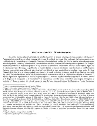 ROSTUL MISTAGOGIEI ÎN ANGHEOLOGIE
Am arătat mai sus câteva lucruri despre ierarhia îngerilor. În general este imposibil de enunţat pe toţi îngerii.111
Aceasta ar însemna să facem o listă cu peste câteva sute de miliarde sau poate chiar mai mult. Cel puţin aşa putem noi
citii în cărţile de cult din Biseirca Ortodoxă. Vom oferii în rândurile de mai jos din diferite surse o anumită numerotare
a unor îngeri mai cunoscuţi dimpreună cu câteva dintre trăsăturile lor din tradiţiile religioase ale globului. În liturghia
Sfântului Ioan Gură de Aur ni se spune că în faţa tronului lui Dumnezeu stau nevăzut miliarde şi miliarde de îngeri. Ar
fi o însărcinare care depăşeşte scopul limitat al lucrării de faţă să numim toţi îngerii care stau înaintea lui Dumnezeu.
Ceea ce putem spune este că îngerii au o ierarhie bine definită şi sunt aranjaţi într-un mod care este imitat de viaţa
Bisericii. Este bine să ni se reamitească că îngerii sunt ca şi număr nelimitaţi. A enunţa numărul îngerilor este imposibil
din cauză că sunt extrem de mulţi, din această cauză în iudaism la fel ca şi în creştinsim s-a recurs la simboluri.112
Astfel, îngerii sunt reprezentaţi cu aureolă în jurul capului.113
Numărul îngerilor fiind necunoscut cu exactitate omului
ar fi de prisos să ne apucăm să îi enumerăm.114
O încercare de acest fel a fost aplicată în iudaism prin recurgerea la
simboluri.115
Ceea ce putem ştii este că numerele îngerilor sunt cunoscute numai de Dumnezeu. Numai Dumnezeu
111
http://www.saosnois.com/proprietes_du_nombre_72.htm.
112
http://www.voltaire-integral.com/Html/17/ange.htm.
113
JENNER, Christian Symbolism (London, 1910); a fuller treatise is Supplied by SAUER, Symbolik des Kirchengebaudes (Freiburg, 1902),
Which concerns itself chiefly with architecture. The same is true of KREUSER, Christliche Kirchenbau (Brixen, 1868-9). AUBER, Hist. et
théorie du symbolisme réligieux (4 vols., Paris, 1874), is very diffuse. NIEUWBARN, Het roomsche Kergebouw (tr. Nymwegen, 1908), is too
slight and sketchy. For the later Middle Ages and for France in particular there are the two admirable books of MALE, L'art rélig. de la fin du
moyen-âge (Paris, 1908), and L'art religieux du XIIIe siécle en France (3rd ed., Paris, 1910). See also ALLEN, Early Christian Symbolism in
Great Britain and Ireland (London, 1887); HUYSMANS, La Cathédrale (Paris, 1898). Regarding the liturgy see: THALHOFER, Liturgik
(Freiburg, 1883); FRERE, Principles of Religious Ceremonial (London, 1906); HULME, Symbolism in Christian Art (London, 1899). On the
emblems of the saints see: CAHIER, Caractéristiques des saints (Paris, 1887); DETZEL, Christliche Ikonographie (Freiburg, 1894);
PFLEIDERER, Die Attributen der Heiligen (Ulm, 1898); RADOWITZ, The Saints in Art (Rome, 1898); JAMESON, Sacred and Legendary
Art (London, 1848), and other works; GREENE, Saints and Their Symbols (London, 1904). The great storehouse of medieval symbolism is the
Rationale divinorum officiorum of DURANDUS (modern ed., Naples, 1859), parts of which have been translated (Leeds, 1843, and London,
1899).
114
http://fr.bibleinfo.com/topics/topic.html?id=8.
115
http://en.wikipedia.org/wiki/Christian_symbolism.
22
 