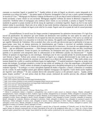 cunoaşte cu exactitate îngerii şi numărul lor.116
Aşadar trebuie să ştim că îngerii au devenit o parte integrantă şi în
creştinsim ca şi obiect de studiu.117
Am putea spune că Dionisie Areopagitul a fost cel care a creat o primă mistagogie
în secolul al V-lea.118
Mistagogia lui Dionisie vorbeşte de Biserică ca şi de un chip al unirii în Biserică a cosmosului cu
lumea nevăzută, a lumii văzute cu cea nevăzută. Mistagogia angelică vorbeşte de unirea în Biserică a îngerilor şi a
oamenilor. Simbolul ultim al mistagogiei este simbioza lumii văzute cu cea nevăzută, a omului cu îngerul. În lumea
modernă în general se poate resimţii un fel de mesaj de suprimare a existenţei îngerilor. Îngerii au fost în mai multe
rânduri reduşi la neexistenţă. Dacă este să ne uităm în mai multe doctrine religioasee de pe planetă putem să ne dăm
seama că prea puţin se vrobeşte de îngeri şi de rolul lor în creaţie. Îngerii sunt cât se poate de reali în sensul prezenţei
lor.
„Essentiellement, le travail avec les Anges consiste à reprogrammer les mémoires inconscientes. Il s’agit d’un
travail de purification: les mémoires qui sont teintées de distorsions sont rectifiées les unes après les autres par la
Puissance de l’Ange et celle de l’intention. En invoquant les états de conscience Angéliques, l’être active sa volonté sur
la pureté. Il apprend ainsi à se concentrer et à devenir très intense. On appelle cette importante réalisation KAWANA,
qui signifie l'intensité de l’intention. Elle se produit chez celui ou celle qui découvrent que la spiritualité n’est pas un
passe-temps, mais bien un intense processus de transformation qui l’amène à traverser de multiples initiations,
lesquelles sont autant d’étapes sur le chemin de la désintoxication de la conscience. Au cours de son apprentissage sur
Terre — par ses différentes incarnations —, l'être humain enregistre toutes ses expériences dans son âme, exactement
comme le fait un ordinateur. Toutes les peurs, les souffrances, les limitations ainsi que, bien sûr, toutes les vertus, les
qualités et le potentiel sont enregistrés dans le subconscient et les différentes couches de l'inconscient.”119
Aşadar
trebuie să spunem că angeologia nu este astrologie. Astrologia este în sine o pseudo-ştiinţă. În această pseudo-ştiinţă
sunt folosiţi şi îngerii. Trebuie prin urmare să spunem că îngerii au o imagine distorisionată în mai multe aşa zise
pseudo-ştiinţe. Mai multe domenii de cercetare au luat îngerii ca şi obiect de studiu separat.120
Mai multe ştiinţe şi-au
asumat dreptul de a vorbii şi a analiza probleme legate de angheologie.121
O analiză temeinică a îngerilor ne poate venii
numai din teologie. În teologia ortodoxă a existat de mai multe ori tendinţa de a face din angeologie o disciplină de
studiu independentă.122
Astfel, trebuie să afirmăm că angheologia este o disciplină teologică şi ea se încardrează în tema
studiului îngerilor.123
În teologie s-a creat o disciplină separată de studiu a îngerilor, a naturii, a funcţiilor şi a modului
lor de a exista. În unele împărţiri putem găsii diferite împărţiri mistagogice ale îngerilor. Unele dintre aceste împărţiri
ale îngerilor sunt arbitrare.124
În sine cuvântul derivă din sanscritul angiras şi din persanul angiros. Aşadar, putem
spune despre serafimi125
că sunt prima clasă de fiinţe cereşti, (termenul de serafim provine din, ebraicul. ‫שרפים‬ׂ
116
http://anges.free.fr/symbolisme_72.html.
117
http://www.sajidine.com/monde-invisible/anges/introduction.htm.
118
http://www.resurse-ortodoxe.ro/carti-ortodoxe/mistagogia-sfantul-maxim-marturisitorul.
119
http://www.ucm.ca/fr/questions/questions-sur-langeologie-traditionnelle.html.
120
http://www.mts.net/~warreno/hierarchy.html.
121
http://www.letusreason.org/Doct20.htm.
122
http://www.letusreason.org/Curent1.htm.
123
Fred Dickason, Angels, Elect and Evil. Chicago: Moody Press, 1975.
124
Oferim în următoarele rânduri o împărţire a arhanghelilor care circulă în unele cercuri cu character religios. Abadon, arhanghel al
Armaghedonului, Amare, arhanghel al iubirii, Andariel, înger al unităţii, arhanghelul Iou al cunoaşterii, Bethel, arhanghel al cunoşaterii, Beth,
Bethanel, arhanghel al oraşelor, Narrai, arhanghel al copiilor, Bethanel, un alt archangel al oraşelor, Sunya, arhanghel al compasiunii, Charon,
arhanghel al morţii, Duma, arhanghel al tăcerii, Elerial, arhanghel al răbdării, Loki, arhanghel al Erratei, Foucaoult, arhanghel al numerelor,
Rafael, Arhanghel al vindecării, Metatron, archangel al infinitului, Johab, arhanghel al mânturii, Ious, arhanghel al cunoaşterii tainelor lui
Dumnezeu, Tothiel arhanghel al luminii, Loki, arhanghel al luminii, Amara, arhanghel al iubirii, Sophia, arhanghel al iubirii, Lycurgus
arhanghel al lumii fizice, Melodi, arhanghel al muzicii, Raziel, arhanghel al tainelor lui Dummnezeu, Naraai, arhanghel al copiilor, Uriel
arhanghel al curăţiei şi al purităţii, Yprum, arhanghel al Eratei.
125
“The name, a Hebrew masculine plural form, designates a special class of heavenly attendants of Yahweh's court. In Holy Writ these
angelic beings are distinctly mentioned only in Isaias's description of his call to the prophetical office (Isa., vi, 2 sqq.). In a vision of deep
spiritual import, granted him in the Temple, Isaias beheld the invisible realities symbolized by the outward forms of Yahweh's dwelling place,
23
 