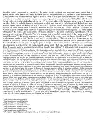 Seraphim, latinul. seraph[us], pl. seraphi[m]). În tradiţia iudaică serafimii sunt menţionaţi pentru prima dată în
Tanakh, sau în Biblia ebraică din Vechiul Testament la Isaia. Imaginaţia iudaică i-a perceput ca având o formă umană
şi prin aceasta ei au intrat în rândurile îngerilor. Isaia ne spune că el a ajuns să vadă sanctuarul cel ceresc şi acolo a
văzut că mai presus de toate ierarhiile erau serafimii, care strigau continuu unul către altul, “Sfânt, Sfânt Sfânt Domnul
Savaot….plin este cerul şi pământul de mărirea Lui….” Ni se spune că temeliile Templului ceresc tremurau de sunetele
vocii lor. Astfel, în agelarhie în cadrul iudaismului serafimii sunt invocaţi în cadrul rugăciunii Keduşah, care este
adăugată ca şi o parte a lui Amidah, şi la fel în alte câteva rugăciuni. Astfel, tot în iudaism s-a creat încă o ierarhie
angelică de către marele rabin Maimonide, denumită Yesodei ha-Torah din Yad ha-Chazakah. În ierarhia lui
Maimonide găsim însă zece nivele ierarhice. În această ierarhie găsim următoarea ierarhie angelică: 1. pe prima ierarhie
este îngerul126
Ha Kodeş. 2. Pe adoua ierarhie este îngerul Ofanim.127
3. Pe a treia ierarhie este îngerul Erelim.128
4. Pe
a patra ierarhie este îngerul Haşmalin.129
5. Pe al cincelea rând al ierarhiei sunt serafimii. 6. Pe a şasea ierarhie sunt
îngerii Malakhim.130
7. Pe ierarhia a şaptea este îngerul Elohim. 8. Pe ierarhia a opta este îngerul Bene Elohim.131
9. Pe
ierarhia a noua sunt heruvimii.132
10. Pe ierarhia a zecea este îngerul Işim.133
În acest sens, Toma de Aquino a oferit o
descriere a serafimilor: „numele de serafim provine nu numai din milostenie ci şi din excesul de milostenie, exprimat
de cuvântul ardoare sau foc. Toma de Aquino spune că îngerii se mişcă cât se poate de „inflexibil” spre Dumnezeu.
Căldura angelică a serafimilor are cea mai penetrantă acţiune care îi ridică şi pe restul din jurul lor în spre Dumnezeu.
Toma de Aquino spune că una dintre caracteristicile îngerilor este „căldura.” O altă caracteristică a serafimilor este
of its altar, its ministers, etc. While he stood gazing before the priest's court, there arose before him an august vision of Yahweh sitting on the
throne of His glory. On each side of the throne stood mysterious guardians, each supplied with six wings: two to bear them up, two veiling their
faces, and two covering their feet, now naked, as became priestly service in the presence of the Almighty. His highest servants, they were there
to minister to Him and proclaim His glory, each calling to the other: "Holy, holy, holy, Yahweh of hosts; all the earth is full of His glory."
These were seraphim, one of which flew towards Isaias bearing a live coal which he had taken from the altar, and with which he touched and
purified the Prophet's lips, that henceforth these might be consecrated to the utterances of inspiration. Such, in substance, is Isaias's symbolical
vision from which may be inferred all that Sacred Scripture discloses concerning the seraphim. Although described under a human form, with
faces, hands, and feet (Is., vi, 2, 6), they are undoubtedly existing spiritual beings corresponding to their name, and not mere symbolic
representations as is often asserted by advanced Protestant scholars. Their number is considerable, as they appear around the heavenly throne in
a double choir and the volume of their chorus is such that the sound shakes the foundations of the palace. They are distinct from the cherubim
who carry or veil God, and show the presence of His glory in the earthly sanctuary, whilst the seraphim stand before God as ministering
servants in the heavenly court. Their name too, seraphim, distinguishes them from the cherubim, although it is confessedly difficult to obtain
from the single Scriptural passage wherein these beings are mentioned a clear conception of its precise meaning. The name is oftentimes
derived from the Hebrew verb saraph ("to consume with fire"), and this etymology is very probable because of its accordance with Isa., vi, 6,
where one of the seraphim is represented as carrying celestial fire from the altar to purify the Prophet's lips. Many scholars prefer to derive it
from the Hebrew noun saraph, "a fiery and flying serpent", spoken of in Num., xxi, 6; Isa., xiv, 29, and the brazen image of which stood in the
Temple in Isaias's time (IV Kings, xviii, 4); but it is plain that no trace of such serpentine form appears in Isaias's description of the seraphim.
Still less probable are the views propounded of late by certain critics and connecting the Biblical seraphim with the Babylonian Sharrapu, a
name for Nergal, the fire-god, or with the Egyptian griffins (séréf) which are placed at Beni-Hassan as guardians of graves. The seraphim are
mentioned at least twice in the Book of Enoch (lxi, 10; lxxi, 7), together with and distinctly from the cherubim. In Christian theology, the
seraphim occupy with the cherubim the highest rank in the celestial hierarchy (see CHERUBIM), while in the liturgy (Te Deum; Preface of the
Mass) they are represented as repeating the Trisagion exactly as in Isa., vi. Commentaries on Isaias: KNABENBAUER (Paris, 1887);
DELITSCH (tr. Edinburgh, 1890); DURM (Gottingen, 1892); SKINNER (Cambridge, 1896); MARTI (Tubingen, 1900); CONDAMIN (Paris,
1905). Theology of the Old Testament: OEHLER (tr. New York, 1883); DILLMANN-KITTEL (Leipzig, 1895); SCHULTZ (tr. Edinburgh,
1898).” http://en.wikisource.org/wiki/Catholic_Encyclopedia_(1913)/Seraphim.
126
http://en.wikipedia.org/wiki/Chayot.
127
http://en.wikipedia.org/wiki/Ophanim.
128
http://en.wikipedia.org/wiki/Erelim.
129
http://en.wikipedia.org/wiki/Hashmallim.
130
http://en.wikipedia.org/wiki/Malakh.
131
http://en.wikipedia.org/wiki/Sons_of_God.
132
http://en.wikipedia.org/wiki/Cherub.
133
Despre acest înger tradiţia nu ne-a lăsat prea multe aşa că nu ştim multe lucruri despre el.
24
 