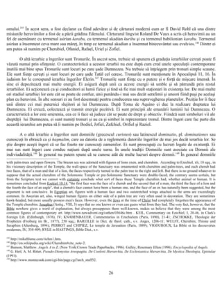 omului.145
În acest sens, a fost declarat ca fiind adevărat şi de cărturari moderni cum ar fi David Rohl că una dintre
misiunile heruvimilor a fost de a păzii grădina Edenului. Cărturarul lingvist Roland De Vaux a scris că heruvimii au un
fel de asemănare cu termenul asirian karabu, cu termenul akadian kuribu şi cu termenul babilionian karabu. Termenul
asirian a însemneat ceva mare sau măreţ, în timp ce termenul akadian a însemnat binecuvântat sau evalvios.146
Dintre ei
am putea să numim pe Cherubiel, Ofaniel, Rafael, Uriel şi Zofiel.
O altă ierarhie a îngerilor sunt Tronurile. În ascest sens, trebuie să spunem că gradaţia ierarhiilor cereşti poate fi
văzută numai prin sfinţenie. O caratecteristică a acestor ierarhii nu este după cum cred unele speculaţii contemporane
inutilă mai bine spus Tronurile sunt locuri pe care şade Dumnezeu. Nu trebuie să înţelegem prin tronuri simple scaune.
Ele sunt fiinţe cereşti şi sunt locuri pe care şade Tatăl cel ceresc. Tronurile sunt menţionate în Apocalipsă 11, 16. În
iudaism lor le corespund ierarhia îngerilor Elerin.147
Tronurile sunt fiinţe cu o putere şi o forţă de mişcare imensă. În
sine ei depozitează mai multe energii. Ei asigură după unii ca aceste energii să umble şi să pătrundă prin restul
ierarhiilor. Ei acţionează ca şi conducători ai lumii fizice şi tind să fie mai mult staţionari în existenţa lor. De mai multe
ori stadiul ierarhiei lor este cât se poate de confuz, unii punându-i mai sus decât serafimii şi uneori fiind puşi pe acelaşi
plan cu heruvimi. În alte sensuri ei au fost desemnaţi pentru conducerea sau supravegherea planetelor. Poziţia lor îi face
unii dintre cei mai puternici slujitori ai lui Dumnezeu. După Toma de Aquino ei duc la realizare dreptatea lui
Dumnezeu. Ei crează, colectează şi trasmit energie pozitivă. Ei sunt principii ale emanării luminii lui Dumnezeu. O
caracteristică a lor este smerenia, cea ce îi face să judece cât se poate de drept şi obiectiv. Fiindcă sunt simboluri vii ale
dreptăţii lui Dumnezeu, ei sunt numiţi tronuri şi au ca şi simbol în reprezentare tronul. Dintre îngeri care fac parte din
această ierarehie am putea să îi numim pe Bodiel, Jofiel, Zafchiel, Orifiel şi Raziel.
A o altă ierarhie a îngerilor sunt domniile (grecescul curiotes) sau latinescul dominatio, pl. dominationes sau
cunoscuţi în ebraică ca şi haşmalim, care au datoria de a reglementa datoriile îngerilor de mai jos decât ierarhia lor. Se
ştie despre aceşti îngeri că se fac foarte rar cunoscuţi oamenilor. Ei sunt preocupaţi cu lucruri legate de existenţă. Ei
mai sus sunt îngeri care conduc naţiuni după unele surse. În unele tradiţii Domniile sunt asociate cu Domnii ale
indiviudalităţii.148
În general nu putem spune că se cunosc atât de multe lucruri despre domnii.149
În general domniile
with palm-trees and open flowers. The brazen sea was adorned with figures of lions oxen, and cherubim. According to Ezechiel, xli, 18 sqq., in
his visionary description of the Temple, the wall-space of the Sanctuary was ornamented with cherubim and palm-trees, and each cherub had
two faces, that of a man and that of a lion, the faces respectively turned to the palm tree to the right and left. But there is no ground whatever to
suppose that the actual cherubim of the Solomonic Temple or pre-Solomonic Sanctuary were double-faced; the contrary seems certain, but
from the Scripture text we cannot with certainty conclude what sort of faces these Temple cherubim had, whether animal or human. It is
sometimes concluded from Ezekiel 10:14, "the first face was the face of a cherub and the second that of a man, the third the face of a lion and
the fourth the face of an eagle", that a cherub's face cannot have been a human one, and the face of an ox has naturally been suggested, but the
argument is not conclusive. In Egyptian art, figures with a human face and two outstretched wings attached to the arms are exceedingly
common. In Assyrian art, also, winged human figures on either side of a palm tree are very often used in decoration. They are sometimes
hawk-headed, but more usually possess men's faces. However, even the Jews at the time of Christ had completely forgotten the appearance of
the Temple cherubim. Josephus (Antiq., VIII, 3) says that no one knows or even can guess what form they had. The very fact, however, that the
Bible nowhere gives a word of explanation, but always presupposes them well-known, makes us believe that they were among the most
common figures of contemporary art. http://www.newadvent.org/cathen/03646c.htm . KEIL, Commentary on Ezechiel, I, 20-46, in Clark's
Foreign Lib. (Edinburgh, 1876), IV; KNABENBAUER, Commentarius in Ezechielem (Paris, 1890), 21-41; ZSCHOKKE, Theologie der
Propheten (Freiburg im Br., 1877), 250 sqq.; BAREILLE in Dict. de theol. cath., s.v. Anges, 1206-11; WULFF, Cherubim, Throne und
Seraphim (Altenburg, 1894); PERROT and CHIPIEZ, Le temple de Jerusalem (Paris, 1889); VIGOUROUX, La Bible et les decouvertes
modernes, IV, 358-409; RYLE in HASTINGS, Bible Dict., s.v.
145
http://mikeblume.com/richm1.htm.
146
http://en.wikipedia.org/wiki/Cherubim#cite_note-2.
147
Bunson, Matthew. Angels A to Z. (New York:Crown Trade Paperbacks, 1996). Gulley, Rosemary Ellen (1996). Encyclopedia of Angels.
148
G. Heil, A. M. Ritter, Pseudo-Dionysius Areopagita. De Coelesti Hierarchia, De Ecclesiastica Hierarchia, De Mystica Theologia, Epistulae
(1991).
149
http://www.montecook.com/cgi-bin/page.cgi?arch_stuff52.
26
 