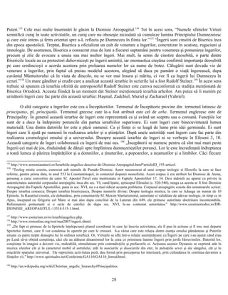 Puteri.155
Cele mai multe însemnări le găsim la Dionisie Areopagitul.156
Tot în acest sens, “Numele sfintelor Virtuti
semnifică curaj în toate activitatile, un curaj care nu oboseşte niciodată să cumuleze lumina Principiului Dumnezeiesc
şi care este intens şi ferm orientat spre a-L reflecta pe Dumnezeu în fiinta lor.”157
“Îngerii sunt cinstiti de Biserica înca
din epoca apostolică. Treptat, Biserica a oficializat un cult de venerare a îngerilor, concretizat în acatiste, rugaciuni şi
imnologie. De asemenea, Biserica a consacrat ziua de luni a fiecarei saptamâni pentru venerarea şi pomenirea îngerilor,
precum şi zile de evocare a unuia sau mai multor îngeri. Mai mult, în semn de cinstire deosebită, o parte dintre
Bisericile locale au ca protectori duhovniceşti pe îngerii amintiţi, iar onomastica creştina confirmă importanţa deosebită
pe care credincioşii o acorda acestora prin preluarea numelor lor ca nume de botez. Călugării sunt dovada vie de
venerare a îngerilor, prin faptul că preiau modelul acestora, alegând să duca pe pamânt o viaţă îngerească, dupa
cuvântul Mântuitorului că în viata de dincolo, nu se vor mai însura şi mărita, ci vor fi ca îngerii lui Dumnezeu în
ceruri.”158
Un mare gânditor şi erudit care a analizat această ierarhie în scrierile lui a fost Rudolf Steiner.159
În acest sens
trebuie să spunem că ierarhia oferită de antroposoful Rudolf Steiner este cumva neconformă cu tradiţia menţionată de
Biserica Ortodoxă. Aceasta fiindcă la un moment dat Steiner menţionează ierarhia arheilor. Am putea să îi numim pe
următorii îngeri care fac parte din această ierarhie: Haşmal, Zadchiel, Muriel şi Zacharael (Yahriel).
O altă categorie a îngerilor este cea a Începătoriilor. Termenul de Începătorie provine din termenul latinesc de
principatus, pl. principatūs. Termenul grecesc care le-a fost atribuit este cel de arhe. Termenul englezesc este de
Principality. În general această ierarhie de îngeri este reprezentată ca şi având un sceptru sau o coroană. Funcţiile lor
sunt de a duce la îndepinire poruncile din partea ierarhiilor superioare. Ei sunt îngeri care binecuvintează lumea
materială. Una dintra datoriile lor este a păzii oamenii. Ca şi fiinţe ei se leagă de lume prin idei germinale. Ei sunt
îngeri care îi ajută pe oamenii în realizarea artelor şi a ştiinţelor. După unele autorităţi sunt îngerri care fac parte din
realizarea cosmologiei omului şi a universului. Deespre această ierarhie de îngeri ni se vorbeşte în Efeseni 3, 10.
Această categorie de îngeri colaborează cu îngerii de mai sus. 160
„Începătorii se numesc pentru că sînt mai mari peste
îngerii cei mai de jos, rînduinduţi de dânşii spre împlinirea dumnezeieştilor porunci. Lor le este încredinţată îndreptarea
a toată lumea şi păzirea împărăţiilor şi a domniilor, a ţinuturilor, a popoarelor, a neamurilor şi a limbilor. Căci fiecare
155
http://www.armonianaturii.ro/Ierarhiile-angelice-descrise-de-Dionisie-Areopagitul.html*articleID_193-articol.
156
“Teolog mistic crestin, cunoscut sub numele de Pseudo-Dionisie. Autor necunoscut al unui corpus teologic si filosofic la care se face
referire, pentru prima data, in anul 553 la Constantinopol, in contextul disputei monofizite. Acest corpus ii era atribuit lui Dionisie de Atena,
personaj a carui convertire de catre Sf. Apostol Pavel este mentionata in Faptele Apostolilor 17, 34. Desi indoieli au aparut cu privire la
autenticitatea autorului corpusului areopagitic inca din sec. VI, cand Ipatie, episcopul Efesului (c. 520-540), neaga ca acesta ar fi fost Dionisie
Areopagitul din Faptele Apostolilor, pana in sec. XVI, nu s-a mai ridicat aceasta problema. Corpusul areopagitic consta din urmatoarele scrieri:
Despre ierarhia cereasca; Despre ierarhia bisericeasca, Despre numirile divine; Despre teologia mistica, la care se Adauga un numar de 10
Epistole. In Rasaritul crestin, ele dobandesc, prin comentariile Sf. Maxim Marturisitorul, autoritate si validitate de adevar teologic, in timp ce in
Apus, incepand cu Grigorie cel Mare si mai ales dupa conciliul de la Lateran din 649, ele primesc autoritate doctrinara incontestabila.
Reformatorii protestanti si o serie de catolici de dupa sec. XVI, le-au contestat autoritatea.” http://www.crestinortodox.ro/DR-
DIONISIE_AREOPAGITUL-13314-315-1.html.
157
http://www.esoterism.ro/ro/ierarhiiangelice.php.
158
http://www.rostonline.org/rost/mar2007/ingerii.shtml.
159
„De fapt ei primesc de la Spiritele înţelepciunii planul coordonat în care îşi înscriu activitatea; ele îl pun în actiune şi îl trec mai departe
Spiritelor formei, care îl vor condensa în operele pe care le creează. S-a văzut care este relaţia dintre esenţa omului pământean şi Puterile
situate cu patru trepte deasupra lui în ordinea ierarhică. Or, Virtuţile se află într-o relaţie asemănătoare cu Îngerii pe care i-au ajutat când erau
pe Lună să-şi obţină conştiinţa, căci ele au alăturat dinamismul lor la ceea ce primisera înainte Îngerii prin jertfa Heruvimilor. Datorită lor,
conştiinţa în imagini a devenit vie, maleabilă, stimulatoare prin contradicţiile şi prefacerile ei. Acţiunea acestor Dynamis se exprimă atât în
muzica sferelor cât şi în caracterul mobil al astralului, atât în asocierile şi disocierile din eter, în pulsaţiile sevei şi ale sângelui, cât şi în
mişcările spaţiului universal. Ele reprezinta activitatea pură; dau formă prin perceperea lor interioară, prin cufundarea în continua devenire a
fiinţelor vii.” http://www.spiritualrs.net/Conferinte/GA110/GA110_Introd.html.
160
http://en.wikipedia.org/wiki/Christian_angelic_hierarchy#Principalities.
28
 