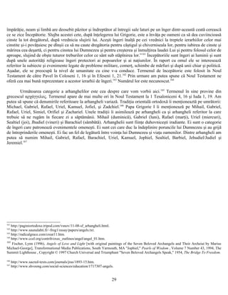 împărăţie, neam şi limbă are deosebit păzitor şi îndreptător al întregii sale laturi pe un înger dintr-această ceată cerească
ce se zice Începătorie. Slujba acestei cete, după înţelegerea lui Grigorie, este a învăţa pe oameni ca să dea cuviincioasă
cinste la tot dregătorul, după vrednicia slujirii lui. Aceşti îngeri înalţă pe cei vrednici la treptele ierarhiilor celor mai
cinstite şi-i povăţuiesc pe dînşii ca să nu caute dregătoria pentru câştigul şi chiverniseala lor, pentru iubirea de cinste şi
mărirea cea deşartă, ci pentru cinstea lui Dumnezeu şi pentru creşterea şi înmulţirea laudei Lui şi pentru folosul celor de
aproape, slujind de obşte tuturor treburilor celor ce sânt sub stăpînirea lor.”161
Începătoriile sunt îngeri ai luminii şi sunt
după unele autorităţi religioase îngeri protectori ai popoarelor şi ai naţiunilor. În raport cu omul ele se interesează
referitor la subiecte şi evenimente legate de probleme militare, comerţ, schimbe de mărfuri şi după unii chiar şi politică.
Aşadar, ele se preocupă la nivel de umanitate cu cine v-a conduce. Termenul de începătorie este folosit în Noul
Testament de către Pavel în Coloseni 1, 16 şi în Efeseni 1, 21.162
Prin urmare am putea spune că Noul Testament ne
oferă cea mai bună reprezentare a acestor ierarhii de îngeri.163
Numărul lor este necunoscut.164
Următoarea categorie a arhanghelilor este cea despre care vom vorbii aici.165
Termenul în sine provine din
grecescul αρχάγγελος. Termenul apare de mai multe ori în Noul Testament la 1 Tesaloniceni 4, 16 şi Iuda 1, 19. Am
putea să spune că denumirile referitoare la arhangheli variază. Tradiţia orientală ortodoxă îi menţioneaztă pe umrătorii:
Michael, Gabriel, Rafael, Uriel, Kamuel, Jofiel, şi Zadchiel.166
Papa Grigorie I îi menţionează pe Mihail, Gabriel,
Rafael, Uriel, Simiel, Orifiel şi Zachariel. Unele tradiţii îi asimilează pe arhangheli ca şi arhangheli referitor la care
trebuie să ne rugăm în fiecare zi a săptămânii. Mihail (duminică), Gabriel (luni), Rafael (marţi), Uriel (miercuri),
Sealtiel (joi), Jhudiel (vineri) şi Barachiel (sâmbătă). Arhanghelii sunt fiinţe duhovniceşti iradiante. Ei sunt o categorie
de îngeri care patronează evenimentele omeneşti. Ei sunt cei care duc la îndeplinire poruncile lui Dumnezeu şi au grijă
de întreprinderile omeneşti. Ei fac un fel de legătură între voinţa lui Dumnezeu şi viaţa oamenilor. Dintre arhangheli am
putea să numim Mihail, Gabriel, Rafael, Barachiel, Uriel, Kamuel, Jophiel, Sealtiel, Barbiel, Jehudiel/Judiel şi
Jeremiel.167
161
http://paginiortodoxe.tripod.com/vsnov/11-08-sf_arhangheli.html.
162
http://www.saunalahti.fi/~frog1/essay/papers/angels.txt.
163
http://radicalgrace.com/creat11.htm.
164
http://www.ccel.org/contrib/exec_outlines/angel/angel_01.htm.
165
Fischer, Lynn (1996), Angels of Love and Light [with original paintings of the Seven Beloved Archangels and Their Archeiai by Marius
Michael-George], Transformational Media Publications, South Yarmouth, MA "Jophiel," Pearls of Wisdom , Volume 7 Number 43, 1994, The
Summit Lighthouse , Copyright © 1997 Church Universal and Triumphant "Seven Beloved Archangels Speak," 1954, The Bridge To Freedom.
166
http://www.sacred-texts.com/journals/jras/1893-15.htm.
167
http://www.shvoong.com/social-sciences/education/1717307-angels.
29
 