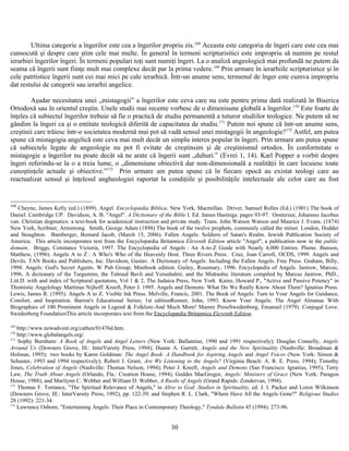 Ultima categorie a îngerilor este cea a îngerilor propriu zis.168
Aceasta este categoria de îngeri care este cea mai
cunsocută şi despre care ştim cele mai multe. În general în termeni scripturisitici este impropriu să numim pe restul
ierarhiei îngerilor îngeri. În termeni populari toţi sunt numiţi îngeri. La o analiză angeologică mai profundă ne putem da
seama că îngerii sunt fiinţe mult mai complexe decât par la prima vedere.169
Prin urmare în ierarhiile scripturistice şi în
cele patrtistice îngerii sunt cei mai mici pe cale ierarhică. Într-un anume sens, termenul de înger este cumva impropriu
dat restului de categorii sau ierarhii angelice.
Aşadar necesitatea unei „mistagogii” a îngerilor este ceva care nu este pentru prima dată realizată în Biserica
Ortodoxă sau în orientul creştin. Unele studii mai recente vorbesc de o dimenisune globală a îngerilor.170
Este foarte de
înţeles că subiectul îngerilor trebuie să fie o practică de studiu permanentă a tuturor studiilor teologice. Nu putem să ne
gândim la îngeri ca şi o entitate teologică diferită de capacitatea de studiu.171
Putem noi spune că într-un anume sens,
creştinii care trăiesc într-o societatea modernă mai pot să vadă sensul unei mistagogii în angeologie?172
Astfel, am putea
spune că mistagogia angelică este ceva mai mult decât un simplu interes popular în îngeri. Prin urmare am putea spune
că subiectele legate de angeologie nu pot fi evitate de creştinsim şi de creştinismul ortodox. În conformitate o
mistagogie a îngerilor nu poate decât să ne arate că îngerii sunt „duhuri.” (Evrei 1, 14). Karl Popper a vorbit despre
îngeri referindu-se la o a treia lume, o „dimensiune obiectivă dar non-dimensională a realităţii în care locuiesc toate
cunoştinţele actuale şi obiective.”173
Prin urmare am putea spune că în fiecare epocă au existat teologi care au
reactualizat sensul şi înţelesul angheologiei raportat la condiţiile şi posibilităţile intelectuale ale celor care au fost
168
Cheyne, James Kelly (ed.) (1899). Angel. Encyclopædia Biblica. New York, Macmillan. Driver, Samuel Rolles (Ed.) (1901) The book of
Daniel. Cambridge UP. Davidson, A. B. "Angel". A Dictionary of the Bible I. Ed. James Hastings. pages 93-97. Oosterzee, Johannes Jacobus
van. Christian dogmatics: a text-book for academical instruction and private study. Trans. John Watson Watson and Maurice J. Evans. (1874)
New York, Scribner, Armstrong. Smith, George Adam (1898) The book of the twelve prophets, commonly called the minor. London, Hodder
and Stoughton. Bamberger, Bernard Jacob, (March 15, 2006). Fallen Angels: Soldiers of Satan's Realm. Jewish Publication Society of
America. This article incorporates text from the Encyclopædia Britannica Eleventh Edition article "Angel", a publication now in the public
domain. Briggs, Constance Victoria, 1997. The Encyclopedia of Angels : An A-to-Z Guide with Nearly 4,000 Entries. Plume. Bunson,
Matthew, (1996). Angels A to Z : A Who's Who of the Heavenly Host. Three Rivers Press. Cruz, Joan Carroll, OCDS, 1999. Angels and
Devils. TAN Books and Publishers, Inc. Davidson, Gustav. A Dictionary of Angels: Including the Fallen Angels. Free Press. Graham, Billy,
1994. Angels: God's Secret Agents. W Pub Group; Minibook edition. Guiley, Rosemary, 1996. Encyclopedia of Angels. Jastrow, Marcus,
1996, A dictionary of the Targumim, the Talmud Bavli and Yerushalmi, and the Midrashic literature compiled by Marcus Jastrow, PhD.,
Litt.D. with and index of Scriptural quotatons, Vol 1 & 2, The Judaica Press, New York Kainz, Howard P., "Active and Passive Potency" in
Thomistic Angelology Martinus Nijhoff. Kreeft, Peter J. 1995. Angels and Demons: What Do We Really Know About Them? Ignatius Press.
Lewis, James R. (1995). Angels A to Z. Visible Ink Press. Melville, Francis, 2001. The Book of Angels: Turn to Your Angels for Guidance,
Comfort, and Inspiration. Barron's Educational Series; 1st editionRonner, John, 1993. Know Your Angels: The Angel Almanac With
Biographies of 100 Prominent Angels in Legend & Folklore-And Much More! Mamre PressSwedenborg, Emanuel (1979). Conjugal Love.
Swedenborg FoundationThis article incorporates text from the Encyclopædia Britannica Eleventh Edition.
169
http://www.newadvent.org/cathen/01476d.htm.
170
http://www.globalangels.org/.
171
Sophy Burnham: A Book of Angels and Angel Letters (New York: Ballantine, 1990 and 1991 respectively); Douglas Connelly, Angels
Around Us (Downers Grove, Ill.: InterVarsity Press, 1994); Duane A. Garrett, Angels and the New Spirituality (Nashville: Broadman &
Holman, 1995); two books by Karen Goldman: The Angel Book: A Handbook for Aspiring Angels and Angel Voices (New York: Simon &
Schuster, 1993 and 1994 respectively); Robert J. Grant, Are We Listening to the Angels? (Virginia Beach: A. R. E. Press, 1994); Timothy
Jones, Celebration of Angels (Nashville: Thomas Nelson, 1994); Peter J. Kreeft, Angels and Demons (San Francisco: Ignatius, 1995); Terry
Law, The Truth About Angels (Orlando, Fla.: Creation House, 1994); Geddes MacGregor, Angels: Ministers of Grace (New York: Paragon
House, 1988); and Marilynn C. Webber and William D. Webber, A Rustle of Angels (Grand Rapids: Zondervan, 1994).
172
Thomas F. Torrance, "The Spiritual Relevance of Angels," in Alive to God: Studies in Spirituality, ed. J. I. Packer and Loren Wilkinson
(Downers Grove, Ill.: InterVarsity Press, 1992), pp. 122-39; and Stephen R. L. Clark, "Where Have All the Angels Gone?" Religious Studies
28 (1992): 221-34.
173
Lawrence Osborn, "Entertaining Angels: Their Place in Contemporary Theology," Tyndale Bulletin 45 (1994): 273-96.
30
 