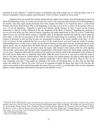interesaţi de aceste subiecte.174
Aşadar am putea să enumerăm mai mulţi teologi care au vorbit de îngeri cum ar fi
Dionsie Areopagitul, Toma de Aquino, Ioan Hrisosotm, Vasile Cel Mare, Grigorie de Nyssa şi alţii.175
„Augustine does not exclude the contrary opinion that the angels were created, not in the beginning of time, but
before the beginning of time, for in that case, he says, the words in the beginning mean literally, not in the beginning of
all creation, since the angels would previously have been created, but rather in the Beginning, that is, in the divine
Wisdom, the divine Word of God, Who is the Beginning, as He tells us in Jn 8:25, in answer to the question Who are
you? - (I am) the Beginning. Augustine is open to this opinion, chiefly because, he says, "it gives me the liveliest
satisfaction to find the Trinity celebrated in the very beginning of the Book of Genesis." Regarding the meaning of
heaven and earth in the very first verse of Genesis, Augustine says rather indecisively in The City of God: "Under these
names heaven and earth the whole creation is signified, either as divided into spiritual and material, which seems the
more likely, or into the two great parts of the world in which all created things are contained, so that, first of all, the
creation is presented in sum and then its parts are enumerated according to the mystic number of the days." In The
Letter of Genesis he had explained that here as in Gen 2:4 the words heaven and earth mean the whole of creation,
understanding heaven in this verse to mean, not the physical heaven of outer space, but the incorporeal heaven of the
angelic spirits, who are situated above the bodily heavens, not by a higher location in space but by sublimity of nature.
Thus the word heaven in this verse he took to mean the angels, fully formed in their nature, while the earth signifies
"the invisible, unstructured, and abysmally dark incompleteness of the bodily mass from which things existing in time
were to come." Augustine admits that the creation of the angels is not plainly stated in this description of the creation of
the world, but he thinks that it is implicitly stated either under the name of heaven in verse one or under the name of
light in verse three, because he "cannot believe" that their creation was omitted entirely. He refers to other places in the
Scriptures where the creation of the angels is explicitly stated (Dan 3:58; Ps 148:2-4; Job 38:7). Thus, in The City of
God, Augustine avers that, "if the angels are included in the works of God during these six days, they are that light
which was called day." And in The Letter of Genesis he expounds at length his theory that, prior to the first day, the
angels were created in their natural being under the name of heaven in Gen 1:1, and the light of the six days represents
degrees of their supernatural illumination in the grace of the Beatific Vision.”176
174
Charles H. Kraft, Defeating Dark Angels: Breaking Demonic Oppression in the Believer's Life (Ann Arbor, Mich.: Servant, 1992); Francis
MacNutt, Deliverance from Evil Spirits: A Practical Manual (Grand Rapids: Baker, 1995); Ed Murphy, The Handbook for Spiritual Warfare,
rev. ed. (Nashville: Thomas Nelson, 1996); Timothy M. Warner, Spiritual Warfare (Wheaton, Ill.: Crossway, 1991); and Thomas B. White,
The Believer's Guide to Spiritual Warfare (Ann Arbor, Mich.: Servant, 1990). Peter Wagner and F. Douglas Pennoyer, eds., Wrestling With
Dark Angels: Toward a Deeper Understanding of the Supernatural Forces in Spiritual Warfare (Ventura, Calif.: Regal, 1990).
175
http://patristicpage.blogspot.com.
176
http://www.rtforum.org/lt/lt47.html.
31
 