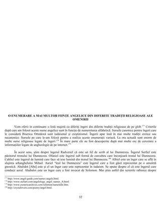 O ENUMERARE A MAI MULTOR FIINŢE ANGELICE DIN DIFERITE TRADIŢII RELIGIOASE ALE
OMENIRII
Vom oferii în continuare o listă majoră cu diferiţi îngeri din diferite tradiţii religioase de pe glob.177
Criterile
după care am folosit aceste nume angelice sunt în funcţie de numerotarea alfabetică. Sursele canonice pentru îngeri care
le consideră Biserica Ortodoxă sunt iudaismul şi creştinismul. Îngerii apar însă în mai multe tradiţii eretice sau
necanonice. Sursele pe care le-am folosit pentru a realiza aceste enumeraţii variază. La ora actuală sunt enorm de
multe surse religioase legate de îngeri.178
În mare parte ele au fost descoperite după mai multe ore de cercetare a
informaţiilor legate de angheologie de pe internet.179
În acest sens, ştim despre îngerul Radveriel că este un fel de scrib al lui Dumnezeu. Îngerul Serfiel este
păzitorul tronului lui Dumnezeu. Ofaniel este îngerul sub formă de curcubeu care înconjoară tronul lui Dumnezeu.
Cahliel este îngerul de lumină care face să iese lumină din tronul lui Dumnezeu.180
Albiel este un înger care se află în
slujirea arhanghelului Mihail. Aariel “leul lui Dumnezeu” este îngerul care a fost găsit reprezentat pe o amuletă
gnostică. Abalidot [Aba] este şi el un înger care este reprezentat în iudaism. Se spune despre el că este îngerul care
conduce aerul. Ababaloi este un înger care a fost invocat de Solomon. Mai ştim astfel din scrierile rabinice despre
177
http://www.angel-guide.com/names-angels.html.
178
http://www.steliart.com/angelology_angel_names_A.html.
179
http://www.esotericarchives.com/solomon/nameindx.htm.
180
http://crystalrivers.com/poetry/angel.html.
32
 