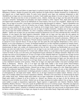 îngerul Abachta care este unul dintre cei şapte îngeri ai confuziei (restul de şase sunt Barbonah, Bigtha, Carcas, Biztha,
Mehuman şi Zether). Abadon (în greacă este numit Apollion) (în limba ebraică Abadon înseamnă loc al adâncului) şi
este îngerul care se luptă înpotriva răului. În unele scrieri apocrife acest înger este menţionat dimpreună cu alţii.
Abalidoth este un înger care şi el este protector al omului. Unele tradiţii spun despre el că este un înger al zilei de vineri
şi al aerului. Mai presus de orice el este un luminător ceresc. Abalim, Arelim este un înger care face parte din ierarhia
cerească a tronurilor. Inteligenţele lui principale sunt îngerii Zafchiel şi Jofiel. Îngerul Aban, după unele interpretări
este îngerul lunii octombrie. Ziua lui de indentificare în cursul anului a fost cea de zece octombrie. Abariel este un alt
înger, este un înger al invocării. Acest înger a fost pentru prima dată descoperit în iudaism.181
Îngerul Abasdarhon este
îngerul conducerii supreme a celui de al cincelea ceas al nopţii. Abathur Muzania este un înger cosmologic care este
asociat cu seaua nordului. El este un înger care îl ajută pe om în timpul morţii. Îngerii Aşriel şi Moncher au aceleaşi
funcţii. Mai ştim astfel despre îngerul Abai care este un înger al ierarhiei domniilor. Anadona este un înger care după
unii este un înger din ierarhia serafimilor. El a fost o companie credincioasă a îngerului Abdiel. Este numit şi „îngerul
răbdării.” Abaton este un înger care are unul dintre numele lui Dumnezeu şi la el se face referinţă încă din vremurile lui
Solomon. El este îngerul care luptă împotriva demonilor. Abdals este un înger care face parte din cele şaptezei de
duhuri tainice a căror identitate numai Dumnezeu o ştie şi prin lucrarea cărora lumea continuă să existe. Este un înger
menţionat de folclorul evreiesc. Abdia este şi el un înger care este menţionat din vremurile solomonice. Abdiel este un
înger care înseamnă slujitorul lui Dumnezeu. Primele menţiuni referitoare la acest înger sunt făcute în cărţile rabinice şi
în special în Cartea îngerului Raziel. El este un înger care face parte din ceata îngerilor dimpreună cu Ariel, Arioc şi
Ramiel. La el se face menţiune în 1 Cronici. În literatură modernă la el se face referinţă în romanele lui Anatole France.
Abdiziel sau Abdizuel, după tradiţia iudaică a cabalei erste îngerul la care se face referinţă ca şi la unul dintre cei
douăzecişiopt de îngeri care conduc cele douăzecişiopt de faze ale lunii. Abedumal sau Berdrimulael este un alt înger
despre care ştim mai multe lucruri. În special el este un înger la care mai mulţi oamenii s-au rugat. Abel (poiană) este
un alt înger la care după Testamentul lui Avraam toate sufletele trebuie să se aprezinte în faţa lui pentru judecată după
venirea lui Enoh. El este şi un srib ceresc care înregistrează lucruri referitoare la sufletele oamenilor. După unii el este
un înger care stă în cel de al patrulea cer. El este şi un înger al Zilei Judecăţii după unii. În general este un înger invocat
din partea de răsărit. Abelech, Helech este un înger care are prin numele său un nume a lui Dumnezeu. După unii este
un înger care este mai presus de demoni. Abheiel este unul dintre cei douăzecişiopt de îngeri care face parte din cele
douăuzecişiopt de faze ale lunii. Eiael este un alt înger despre care ştim tot din iudaism. Abiressia este un înger la care
se face referinţă în anumite scrieri gnostice. Ablati este un înger care după unele tradiţii a luat parte la dialogul dintre
Moise şi Dumnezeu. Aboezra este şi el un înger care după unele tradiţii a fost invocat pentru binecuvântarea
mâncărurilor. Abrael este un alt înger la care se face referinţă în tradiţia iudaică. Abragateh este un înger care a fost
asociat de unele tradiţii cu creaţiile artistice. Abrasiel este un înger al celei de a şaptea ore a zilei. După unele tradiţii el
se află sub conducerea îngerilor Barginiel. Abraxas, Abraxis sau Abrasax este un înger la care se face referinţă în mai
multe tradiţii religioase: gnositicismul, în mitologia persană, în cabala şi în multe altă cărţi iudaice. Abrdi este un înger
al echinopţiunlui de vară după unele tradiţii. Abriel este un alt înger menţionat de tradiţia iudaică. Abrimas a fost un
înger care în tradiţia iudaică era invocat la aporpierea sabatului. Abrunael a fost unul dintre cei douăzecişiopt de îngeri
care conduc fazele lunii. Abuhaza după unele tradiţii este un înger conducător al vânturilor de vest şi al zilei de luni.
După unele tradiţii el slujeşte în cel de al doilea cer. Abuioiri sau Abuioro este un înger al zilei de miercuri care
locuieşte în cerul al doilea sau al treilea. Abuliel este un alt înger menţionat de tradiţia iudaică. Este un înger care după
unele tradiţii se ocupă cu transmiterea rugăciunilor. Îngerii supremi ai rugăciunilor sunt Akatriel, Metatron, Rafael,
Sandalfon, Michil şi Sizouze.182
Este cât se poate de probabil dacă sau nu el îi asistă pe aceştia. Abuzohar este după unii
un înger al lunii. Ahaia este după unele tradiţii un serfim dintr-un grup de alţi opt serafimi. Este un înger al răbădiri şi al
descoperirii tainelor naturii. Achartiel şi Achathriel sunt două nume de îngeri care sunt invocaţi în ortient pentru ferirea
de facere a răului. Achazziel este un înger care slujeşte în ceruri în mai multe funcţii. După unele tardiţii el este o parte
181
http://en.wikipedia.org/wiki/Pentacle.
182
http://www.steliart.com/angelology_angel_names_A.html.
33
 