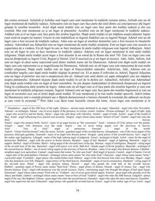 din curtea cerească. Acheliah şi Achides sunt îngeri care sunt menţionat în tradiţiile romane antice. Achsah este un alt
înger menţionat de tradiţiile iudaice. Achusaton este un înger care face parte din unul dintre cei cincisprezece alţi îngeri
grupaţi în ierarhia tronurilor. Aciel după unele tradiţii este un înger care face parte din tradiţia iudaică şi din cea
creştină. Mai este menţionat ca şi un înger al planetelor. Acrabiel este un alt înger menţionat în tradiţiile iudaice.
Adabiel este şi el un înger care face parte din ierahia îngerilor. După unele tradiţii el are stăpânia asupra planetei Jupier
(unii cred că asupra lui marte). Uneori el este indentificat cu îngerul Zadchiel sau cu îngerul Nergal. Adatiel este un alt
înger care a fost invocat de tradiţiile iudaice. Adeo este un înger al ierarhiei domniilor care a fost invocat în ritualurile
iudaice. Adernahael sau Adnachiel este un înger menţionat de unele tradiţii etiopiene. Este un înger care este asociat cu
capacitatea de a vindeca. Un alt înger la care se face menţiune în unele tradiţii religioase este îngerul Adhaijijon. Adiel
este un alt înger la care se face menţiune în tradiţiile iudaice. Adimus este un înger menţionat în mai mule tradiţii
religioase. După unele tradiţii acest înger a fost discutat la un sinod de la Roma din anul 745. Este un înger care este
asociat dimpreună cu îngerii Uriel, Raguel şi Simiel. Unii îl asociază ca şi un înger al muzicii. Adir, Adiri, Adiron, Adi
este un înger al cărui nume reprezintă unul dintre multele nume ale lui Dumnezeu. Adireal este după unele tradiţii un
înger care este reprezentat ca şi magnificenţa lui Dumnezeu. Adiriah este un alt înger care este reprezentat de mai multe
tradiţii religioase. După unele tradiţii este un înger al binecuvântării mâncării. Adirir(i)on, Adir, Adriron este un
conducător angelic care după unele tradiţii slujeşte în primul cer. El ar putea fi echivalat cu Adiriel. Îngerul Adjuchas
este un înger al pietrelor sau orei a unsprezecea din zii. Admael este unul dintre cei şapte arhangheli care are stăpânie
asupra pământului. Admanel slujeşte după unele tradiţii în cel de la doilea cer. Adnachiel, Advahiel sau Adernahael
este după unele tradiţii este un înger al lunii noiembrie. Se ştie despre Andernahael că alternează dimpreună cu îngerul
Faleg în conducerea altor ierarhii de îngeri. Adnai este un alt înger care şi el face parte din ierarhia îngerilor şi care este
menţionat în tradiţiile religioase romane. Îngerul Adnarel este un înger care face parte din ierarhia îngerească şi este un
înger al sezonului rece sau al iernii după unele tradiţii. El este menţionat şi în mai multe tradiţii apocrife. Adoil (mâna
lui Dumnezeu) este o eseneţă primară sau o făptură dumnezeiască a luminii chemată la existenţă din adâncuri nevăzute
şi care venit la existenţă.183
Prin Adoi s-au făcut toate lucrurile văzute din lume. Acest înger este menţionat şi în
183
Abasdarhon - angel of the fifth hour of the night. Abraxos - ancient name attributed to an angel. Adnachiel - angel who rules November.
Adonael - an archangel. Adonai - one of seven angels of the presence, or elohim; creator. Aeshma - Persian archangel. Af - angel of light. Agla
- angel who saved Lot and his family. Akriel - angel who aids those with infertility. Amitiel - angel of truth. Amriel - angel of the month of
May. Anael - angel influencing love, passion and sexuality. Anapiel - angel whose name means "branch of God." Anahel - angel who rules the
third heaven.
Anpiel - angel who protects birds. Ansiel - name of an angel known as "the constrainer." Arael - variation of Uriel; prince over the people.
Araqiel - angel with dominion over the earth. Araton - one of seven ruling angels over the provinces of heaven.
Ariel - "lion of God;" angel of protection. Armisael - angel of the womb.
Asariel - "whom God has bound;" rules the moon. Asroilu - guardian angel of the seventh heaven. Astanphaeus - one of the seven angels of the
presence; third gate guardian. Asteraoth - name of an angel who thwarts power. Atrugiel - great prince of the seventh heaven. Ayil - angel of
the zodiac sign Sagittarius. Azbogah - name of the high ranking angel of judgment. Azrael - archangel of death. Azriel - name for the angel of
destruction. Balthioul - angel with the power to thwart distress. Baradiel - angel of hail. Barakiel - angel of lightning. Barrattiel - angel of
support. Barbiel - angel of October. Bariel - ruling angel of the eleventh hour of the day. Barman - angel of intelligence. Barquiel - ruling angel
of the seventh hour of the day. Baruchiel - angel with power over strife. Bath Kol - female angel of divine prophecy. Bazazath - archangel of
the second heaven. Bethor - one of seven ruling angels of the province of heaven. Briathos - name of an angel who thwarts demons. Cahethal -
seraphim angel over agriculture. Camael - angel name that means "he who sees God;" chief angel of powers. Cassiel - angel of Saturn. Cerviel
- angel ruler of the principalities. Chamuel - archangel whose name means "he who seeks God." Chayyliel - angel whose name means "army;"
a powerful angel. Cochabiel - angel prince who stands before God. Dabriel - angel of the first heaven who rules over Monday. Dagiel - angel
who has dominion over fish. Dalquiel - angel prince of the third heaven. Damabiath - angel of naval construction. Dardariel - ruling angel of
the eleventh hour. Diniel - angel who protects infants. Domiel - angel who guards the sixth hall of the seventh heaven.
Dubbiel - guardian angel of Persia; name means "bear-God." Duma - angel prince of dreams. Dumah - angel of silence. Eae - angel who
thwarts demons. Eiael - angel with dominion over the occult sciences. Elyon - ministering angel who brought the plague of hail upon Egypt.
Emmanuel - angel whose name means "God with us." Erathaol - one of seven great archon angels. Eremiel - great angel who presides over the
Abyss and Hades. Gabriel - archangel whose name means "man or hero of God." Gadriel - angel who rules the fifth heaven. Galgaliel - prince
angel of the sun, like Raphael. Galizur - great angel who rules the second heaven. Gamaliel - angel who takes the elect unto heaven. Gazardiel -
angel who supervises the east. Geburatiel - angel prince who guards the seventh heaven. Guriel - angel of the zodiac sign of Leo. Gzrel - angel
34
 