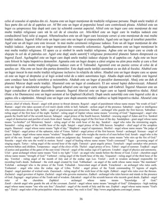 celui al ceasului al optulea din zii. Aeşma este un înger menţionat de tradiţiile religioase persane. După unele tradiţii el
face parte din cel de al şaptelea cer. Af Bri este un înger al poporului Israel care controlează ploaia. Afafniel este un
înger cu şaisprezece feţe după unii care îşi schimbă constat aspectul. Afriel este un înger care este menţionat de mai
multe tradiţii religioase care stă în cel de al cincelea cer. Afsi-Khof este un înger care în tradiţia iudaică este
conducătorul lunii iulie şi august. Aftemelouchos este un alt înger care locuieşte ceruri şi este menţionat de mai multe
tradiţii iudaice. Îngerul Aftiel este un înger care este un înger al crepusculului. Agad este un înger al ierarhiei puterilor.
Agaf este un alt înger care este invocat în mai multe ceremonii religioase iudaice. Este un alt înger menţionat de alte
tradiţii iudaice. Agason este un înger menţionat din vremurile solomonice. Agathodaemon este un înger menţionat în
mai multe tradiţii religioase. El apare ca şi simbol în unele tradiţii religioase. Agbas este un înger care se crede că
slujeşte în cel de al patrulea cer. Agiel este dup[ unele autorit[‘I religioase protecotrul planetei Saturn dimpreună cu
îngerul Zazel. Agchagdiel este un înger care după unele tradiţii iudaice slujeşte în al şaptelea cer. Agla este un încer
care folosit în lupta împotriva demonilor. Agmatia este un înger despre a cărui origine nu ştim prea multe şi care a fost
menţionat în mai multe tradiţii religioase iudaice cum ar fi Talmudul. Agromiel este un paznic ceresc al celui de al
şaselea cer. Aha este un încer din partea domniilor. Este după unele tardiţii asemănat cu un duh al focului. Ahabiel este
un înger inocat în mai multe tradiţii religioase inclusive în relaţiile de iubire. Ahadiel este un înger despre care se spune
că este un înger al dreptului şi al legii având rolul de a mării autoritatea legii. Ahadis după unele tradiţii este îngerul
care conduce luna lunile octrobire şi noienmbrie. Ahahah este un înger al peceţilor dumnezeişti. Ahaij este un duh al
planetei Mercur după unele tradiţii. Ahamniel este un înger al conducerii. El are sensul luptei duhovniceşti. Athaniel
este un înger al amuletelor angelice. Îngerul arhariel este un înger carte slujeşte sub Gabriel. Îngerul Ahassior este un
înger conducător al lunilor decembrie ianuarie. Îngerul Ahaviel este un înger care se lupotă împotriva răului. Ahiel
(frate a lui Dumnezeu) este un înger asistent al lui Qaphsiel (Kafsiel). După unele autorităţi este este îngerul celei de a
şaptea zile a săptămâni. Ahmajil este un înger care după anumite tradiţii arabice se luptă împotriva răului. Ahzariel este
chariot; chief of wheels. Rizoel - angel with power to thwart demons. Rogziel - angel of punishment whose name means "the wrath of God."
Ruman - angel who takes account of evil men's deeds while in hell. Sabaoth - archon angel of the presence. Sabathiel - angel or intelligence
who communicates divine light. Sablo - angel of graciousness and protection. Sabrael - archangel who guards the first heaven. Sabrathan -
ruling angel of the first hour of the night. Sachiel - ruling angel of Jupiter whose name means "covering of God." Sagnessagiel - angel who
guards the fourth hall of the seventh heaven. Sahaqiel - angel prince of the fourth heaven. Salathiel - rescuing angel of Adam and Eve. Samkiel
- angel of destruction and purifier of souls from sheol. Samuel - fruling angel of the first hour of the day. Sandalphon - giant angel whose name
means "co-brother" (of Metratron). Saniel - ruling angel of the sixth hour of the day. Sarakiel - angel who rules the ministering angels.
Sarandiel - ruling angel of the twelfth hour of the night. Satqiel - angel prince of the fifth heaven. Seraphiel - chief angel of the seraphim
angels. Shamsiel - angel whose name means "light of day." Shepherd - angel of repentance. Shoftiel - angel whose name means "the judge of
God." Sidqiel - angel prince of the ophanim; ruler of Venus. Sidriel - angel prince of the first heaven. Simiel - archangel. Sizouze - angel of
prayer. Sophia - angel whose name means "wisdom." Soqedhozi - angel who weighs the merits of of men before God. Sorath - angel who is the
spirit of the sun. Sorush - angel who punishes souls on judgment day. Soterasiel - angel whose name means "who stirs up the fire of God."
Sraosha - angel who sets the world in motion. Suriel - angel of healing whose name means "God's command." Tagas - governing angel of
singing angels. Tartys - ruling angel of the second hour of the night. Tatrasiel - great angelic prince. Temeluch - angel caretaker who protects
newborn babies and children. Temperance - angel of the elixir of life. Theliel - angel prince of love. Tubiel - angel of summer. Tzadkiel - angel
of justice and guardian of the gates of the east wind. Ubaviel - angel of the zodiac sign of Capricorn. Umabel - angel of physics and astronomy.
Uriel - great archangel whose name means "God is my light." Usiel - an angel who stands before the throne of God. Uzziel - cherubim angel
whose name means "strength of God." Varhmiel - ruling angel of the fourth hour of the day. Vequaniel - ruling angel of the third hour of the
day. Verchiel - ruling angel of the month of July and of the zodiac sign Leo. Vretiel - swift in wisdom archangel responsible for
recording God's deeds. Xathanael - the sixth angel created by God. Yabbashael - an angel of the earth whose name means "the mainland."
Yefefiah - archangel who is the prince of the Torah. Yehudiah - benevolant angel of death. Yerachmiel - an archangel who rules earth.
Yeshamiel - angel who rules the zodiac sign of Libra. Yofiel - angel prince of the Torah commanding 53 legions of angels.
Zaapiel - angel punisher of wicked souls. Zaazenach - ruling angel of the sixth hour of the night. Zabkiel - angel who rules over the thrones.
Zachariel - angel governor of Jupiter. Zachriel - angel who governs memories. Zadkeil - archangel who rules heaven and stands in the presence
of God. Zagzagel - angel prince of the Torah and of wisdom. Zakzakiel - angel of the seventh heaven who records good deeds. Zaphiel - angel
ruler of the cherubim. Zaphkiel - archangel whose name means "knowledge of God."
Zarall - cherub angel who guards the ark of the covenant. Zazriel - angel whose name means "strength of God." Zehanpuryu - high ranking
angel whose name means "one who sets free." Zerachiel - angel of the month of July and the sun. Zophiel - angel whose name means "God's
spy." Zuriel - angel ruler of the principalities whose name means "my rock is God." http://www.angelsghosts.com/angel_names.
36
 