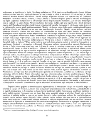 un înger care se luptă împotriva răului. Aiavel este unul dintre cei 22 de îngeri care se luptă împotriva Îngerul Aiel este
un înger care face parte din „tripilităţile focoase” şi care locuieşte în cel de al patrulea cer. El este un înger al zilei de
duminică. Ailoaios Aisthesis sau Thelesis este un alt înger despre care se crede că a ieşit din fiinţa lui Dumnezeu.
Akat(h)riel Yah Yehod Sebaoth, Achtariel, Aktriel, Ketheriel şi Yehadriel am putea spune că este unul mai mare peste
alţi îngeri. După unele tradiţii iudaice el este un înger care stă lângă mărirea lui Dumnezeu. Aker este unul dintre îngerii
care se crede că v-a judeca lumea. Akram(m)achamrei după unele tradiţii copte este îngerul dintr-o triadă de îngeri.
Îngerul Ak(h)Raziel este îngerul proclamării sau al cele din urmă voci a lui Dumnezeu. El este îngerul care a descoperit
se crede primilor oameni tainele vieţii dumnezeieşti. Akraziel este îngerul care a pledat pentru o viaţă mailungă în cazul
lui Moise. Akteriel sau Akathriel este un înger care luptă împotriva demonilor. Akzariel este un alt înger care luptă
împotriva demonilor. Aladiah este unul dintre cei douăzecişidoi de îngeri care poartă numele lui Dumnezeu.
Alamaqanael este un înger care păzeşte porţile cereşti. Alat este un înger despre care se crede că stă în al şaptelea cer.
Este un alt înger care este invocat în numele lui Dumnezeu. Albim este un înger care păzeşte porţile cereşti. Albrot este
un înger care păzeşte porţile cereşti. Alcin este un înger care păzeşte porţile cerului. Alfatha este un înger care are
domniie asupra nordului după unele tradiţii religioase. Alimiel este un înger al înţelepciunii dimpreună cu Gabriel;
Barachiel, Ledes şi Helison.184
După unele tradiţii el este unul dintre cei şapte păzitori ai intrării în dvera celui de al
şaptelea cer. După unii el este egalizat cu Dumahel. Alimon este un înger care are rolul de a proteja fiind asistat de
Reivtip şi Tafthi. Almira este un alt înger care şi el poate fi chemat în rugăciune. Almon este un alt înger care după
anumite tradiţii slujeşte în cel de al patrulea cer. Alphariza sau Aphiriza este un înger al înţelepciunii. Alphun este un
înger al porumbeilor şi un înger al celei de a opta ore de zii. Alpiel este un înger care este asociat cu protejatorul
copacilor fructiferi. Altarib este un înger care după anumite tradiţii are4 domnie asupra iernii. Al Ussa este un înger al
mitologiei arabice. Al Zabamiya este un alt înger menţionat de tradiţiile arabice. Amabael este un înger care are stăpnie
asupra iernii. Amabiel este un înger al aerului, al zilei de marţi şi al planetei marte. El este un înger luminător preocupat
de după unele tradiţii de sexualitatea omului. Amaliel este un înger al pedepselor. Amamael este un înger despre care
ştim că slujeşte în cel de al treilea cer. Amarlaii, Amarlia este un înger care este asimilat vindecărilor. Amarzom este
unul dintre cei 15 îngeri din ierarhia tronurilor. Amatiel este unul dintre cei patru îngeri care domnes peste primăvară.
Amatliel este un înger de pază care domneşte peste cea de a treia încăpere cerească. Amator este un înger sfânt al
investiţilor. Amber este un înger al vorbirii înflăcărate. Ambriel este un înger din ierarhia tronurilor şi patron al lunii
mai. Este un înger care a fost asimilat cu mai multe ritualuri oculte. Este un înger cu alte funcţiuni. Ameratat sau
Ameretat este un înger care după crezurile religioase persane este al nemuririi. Amertati sau Mordad este un înger
asimilat cu folclorul Arabic. Amhiel este şi el un înger care este menţionat pe mai multe amulete religioase. Amicar
este un al înger care este invocat în rugăciunile Bisericii. Amides este un al înger care a fost invocat la rugăciunile din
mai multe tradiţii iudaice. Amilfaton este un păzitor ceresc care stă în cel de al şaptelea cer. Amisiel este un înger al
cesului al cincilea care slujeşte sub Sazquiel. Amisor este un înger invocat în rugăciuni fiind asociat în unele ritualuri
cu fumigaţia de la cădelniţă. Amitiel este un înger al adevărului. Acesta este un înger menţionat în tradiţiile iudaice.
Îngerul Ammiel (poporul lui Dumnezeu) este îngerul ceasului al patrulea care slujeşte sub Vachmiel. După alte
autorităţi el slujeşte sub Medrion. Amnixiel erste un înger care este simbolic asociat cu fazele lunii. Amnodiel la fel ca
şi îngerul Amnixiel este şi el asociat cu un înger planetar după unele tradiţii. Amnoias este un al înger menţionat în
unele tradiţii gnostice. Ampharool este un înger după unele autorităţi iudaice al zborului. Amrail este un înger
menţionat în tradiţiile arabice şi care este un luptător împotriva răului. Amtiel este un înger din cerul al treilea cer.
Amudiel este un alt înger luptător împotriva răului. Amuhael este un alt înger care este invocat în rugăciuni în mai
multe tradiţii religioase. Amvachil este un înger menţionat în tradiţiile religioase arabe care are funcţia de a vindeca.
Anabiel este un înger care în anumite tradiţii este vindecător al stupidităţii. Anabona este un înger prin care se crede în
tradiţiile iudaice Dumnezeu a adus în fiinţă universul. Se crede că numele lui a fost asuzit de Moise când a primit cele
zece porunci pe muntele Sinai. Anabotas sau Arabonas este un înger invocat şi el în rugăciuni. Anachiel este un înger
184
http://www.myjewishlearning.com/ideas_belief/god/Overview_About_God/Angels.htm.
37
 