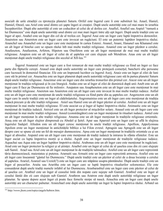 asocialt de unle etradiţii cu rprotecţia planetei Saturn. Orifel este îngerul care îi este substituit lui. Anael, Haniel,
Hamiel, Onoel, sau Ariel este unul dintre cei şapte îngeri ai creaţiei. După unele autorităţi este cel mai mare în ierarhia
Începătoriilor. După alte autorităţi el este un coducător al celui de al doilea cer. Anafiel, Anafiel sau Anpiel “ramură a
lui Dumnezeu” este după unele autorităţi unul dintre cei mai mari îngeri între alţi opt îngeri. După unele tradiţii este un
înger al apei. Anahel este un înger din cel de al treilea cer. Îngerul Anai este un înger care luptă împotriva demonilor.
Anaireton sau Amereton este un înger care este invocat un rugăciuni. El este un puternic luptător împotriva răului.
Ananchel sau Ananehel este un înger care este menţionat în cartea Esterei. Ananel, Anani, Hananel sau Khananel este
un alt înger al binelui care se opuen răului înb mai multe tradiţii religioase. Ananiel este un înger păzător a cerului.
Anafaxeton, Anafazeton, Arfeton, Hipeton sau Oneifeton este un alt înger menţionat de mai mai multe tradiţii
religioase. Anapion este un alt înger al celui de al şaptelea cer care slujeşte sub Mendrion. Anas este un alt înger
menţionat după unele tradiţii religioase din secolul al XII-lea.185
Îngerul Anataniel este un înger care a fost remarcat de mai multe tradiţii religioase ca fiind un înger ce face
parte din făpturile cereşti. Anauel este după unele autorităţi un înger care protejază comerţul, bancherii alte persoane
care lucrează în domeniul financiar. Ele este un împreună lucrător cu îngerul Aseij. Anaiz este un înger al zilei de luni
care stă în primul cer. Anazachia este un înger planerat după unele autorităţi religioase care stă în partea planetei Saturn
după unele tradiţii religioase. Anazimur este un înger care din ierarhia tronurilor din primul cer. Ancor este un alt înger
menţionat în tradiţia religioasă şi în cea liturgică. Andas este un al înger al zilei de duminică după unii Aneb este un alt
înger care îl face pe Dumnezeu să fie milostiv. Anepaton sau Anapheneton este un alt înger care este menţionat în mai
multe tradiţii religioase. Anereton sau Anaireton este un alt înger care este invocat în mai multe tradiţii iudaice. Anfial
este un alt înger care este menţionat de unele tradiţii religioase ca fiind parte din aş şaptelea cer. Angerecton este un alt
înger care în unele tradiţii este un înger al cădelniţatului. Angromainius este un alt înger care este menţionat de tradiţia
iudacă precum şi de alte tradiţii religioase. Aniel sau Haniel este un alt înger păzitor al cerului. Anihiel este un alt înger
menţionat în mai multe tradiţii religioase. El este asociat ca şi înger al luptei împotriva răului. Animastic este un înger
menţionat de tradiţia iudaică. Anixiel este un alt înger protector al mişcărilor solare. Anauel este un alt înger care este
menţionat în mai multe tradiţii religioase. Ansiel (constrângător) este un înger menţionat în ritualuri iudaice. Antiel este
un alt înger menţionat în alte tradiţii religioase. Anunna este un alt înger menţionat în tradiţiile religioase ortientale.
Anuş este un alt înger slujitor dimprenuă cu Abedel şi Şetel. Apar sau Aparsiel este un înger care se află în slujirea
îngerului Sadqiel. Afredon este un alt înger ceresc menţionat în unele tradiţii religioase. Apollion, Appolyonsau
Apolion erste un înger menţionat în antichităţile biblice a lui Filon evreul. Apragsin sau Apragsih este un alt înger
despre care se spune că este un fel de mesajer dumnezeiesc. Apsu este un înger menţionat în tradiţiile orientale ca şi un
înger al abisului. Anputel este un alt înger care este menţionat de tradiţi iudaică la intrarea în sfânta sfintelor. Este un
înger asciat cu lupta împotriva morţii şi a răului. Aqrab este un înger menţionat de tradiţiile religioase iudaice.
Aquachai sau Aqua este un înger luptător împotriva răului. Arabonas este un alt înger care este menţionat în rugăciuni.
Arad este un înger protector la religiei şi al ştiinţei. Araebel este un înger al celui de al şaselea ceas din zii care slujeşte
sub Samil. Arael sau Ariel este un alt înger menţionat în de tradiţiile talmudice. Arafiel este un alt înger care reprezintă
tăria dumnezeiască, maiestatea şi puterea. Aramaiti sau Armaiti este un înger care reprezintă armonia. Arafiel este un
alt înger care înseamnă “gântul lui Dumnezeu.” După unele tradiţii este un păzitor al celei de a doua locuinţe a cerului
al şaptelea. Arariel, Azareel sau Uzziel(?) este un înger care are stăpânie asupra pămtânului. După unele tradiţii este un
înger al pescarilor. Araita sau Araritha este un înger care se luptă împotriva ritualurilor solomonice. Ele este
consaiderat după unele tradiţi numele infabil al lui Dumnezeu. Arasbarasbiel este un înger care este păzitor al celui de
al şaselea cer. Arathiel este un înger al ceasului întâi din nopate care sujeşte sub Gamiel. Arathiel este un înger al
cesului îântâi din zii care slujeşte sub Gamiel. Arathron sau Aratron este după unele autorităţi religioase un înger
planetar. Se spune depsre acest înger că poate face femeile sterpe să nască. Arauchia este un înger care după unele
autorităţi are un character palnetar. Araiechael este după unele autorităţi un înger la luptei împotriva răului. Arbatel un
185
http://www.jhom.com/topics/angels/hebrew.htm.
38
 