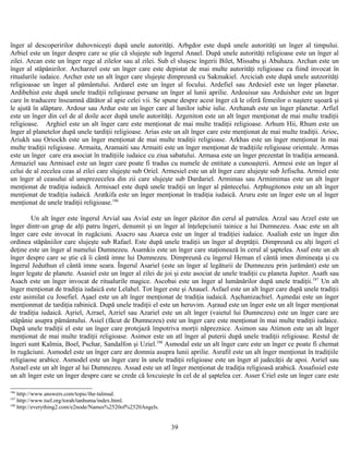 înger al descoperirilor duhovniceşti după unele autorităţi. Arbgdor este după unele autorităţi un înger al timpului.
Arbiel este un înger despre care se ştie că slujeşte sub îngerul Anael. După unele autorităţi religioase este un înger al
zilei. Arcan este un înger rege al zilelor sau al zilei. Sub el sluşesc îngerii Bilet, Missabu şi Abuhaza. Archan este un
înger al stăpânirilor. Archarzel este un înger care este depistat de mai multe autorităţi religioase ca fiind invocat în
ritualurile iudaice. Archer este un alt înger care slujeşte dimpreună cu Sakmakiel. Arciciah este după unele autzorităţi
religioasae un înger al pământului. Ardarel este un înger al focului. Ardefiel sau Ardesiel este un înger planetar.
Ardibehist este după unele tradiţii religioase persane un înger al lunii aprilie. Ardouisur sau Arduisher este un înger
care în traducere înseamnă dătător al apie celei vii. Se spune despre acest înger că le oferă femeilor o naştere uşoară şi
le ajută în alăptare. Ardour sau Ardur este un înger care al lunilor iubie iulie. Arehanah este un înger planetar. Arfiel
este un înger din cel de al doile acer după unele autorităţi. Argeniton este un alt înger menţionat de mai multe tradiţii
religioase. Arghiel este un alt înger care este menţionat de mai multe tradiţii religioase. Arhum Hii, Rhum este un
înger al planetelor după unele tardiţii religioase. Arias este un alt înger care este menţionat de mai multe tradiţii. Arioc,
Ariukh sau Oriockh este un înger menţionat de mai multe tradiţii religioase. Arkhas este un înger menţionat în mai
multe tradiţii religioase. Armaita, Aramaiti sau Armaiti este un înger menţionat de tradiţiile religioase orientale. Armas
este un înger care era asociat în tradiţiile iudaice cu ziua sabatului. Armasa este un înger prezentat în tradiţia armeană.
Armaziel sau Armisael este un înger care poate fi tradus cu numele de entitate a cunoaşterii. Armesi este un înger al
celui de al zecelea ceas al zilei care slujeşte sub Oriel. Armesiel este un alt înger care alujeşte sub Jefischa. Armiel este
un înger al ceasului al unsprezecelea din zii care slujeşte sub Dardariel. Armimas sau Armimimas este un alt înger
menţionat de tradiţia iudaică. Armisael este după unele tradiţii un înger al pântecelui. Arphugitonos este un alt înger
menţionat de tradiţia iudaică. Aratkifa este un înger menţionat în tradiţia iudaică. Aruru este un înger este un al înger
menţionat de unele tradiţii religioase.186
Un alt înger este îngerul Arvial sau Avial este un înger păzitor din cerul al patrulea. Arzal sau Arzel este un
înger dintr-un grup de alţi patru îngeri, denumit şi un înger al înţelepciunii tainice a lui Dumnezeu. Asac este un alt
înger care este invocat în rugăciuni. Asacro sau Asarca este un înger al tradiţiei iudaice. Asaliah este un înger din
ordinea stăpâniilor care slujeşte sub Rafael. Este după unele tradiţii un înger al dreptăţii. Dimpreună cu alţi îngeri el
deţine este un înger al numelui Dumnezeu. Asamkis este un înger care staţionează în cerul al şaptelea. Asaf este un alt
înger despre care se ştie că îi cântă imne lui Dumnezeu. Dimpreună cu îngerul Heman el cântă imen dimineaţa şi cu
îngerul Jeduthun el cântă imne seara. Îngerul Asariel (este un înger al legăturii de Dumnezeu prin jurământ) este un
înger legate de planete. Asasiel este un înger al zilei de joi şi este asociat de unele tradiţii cu planeta Jupiter. Asath sau
Asach este un înger invocat de ritualurile magice. Ascobai este un înger al lumânărilor după unele tradiţii.187
Un alt
înger menţionat de tradiţia iudaică este Lelahel. Tot înger este şi Anauel. Asfael este un alt înger care după unele tradiţii
este asimilat cu Josefiel. Aşael este un alt înger menţionat de tradiţia iudaică. Aşchanizachiel. Aşmedai este un înger
menţionmat de tardiţia rabinică. După unele tradiţii el este un heruvim. Aşraud este un înger este un alt înger menţionat
de tradiţia iudaică. Aşriel, Azrael, Azriel sau Azariel este un alt înger (vaietul lui Dumnezeu) este un înger care are
stăpânie asupra pământului. Asiel (făcut de Dumnezeu) este un înger care este menţionat în mai multe tradiţii iudaice.
După unele tradiţii el este un înger care protejază împotriva morţii năpreznice. Asimon sau Atimon este un alt înger
menţionat de mai multe tradiţii religioase. Asimor este un atl înger al puterii după unele tradiţii religioase. Restul de
îngeri sunt Kalmia, Boel, Pschar, Sandalfon şi Uziel.188
Asmodal este un alt înger care este un înger ce poate fi chemat
în rugăciuni. Asmodel este un înger care are domnia asupra lunii aprilie. Asrafil este un alt înger menţionat în tradiţiile
religiaose arabice. Asmodel este un înger care în unele tradiţii religioase este un înger al judecăţii de apoi. Asriel sau
Asrael este un alt înger al lui Dumnezeu. Assad este un atl înger menţionat de tradiţia religioasă arabică. Assafssiel este
un alt înger este un înger despre care se crede că loxcuieşte în cel de al şaptelea cer. Asser Criel este un înger care este
186
http://www.answers.com/topic/the-talmud.
187
http://www.tsel.org/torah/tanhuma/index.html.
188
http://everything2.com/e2node/Names%2520of%2520Angels.
39
 