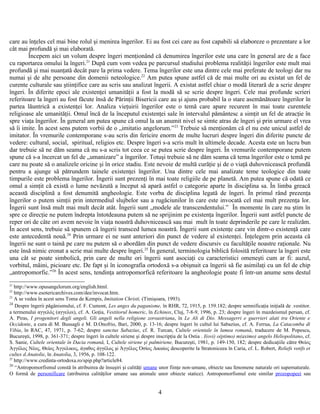 care au înţeles cel mai bine rolul şi menirea îngerilor. Ei au fost cei care au fost capabili să elaboreze o prezentare a lor
cât mai profundă şi mai elaborată.
Începem aici un volum despre îngeri menţionând că denumirea îngerilor este una care în general are de a face
cu raportarea omului la îngeri.21
După cum vom vedea pe parcursul studiului problema realităţii îngerilor este mult mai
profundă şi mai nuanţată decât pare la prima vedere. Tema îngerilor este una dintre cele mai preferate de teologi dar nu
numai şi de alte persoane din domenii neteologice.22
Am putea spune astfel că de mai multe ori au existat un fel de
curente culturale sau ştiinţifice care au scris sau analizat îngerii. A existat astfel chiar o modă literară de a scrie despre
îngeri. În diferite epoci ale existenţei umanităţii a fost la modă să se scrie despre îngeri. Cele mai profunde scrieri
referitoare la îngeri au fost făcute însă de Părinţii Bisericii care au şi ajuns probabil la o stare asemănătoare îngerilor în
partea lăuntrică a existenţei lor. Analiza vieţuirii îngerilor este o temă care apare recurent în mai toate curentele
religioase ale umanităţii. Omul încă de la începutul existenţei sale în intervalul pământesc a simţit un fel de atracţie în
spre viaţa îngerilor. În general am putea spune că omul la un anumit nivel se simte atras de îngeri şi prin urmare el vrea
să îi imite. În acest sens putem vorbii de o „imitatio angelorum.”23
Trebuie să menţionăm că el nu este unicul astfel de
imitator. În vremurile contemporane s-au scris din fericire enorm de multe lucruri despre îngeri din diferite puncte de
vedere: cultural, social, spiritual, religios etc. Despre îngeri s-a scris mult în ultimele decade. Acesta este un lucru bun
dar trebuie să ne dăm seama că nu s-a scris tot ceea ce se putea scrie despre îngeri. În vremurile contemporane putem
spune că s-a încercat un fel de „umanizare” a îngerilor. Totuşi trebuie să ne dăm seama că tema îngerilor este o temă pe
care nu poate să o analizele oricine şi în orice stadiu. Este nevoie de multă curăţie şi de o viaţă duhovnicească profundă
pentru a ajunge să pătrundem tainele existenţei îngerilor. Una dintre cele mai analizate teme teologice din toate
timpurile este problema îngerilor. Îngerii sunt prezenţi în mai toate religiile de pe planetă. Am putea spune că odată ce
omul a simţit că există o lume nevăzută a început să apară astfel o categorie aparte în disciplina sa. În limba greacă
această disciplină a fost denumită angheologie. Este vorba de disciplina legată de îngeri. În primul rând prezenţa
îngerilor o putem simţii prin intermediul slujbelor sau a rugăciunilor în care este invocată cel mai mult prezenţa lor.
Îngerii sunt însă mult mai mult decât atât. Îngerii sunt „modele ale transcendentului.” În momente în care nu ştim în
spre ce direcţie ne putem îndrepta întotdeauna putem să ne sprijinim pe existenţa îngerilor. Îngerii sunt astfel puncte de
reper ori de câte ori avem nevoie în viaţa noastră duhovnicească sau mai mult în toate deprinderile pe care le realizăm.
În acest sens, trebuie să spunem că îngerii transced lumea noastră. Îngerii sunt existenţe care vin dintr-o existenţă care
este antecedentă nouă.24
Prin urmare ei ne sunt anteriori din punct de vedere al existenţei. Înţelegem prin aceasta că
îngerii ne sunt o taină pe care nu putem să o abordăm din punct de vedere discursiv cu facultăţile noastre raţionale. Nu
este însă nimic eronat a scrie mai multe despre îngeri.25
În general, terminologia biblică folosită referitoare la îngeri este
una cât se poate simbolică, prin care de multe ori îngerii sunt asociaţi cu caracteristici omeneşti cum ar fi: auzul,
vorbitul, mâini, picioare etc. De fapt şi în iconografia ortodoxă s-a obişnuit ca îngerii să fie asimilaţi cu un fel de chip
„antropomorfic.”26
În acest sens, tendinţa antropomorfică referitoare la angheologie poate fi într-un anume sens destul
21
http://www.opusangelorum.org/english.html.
22
http://www.esotericarchives.com/dee/invocat.htm.
23
A se vedea în acest sens Toma de Kempis, Imitation Christi, (Timişoara, 1993).
24
Despre îngerii păgânismului, cf. F. Cumont, Les anges du paganisme, în RHR, 72, 1915, p. 159.182; despre semnificaţia iniţială de .vestitor.
a termenului αγγελός (αγγελοι), cf. A. Goţia, Vestitorul homeric, în Echinox, Cluj, 7-8-9, 1996, p. 23; despre îngeri în mazdeismul persan, cf.
A. Piras, I progenitori degli angeli. Gli angeli nella religione zoroastriana, în Le Ali di Dio. Messagerri e guerrieri alati tra Oriente e
Occidente, a cura di M. Bussagli e M. D.Onofrio, Bari, 2000, p. 13-16; despre îngeri în cultul lui Sabazius, cf. A. Ferrua, La Catacomba di
Vibia, în RAC, 47, 1971, p. 7-62; despre sanctus Sabazius, cf. R. Turcan, Cultele orientale în lumea romană, traducere de M. Popescu,
Bucureşti, 1998, p. 361-371; despre îngeri în cultele siriene şi despre inscripţia de la Ostia . I(ovi) o(ptimo) m(aximo) angelo Heliopolitano, cf.
S. Sanie, Cultele orientale în Dacia romană, I, Cultele siriene şi palmiriene, Bucureşti, 1981, p. 149-150, 182; despre dedicaţiile către Θείος
Άγγέλος Νέος, Θείος Άγγελικος, άγαθος άγγέλος şi Άγγέλος Όσίος ∆ικαίος descoperite la Stratoniceea în Caria, cf. L. Robert, Reliefs votifs et
cultes d.Anatolie, în Anatolia, 3, 1956, p. 108-122.
25
http://www.credinta-ortodoxa.ro/spip.php?article84.
26
“Antropomorfismul constă în atribuirea de însuşiri şi calităţi umane unor fiinţe non-umane, obiecte sau fenomene naturale ori supernaturale.
O formă de personificare (atribuirea calităţilor umane sau animale unor obiecte statice). Antropomorfismul este similar prozopopeei sau
4
 