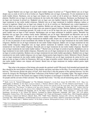 Îngerul Baabiel este un înger care după unele tradiţii slujeşte în primul cer.190
Îngerul Babiel este un al înger
despre care se crede că stă în cel de al treilea cer. Îngerul Babhne este un înger al protecţiei. El este menţionat de mai
multe tradiţii ebraice. Bachanoe, este un înger care despre care se crede că stă în primul cer. Bachiel este un înger
planetar. Bachliel este un înger al cerului menţionat de mai multe alte tradiţii religioase. Bachanoe sau Bachanael este
un înger care locuieşte în primul cer. Badpatiel este un înger care este luptător împotriva răului. Bagbal este bun alt
înger menţionat în mai multe tradiţii religioase. Bahaliel este un al înger menţionat în tradiţiile religioase iudaice şi
invocat în rugăciuni. Baijel este un înger care slujeşte în cel de al cincilea cer. Bachtamael este o pază îngerească a
cerului. Balai este un înger locuieşte în cerul al şaptelea. Balidet este unh înger care slujeşte alţi îngeri şi se numeşte
înger al zilei de sâmbătă. Balkin este un alt înger care este ajutat de îngerul Luridan. Barman, Bahman sau Bahram este
un înger menţionat în cosmologia persană. Se crede că este ca un fel de înger din care au ieşit restul îngerilor. După
unele tradiţii este un înger al lunii ianuarie. Barfaranges este un înger menţionat în tradiţiile coptice. Barsabel sau
Barzabel este un înger care conduce lunile anului. Bartiabel este un alt înger. Bartzachiah sau Barzachia este un alt
înger planetar.191
Baruch este un înger al mai multor tradiţii religioase. Baruchiachel este un înger care se luptă
împotriva răului. Bariáil este un alt înger menţionat de tradiţiile arabe, despre care se spune că stă în cel de al şaptelea
cer. El este un principiu al unor nenumărate alte rânduri de îngeri. Basus este un înger menţionat de mai multe tradiţii
religioase. Bataliel este un alt înger menţionat de mai multe tradiţii religioase. Bathor este un înger menţionat de mai
multe tradiţii religioase. Batquohol este un înger păzitor menţionat de tradiţiile siriene. Bazathiel este un înger
menţionat de mai multe tradiţii religioase. Bazazath este un înger menţionat de mai multe tradiţii religioase. Bazchiel
este un înger menţionat de mai multe tradiţii iudaice.192
Baztiel este un alt înger al cerului al şaselea. Bealphares este un
înger menţionat în mai multe tradiţii religioase. Bearechet este un alt înger menţionat de mai multe tradiţii. Beatiel este
un înger al cerului al patrulea. Beduros este un înger menţionat de mai multe tradiţii apocaliptice. Bedaliel este un înger
menţionat de mai multe tradiţii religioase este un înger chemat pentru lupta împotriva răului. Behemiel, Hareil, Haşmal
este un înger menţionat de mai multe tradiţii religioase.193
Behemot este un alt înger menţionat de cartea lui Iov care
spune că este un înger al căilor lui Dumnezeu. Beli este un înger al porţilor cerului. Beliael este un înger menţionat de
mai multe tradiţii iudaice care slujeşte sub Gamiel. Beniel este un înger menţionat de tradiţia iudaică pentru luptă
împotriva răului.
“But what is the purpose of the beings who people the spiritual world? Obviously God intended and intends that
they should be the most perfect reflections of His majesty and glory and share in His bliss. If we are told of the visible
heavens, "The heavens declare the glory of God", how much more is this the purpose of the spiritual heavens. For this
reason St. Gregory the Theologian calls them "reflections of the Perfect Light" or secondary lights. The angels of those
ranks which are closest to the human race appear in Holy Scripture as messengers or heralds of the will of God, guides
for people and the servants of their salvation. The Apostle Paul writes: "Are they not all ministering spirits, sent forth to
190
Barth, Lewis M. "Selected Bibliography" (in "The Midrashic Enterprise"). Jewish Book Annual 40 (1982-1983): 16-19. Haas, Lee.
"Bibliography on Midrash." In The Study of Ancient Judaism. I. Mishnah, Midrash, Siddur, pp. 1:93-193. Edited by Jacob Neusner. 2 vols.
Atlanta: Scholars Press, 1992. Holtz, Barry W. Finding Our Way--Jewish Texts and the Lives We Lead Today. New York: Schocken, 1990.
Moore, George Foot. "The Sources." In Judaism in the Age of the Tannaim, 1: 125-60. Cambridge, MA: Harvard, 1927. Schürer, Emil.The
History of the Jewish People in the Age of Jesus Christ. Edited by Geza Vermes, Fergus Miller and Martin Goodman. Edinburgh: T & T Clark,
1971-1987. Vol. II: III Halakhah and Haggadah, and IV The Major Torah Scholars, 337-380. Strack, Hermann L., revised by Gunter
Stemberger. Introduction to the Talmud and Midrash. Translated by Markus Bockmuehl. Edinburgh: T&T Clark, 1991. [US edition:
Minneapolis: Fortress Press, 1992; 2nd english edition: Edinburgh: T & T Clark and Minneapolis: Fortress Press, 1996.] Originally published
as Einleitung in Talmud Und Midrasch. Munich: Beck, 1982. "PART Three: Midrashim, Sections I-III." 254-312; 2nd edition, 233-287.
Townsend, John. "Minor Midrashim." In Bibliographical Essays in Medieval Jewish Studies, edited by Yosef Hayim Yerushalmi, 331-92. New
York, 1976. Townsend, John T. "Rabbinic Sources." In The Study of Judaism: Bibliographical Essays, 35-80. New York: , 1976.
191
http://www.fortunecity.com/millennium/rover/120/aglnam.html.
192
http://www.mazzaroth.com/ChapterFour/NamesOfAngelsInGenesis.htm.
193
http://www.kingscalendar.com.
41
 
