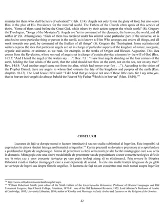 minister for them who shall be heirs of salvation?" (Heb. 1:14). Angels not only hymn the glory of God, but also serve
Him in the plan of His Providence for the material world. The Fathers of the Church often speak of this service of
theirs. "Some of them stand before the Great God, while others by their action support the whole world" (St. Gregory
the Theologian, "Songs of the Mysteries"). Angels are "set in command of the elements, the heavens, the world, and all
within it" (St. Athenagoras). "Each of them has received under his control some particular part of the universe, or is
attached to some particular thing or person in the world, as is known to Him Who arranges and orders all things, and all
work towards one goal, by command of the Builder of all things" (St. Gregory the Theologian). Some ecclesiastical
writers express the idea that particular angels are set in charge of particular aspects of the kingdom of nature, inorganic,
organic and animal or animate, as we read, for example, in the works of Origen and Blessed Augustine. This idea
comes from the Revelation, where we read of angels set in charge of certain physical elements by the will of God (Rev.
16:15: "And I heard the angel of the waters say . . ."; Rev. 7:1 : "I saw four angels standing on the four corners of the
earth, holding the four winds of the earth, that the wind should not blow on the earth, not on the sea, nor on any tree;"
Rev. 14:18: "And another angel came out from the altar, which had power over fire . . ."). According to the vision of
the Prophet Daniel, there are angels to whom God entrusts the fate of the kingdoms and peoples of the earth (Dan.
chapters 10-12). The Lord Jesus Christ said: "Take heed that ye despise not one of these little ones, for I say unto you,
that in heaven their angels do always behold the Face of My Father Which is in heaven" (Matt. 18:10).194
CONCLUZII
Lucrarea de faţă se doreşte numai o lucrare introductivă sau un studiu subliminal al îngerilor. Este imposibil să
cuprindem în câteva rânduri întrega problematică a îngerilor.195
Cartea prezentă se doreşte o prezentare şi o aprofundare
a problemelor legate de angheologie. Forma de prezentare a cărţii se bazează pe alte lucrări mistagogice care s-au scris
în domeniu. Mistagogia este una dintre modalităţile de prezentare sau de popularizare a unor concepte teologice dificile
sau în orice caz a unor concepte teologice pe care puţin teologi ajung să se stăpânească. Prin urmare în Biserica
Ortodoxă există o tradiţie mistagogică care a avut exponenţi de seamă. În cele mai multe tradiţii religioase de pe glob
se vorbeşte de îngeri sau despre fiinţele angelice. În lucrarea de faţă ne-am concentrat mai mult numai asupra îngerilor
194
http://www.orthodoxinfo.com/death/angels2.aspx.
195
William Robertson Smith; joint editor of the Ninth Edition of the Encyclopaedia Britannica; Professor of Oriental Languages and Old
Testament Exegesis, Free Church College, Aberdeen, 1870-81; one of the Old Testament Revisers, 1875; Lord Almoner's Professor of Arabic
at Cambridge, 1883; University Librarian, 1886; author of Kinship and Marriage in Early Arabia and Lectures on the Religion of the Semites.
42
 