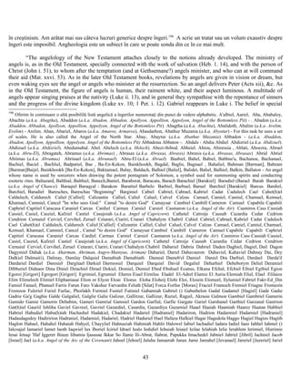 în creştinism. Am arătat mai sus câteva lucruri generice despre îngeri.196
A scrie un tratat sau un volum exaustiv despre
îngeri este imposibil. Angheologia este un subiect în care se poate sonda din ce în ce mai mult.
“The angelology of the New Testament attaches closely to the notions already developed. The ministry of
angels is, as in the Old Testament, specially connected with the work of salvation (Heb. 1. 14), and with the person of
Christ (John i. 51), to whom after the temptation (and at Gethsemane?) angels minister, and who can at will command
their aid (Mat. xxvi. 53). As in the later Old Testament books, revelations by angels are given in vision or dream, but
even waking eyes see the angel or angels who minister at the resurrection. So an angel delivers Peter (Acts xii), &c. As
in the Old Testament, the figure of angels is human, their raiment white, and their aspect luminous. A multitude of
angels appear singing praises at the nativity (Luke ii. 13), and in general they sympathise with the repentance of sinners
and the progress of the divine kingdom (Luke xv. 10; 1 Pet. i. 12). Gabriel reappears in Luke i. The belief in special
196
Oferim în continuare o altă posibililă listă angelică a îngerilor numerotaţi din punct de vedere alphabetic. A'albiel, Aariel, Aba, Ababaloy,
Abachta (a.k.a. Abagtha), Abaddon (a.k.a. Abadon, Abbadon, Apollyon, Appollion, Appolyon, Angel of the Bottomless Pit) - . Abadon (a.k.a.
Abaddon, Abbadon, Apollyon, Appollion, Appolyon, Angel of the Bottomless Pit) Abagtha (a.k.a. Abachta), Abalidoth, Abalim (a.k.a. Arelim,
Erelim) - Arelim. Aban, Abariel, Abaros (a.k.a. Amaros, Armaros), Abasdarhon, Abathur Muzania (a.k.a. Abyatur) - For this task he uses a set
of scales. He is also called the Angel of the North Star. Abay, Abaytur (a.k.a. Abathur Muzania) Abbadon - (a.k.a. Abaddon,
Abadon, Apollyon, Appollion, Appolyon, Angel of the Bottomless Pit) Abbadona Abbaton -. Abdals - Abdia Abdiel Abdizriel (a.k.a. Abdizuel).
Abdizuel (a.k.a. Abdizriel). Abedumabal. Abel. Abelech (a.k.a. Helech). Abezi-thibod. Abheiel. Abiou, Abiressia , Ablati, Aboezra, Abrael
(a.k.a. Abru-El), Abragateh, Abramus (a.k.a. Abrimas) , Abrasax (a.k.a. Abraxas, Abraxis) Abraxis (a.k.a. Abraxas, Abrasax) Abrid Abriel
Abrimas (a.k.a. Abramus) Abrinael (a.k.a. Abrunael) Abru-El (a.k.a. Abrael) Baabiel, Babel, Babiel, Babhne'a, Bachanoe, Bachanael,
Bachiel, Baciel , Bachliel, Badpatiel, Bae , Ba-En-Kekon, Bainkhookh, Bagdal, Baglis, Bagnael , Bahaliel, Bahman [Barman], Bahram
[Barman]Baijel, Bainkhookh [Ba-En-Kekon], Baktamael, Balay, Baldach, Balhiel [Baliel], Balidet, Baliel, Balhiel, Balkin, Ballaton - An angel
whose name is used by sorcerers when drawing the potent pentagram of Solomon, a symbol used for summoning spirits and conducting
esoteric rites. Baltazard, Balthial, Balthiel, Banech,Baniel, Baraborat, Baracata, Barach Barachiel [Barakiel] Baradiel (Barael Barah Barakiel
(a.k.a. Angel of Chance) Baraqiel Baraqyal - Barakon Barattiel Barbelo Barbiel, Barbuel, Baruel Barchiel [Barakiel] Barcus Bardiel,
Barchiel, Baradiel Baresches, Bareschas "Beginning" Barginiel Cabiel Cabriel, Cabrael, Kabriel Cadat Cadulech Cael Cahet(h)el
Caldulech, Caldurech Caliel [Calliel] Calizantin Calliel, Caliel Caluel, Calvel Calzas Camael, Camiel, Camiul, Chamuel, Kemuel,
Khamael, Camniel, Cancel "he who sees God." Camal "to desire God" Camaysar Cambiel Cambill Cameron Camuel Capabile Capabili
Caphriel Capitiel Caracasa Caraniel Carcas Cardiel Carmax Carniel Carsiol Casmaron (a.k.a. Angel of the Air) Casmiros Cass Cassiah
Cassiel, Casiel, Casziel, Kafziel Castiel Casujoiah (a.k.a. Angel of Capricorn) Cathetel Catroije Causub Cazardia Cedar Cedrion
Cendrion Cernaiul Cerviel, Cervihel, Zeruel Cetarari, Ctariri, Crarari Chabalym Chabril Cabiel Cabriel, Cabrael, Kabriel Cadat Cadulech
Cael Cahet(h)el Caldulech, Caldurech Caliel [Calliel] Calizantin Calliel, Caliel Caluel, Calvel Calzas Camael, Camiel, Camiul, Chamuel,
Kemuel, Khamael, Camniel, Cancel , Camal "to desire God" Camaysar Cambiel Cambill Cameron Camuel Capabile Capabili Caphriel
Capitiel Caracasa Caraniel Carcas Cardiel Carmax Carniel Carsiol Casmaron (a.k.a. Angel of the Air) Casmiros Cass Cassiah Cassiel,
Casiel, Casziel, Kafziel Castiel Casujoiah (a.k.a. Angel of Capricorn) Cathetel Catroije Causub Cazardia Cedar Cedrion Cendrion
Cernaiul Cerviel, Cervihel, Zeruel Cetarari, Ctariri, Crarari Chabalym Chabril Dabariel Dabria Dabriel Daden Daghiel, Dagiel, Dail Dagon
Dagymiel Dahak (a.k.a. Aharman, Ahriman, Angro-Mainyus, Ariman) Dahariel, Dariel Dahavauron Dahaviel, Kahaviel Dahnay Dai, Dey
Dalkiel Dalmai(i), Dalmay, Damlay Dalquiel Damabiah Damabiath Dameal Dameb'el Damiel Daniel Dra Darbiel, Dardael Darda'il
Dardariel Dardiel Daresiel Dargitael Darkiel Darmosiel Darquiel Darquiel David Degaliel Deharhiel Deheborym Deliel Deramiel
Dibburiel Didnaor Dina Diniel Dirachiel Dirael Dokiel, Domiel, Dumiel Ebed Ebuhuel Ecanus, Elkana Efchal, Efchiel Efniel Egibiel Egion
Egoroi [Grigori] Egregori [Grigori] Egrimiel, Egrumiel Eheres Eiael Eirnilus Eladel El-Adrel Elamiz El Auria Elemiah Eliel, Elael Elilaios
Elim Elimelech Elimiel Eliphaniasai Elion or Elyon Eloai Eloeus Eloha Eloheij Elohi Eloi, Eloiein Elomeel, Ilylumiel Fabriel Fakr-Ed_Din
Famiel Fanuel, Phanuel Farris Farun Faro Vakshur Farvardin Feluth [Silat] Forca Forfax [Morax] Fraciel Framoch Fremiel Friagne Fromezin
Fromzon Fuleriel Furiel Furlac, Phorlakh Furmiel Fustiel Futiniel Gabamiah Gabriel () Gabuthelon Gadal Gadamel [Hagiel] Gade Gadie
Gadrie Ga'g Gaghie Galde Galgaliel, Galglie Galie Galizur, Gallitzur, Gallizur, Raziel, Raguil, Akrasie Galmon Gambiel Gambriel Gamerin
Gamido Gamie Gamorin Debabim, Gameri Gamrial Gamsiel Gardon Garfial, Garfie Gargate Gariel Garshanel Garthiel Garzanal Gastrion
Gat(h)iel Gauriil Ishliha Gaviel Gavreel, Gavriel Gazardiel, Casardia, Gazardiya Gazarniel Haael Haaiah Haamiah Haarez Haatan Habbiel
Habriel Habudiel Habu(h)iah Hachashel Hadakiel, Chadakiel Hadariel [Hadraniel] Hadariron, Hadrion Hadarmiel Hadarniel [Hadraniel]
Hadasdagedoy Hadiririon Hadraniel, Hadarniel, Hadariel, Hadriel Haduriel Hael Hafaza Hafkiel Hagai Hagedola Haggo Hagiel Hagios Hagith
Haglon Hahael, Hahahel Hahaiah Hahyel, Chayyliel Hahnaziah Hahiniah Hahlii Halowel Iabiel Iachadiel Iadara Iadiel Iaeo Iahhel Iahmel ()
Ialcoajul Iamariel Iamet Iaoth Iaqwiel Iax Iboriel Iciriel Idrael Iealo Iedidiel Iehuiah Ieiaiel Ieilae Ielahiah Ielie Ierahlem Ierimiel, Hierimie
Iesai Ietuqi 'Ifaf Iggeret Ihiaze Iibamia Ijasusae Ikkar So Ilanie Ili-Abrat, Ilabrat, Papukka Imachedel Jabniel Jabriel [Jibril] Jachniel Jacob
[Israel] Jael (a.k.a. Angel of the Arc of the Covenant) Jahoel [Jehoel] Jaluha Jamaerah Janax Janie Jareahel [Jevanael] Jareriel [Jazeriel] Jariel
43
 