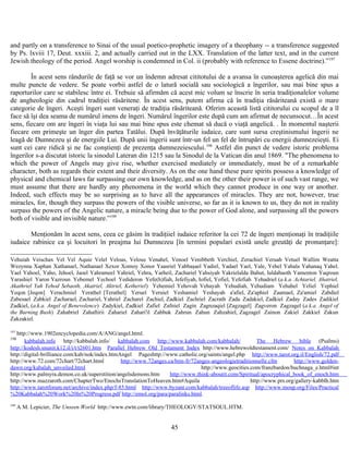 and partly on a transference to Sinai of the usual poetico-prophetic imagery of a theophany -- a transference suggested
by Ps. lxviii 17, Deut. xxxiii. 2, and actually carried out in the LXX. Translation of the latter text, and in the current
Jewish theology of the period. Angel worship is condemned in Col. ii (probably with reference to Essene doctrine).”197
În acest sens rândurile de faţă se vor un îndemn adresat cititotului de a avansa în cunoaşterea agelică din mai
multe puncte de vedere. Se poate vorbii astfel de o latură socială sau sociologică a îngerilor, sau mai bine spus a
raporturilor care se stabilesc între ei. Trebuie să afirmăm că acest mic volum se înscrie în seria tradiţionalelor volume
de angheologie din cadrul tradiţiei răsăritene. În acest sens, putem afirma că în tradiţia răsăriteană există o mare
categorie de îngeri. Aceşti îngeri sunt veneraţi de tradiţia răsăriteană. Oferim această listă cititorului cu scopul de a îl
face să îşi dea seama de numărul imens de îngeri. Numărul îngerilor este după cum am afirmat de necunsocut…În acest
sens, fiecare om are îngeri în viaţa lui sau mai bine spus este chemat să ducă o viaţă angelică. . În momentul naşterii
fiecare om primeşte un înger din partea Tatălui. După învăţăturile iudaice, care sunt sursa creştinismului îngerii ne
leagă de Dumnezeu şi de energiile Lui. După unii îngerii sunt într-un fel un fel de întrupări cu energii dumnezeieşti. Ei
sunt cei care ridică şi ne fac conştienţi de prezenţa dumnezeiescului.198
Astfel din punct de vedere istoric problema
îngerilor s-a discutat istoric la sinodul Lateran din 1215 sau la Sinodul de la Vatican din anul 1869. "The phenomena to
which the power of Angels may give rise, whether exercised mediately or immediately, must be of a remarkable
character, both as regards their extent and their diversity. As on the one hand these pure spirits possess a knowledge of
physical and chemical laws far surpassing our own knowledge, and as on the other their power is of such vast range, we
must assume that there are hardly any phenomena in the world which they cannot produce in one way or another.
Indeed, such effects may be so surprising as to have all the appearances of miracles. They are not, however, true
miracles, for, though they surpass the powers of the visible universe, so far as it is known to us, they do not in reality
surpass the powers of the Angelic nature, a miracle being due to the power of God alone, and surpassing all the powers
both of visible and invisible nature.”199
Menţionăm în acest sens, ceea ce găsim în tradiţiiel iudaice referitor la cei 72 de îngeri menţionaţi în tradiţiile
iudaice rabinice ca şi locuitori în preajma lui Dumnezeu [în termini populari există unele greutăţi de pronunţare]:
Vehuiah Veischax Vel Vel Aquie Velel Veloas, Velous Venahel, Venoel Venibbeth Verchiel, Zerachiel Veruah Vetuel Wallim Weatta
Wezynna Xaphan Xathanael, Nathanael Xexor Xomoy Xonor Yaasriel Yabbaşael Yadiel, Yadael Yael, Yale, Yehel Yahala Yahanaq Yahel.
Yael Yahoel, Yaho, Jehoel, Jaoel Yahrameel Yahriel, Yehra, Yarheil, Zachariel Yahsiyah Yakrielalda Bahut, Ialdabaoth Yamenton Yaqroun
Yarashiel Yaron Yazroun Yebemel Yechoel Yedideron Yefe(h)fiah, Jefefiyah, Iofiel, Yofiel, Yefefiah Yehadriel (a.k.a. Achtariel, Ahatriel,
Akathriel Yah Yehod Sebaoth, Akatriel, Aktriel, Ketheriel) Yehemiel Yehovah Vehayah Yehudiah, Yehudiam Yehahel Yeliel Yephiel
Yeqon [Jeqon] Yerachmiel Yerathel [Terathel] Yeruel Yeruiel Yeshamiel Yeshayah a'afiel, Za'aphiel Zaamael, Za'amiel Zabdiel
Zabesael Zabkiel Zacharael, Zachariel, Yahriel Zacharel Zachiel, Zadkiel Zachriel Zacrath Zada Zadakiel, Zadkiel Zaday Zades Zadikiel
Zadkiel, (a.k.a. Angel of Benevolence) Zadykiel, Zadkiel Zafiel Zafniel Zagin Zagnzaqiel [Zagzagel] Zagveron Zagzagel (a.k.a. Angel of
the Burning Bush) Zahabriel Zahaftirii Zahariel Zahari'il Zahbuk Zahrun Zahun Zahzahiel, Zagzagel Zainon Zakiel Zakkiel Zakun
Zakzakiel.
197
http://www.1902encyclopedia.com/A/ANG/angel.html.
198
kabbalah.info http://kabbalah.info/ kabbalah.com http://www.kabbalah.com/kabbalah/ The Hebrew bible (Psalms)
http://kodesh.snunit.k12.il/i/t/t2601.htm Parallel Hebrew Old Testament Index http://www.hebrewoldtestament.com/ Notes on Kabbalah
http://digital-brilliance.com/kab/nok/index.htmAngel Pageshttp://www.catholic.org/saints/angel.php http://www.tarot.org.il/English/72.pdf
http://www.72.com/72chart/72chart.html http://www.72anges.ca/htm-fr/72anges-angeologietraditionnelle.cfm http://www.golden-
dawn.org/kabalah_unveiled.html http://www.geocities.com/franzbardon/buchnaga_e.html#int
http://www.palmyra.demon.co.uk/superstition/angelsdemons.htm http://www.think-aboutit.com/Spiritual/apocryphical_book_of_enoch.htm
http://www.mazzaroth.com/ChapterTwo/EnochsTranslationToHeaven.htm#Aquila http://www.prs.org/gallery-kabblh.htm
http://www.tarotforum.net/archive/index.php/f-85.html http://www.byzant.com/kabbalah/treeoflife.asp http://www.moup.org/Files/Practical
%20Kabbalah%20Work%20In%20Progress.pdf http://emol.org/para/paralinks.html.
199
A M. Lepicier, The Unseen World http://www.ewtn.com/library/THEOLOGY/STATSOUL.HTM.
45
 