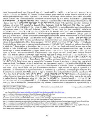 căreia îi corespunde un alt înger. Este un alt înger ‫ו‬ָ‫א‬ָ‫ל‬ָ ( Lamed Alef Vav ) LaAVa - ;‫רץ‬ֶ‫א‬ָ‫ה‬ָ-‫כל‬ָ‫ב‬ְּ ,‫ך‬ָ‫מ‬ְ‫ש‬ִׁ ‫דיר‬ִּ‫א‬ַ-‫מה‬ָ --‫ו‬ּ‫נינ‬ֵ‫ד‬ֹ‫א‬ֲ ‫וה‬ָ‫יה‬ְ
‫ים‬ִ‫מ‬ָ‫ש‬ָּׁ ‫ה‬ַ-‫על‬ַ ,‫ך‬ָ‫ד‬ְ‫ו‬ֹ‫ה‬ ‫נה‬ָ‫ת‬ְּ ‫שר‬ֶׁ ‫א‬ֲ Psalmul 8:2 Domine Dominator noster quam grande est nomen tuum in universa terra qui
posuisti gloriam tuam super caelos. ‫יה‬ָ‫ו‬ָ‫א‬ָ‫ל‬ָ LaAVaYA Lauviah este un înger care are multiple funcţii. Deus Invocandus
este un alt nume a lui Dumnezeu căruia îi corespunde un anumit înger. ‫י‬ֹ‫ל‬ָ‫כ‬ָ (Caf Lamed Yod) CaLaYo - ,‫ך‬ָ‫ק‬ְ‫ד‬ְ‫צ‬ִ‫כ‬ְ ‫ני‬ִ‫ט‬ֵ‫פ‬ְ‫ש‬ָׁ
‫לי‬ִ-‫ו‬ּ‫מח‬ְ‫ש‬ְׂ ‫י‬ִ-‫אל‬ַ‫ו‬ְ ;‫הי‬ָ‫ל‬ֹ‫א‬ֱ ‫וה‬ָ‫יה‬ְ. . .‫לה:כד‬ ‫פרק‬ ‫תהילים‬ Deus Festinus ad audiendum (The swiftly harkening or listening God); ‫ו‬ָ‫ו‬ָ‫ל‬ָ
( Lamed Vav Vav ) ‫מ‬ ‫פרק‬ ‫תהילים‬ ‫תי‬ִ ‫ע‬ָ‫ו‬ְ‫ש‬ַׁ ‫מע‬ַ‫ש‬ְׁ ‫י‬ִּ‫ו‬ַ ,‫לי‬ַ‫א‬ֵ ‫יט‬ֵּ‫ו‬ַ ;‫וה‬ָ‫יה‬ְ ‫תי‬ִ ‫וי‬ִּ‫ק‬ִ ‫וה‬ֹּ‫ק‬ַ:. Psalm 40:2 2 expectans expectavi Dominum et
inclinatus est ad me. ‫יה‬ָ‫ו‬ָ‫ו‬ָ‫ל‬ָ LaVaVaYA Leuviah. Deus Redemptor (God the Redeemer); ‫ל‬ָ‫ה‬ֵ‫פ‬ֵ (Pey Hey Lamed )
PeHeLa :‫רא‬ָ‫ק‬ְ‫א‬ֶ ‫וה‬ָ‫יה‬ְ-‫שם‬ֵׁ ‫ב‬ְ‫ו‬ּ‫קטז‬ ‫פרק‬ ‫תהילים‬ ‫שי‬ִׁ ‫פ‬ְ‫נ‬ַ ‫טה‬ָ‫ל‬ְּ‫מ‬ַ ,‫וה‬ָ‫יה‬ְ ‫נה‬ָּ‫א‬ָ :. Psalmul 116:4 et nomen Domini invocavi obsecro Domine
salva animam meam. ‫יה‬ָ‫ל‬ָ‫ה‬ֵ‫פ‬ֵ PeHeLaYA Pahaliah. . Deus Solus (The only God); ‫כ‬ָ‫ל‬ָ‫נ‬ֻ ( Nun Lamed Caf ) NuLaCa ,‫ני‬ִ‫א‬ֲ‫ו‬ַ
‫תה‬ָּ ‫א‬ָ ‫הי‬ַ‫ל‬ֹ‫א‬ֱ ,‫תי‬ִּ ‫ר‬ְ‫מ‬ַ‫א‬ָ ;‫וה‬ָ‫יה‬ְ ‫תי‬ִּ ‫ח‬ְ‫ט‬ַ‫ב‬ָ ‫ך‬ָ‫לי‬ֶ‫ע‬ָ. .‫אל‬ֵ‫כ‬ָ‫ל‬ָ‫נ‬ֻ ‫לא:טו‬ ‫פרק‬ ‫ילים‬ NuLaCha EL Nelecael. NELCHAEL este un înger al astronomiei,
mateamticii şi a tuturor ştiinţelor abstracte. El i-a influenţat pe îngeri şi pe filosofi. Deus Dextera ,‫ך‬ָ‫ל‬ְּ‫צ‬ִ ‫וה‬ָ‫יה‬ְ ;‫ך‬ָ‫ר‬ֶ‫מ‬ְ‫ש‬ֹׁ ‫וה‬ָ‫יה‬ְ
‫ך‬ָ‫נ‬ֶ‫מי‬ִ‫י‬ְ ‫יד‬ַ-‫על‬ַ Psalmul 121:5 Dominus custodiet te Dominus protectio tua super manum dexteram tuam. ‫אל‬ֵ‫י‬ֹ‫י‬ֹ‫י‬ֹ Ieiael este un
atribut al lui Dumnezeu cel drept. . Deus Declinans malum. ‫ה‬ֵ‫ל‬ָ‫מ‬ֵ ( Mem Lamed Hey ) MeLaHe --‫ך‬ָ‫א‬ֶ‫ו‬ֹ‫וב‬ּ ‫ך‬ָ‫ת‬ְ ‫צא‬ֵ-‫מר‬ָ‫ש‬ְׁ ‫י‬ִ ,‫וה‬ָ‫יה‬ְ
‫לם‬ָ‫ו‬ֹ‫עד-ע‬ַ‫ו‬ְ ,‫תה‬ָּ ‫ע‬ַ‫מ‬ֵ. Psalms 121:8 Dominus custodiat exitum tuum et introitum tuum amodo et usque in aeternum. Melahel
este un alt înger al călătoriilor. Deus Bonus ex seipso. ‫ו‬ָ‫ה‬ֵ‫ח‬ֵ ‫לחסדו‬ ‫את-המיחלים‬ ;‫את-יראיו‬ ‫יהוה‬ ‫רוצה‬ Psalms 147:11 placetur
Domino in his qui timent eum et expectant misericordiam eius. ‫יה‬ָ‫ו‬ָ‫ה‬ֵ‫ח‬ֵ CheHeVaYA Hahuiah este un înger al dreptăţii şi
al adevărului.201
Deus Auditor in abscondito ‫רה‬ָ‫צ‬ֹּ‫א‬ֶ ‫ך‬ָ‫קי‬ֶּ‫ח‬ֻ ;‫וה‬ָ‫יה‬ְ ‫ני‬ִ‫נ‬ֵ‫ע‬ֲ ,‫לב‬ֵ-‫כל‬ָ‫ב‬ְ ‫תי‬ִ ‫רא‬ָ‫ק‬ָ După unele tradiţii la acest înger se face
referinţă în Psalm 119:145 coph clamavi in toto corde exaudi me Domine praecepta tua custodiam. ‫יה‬ָ‫א‬ָ‫א‬ָ‫ה‬ֵ HAAIAH
este un înger al tainelor lui Dumnezeu. ‫ת‬ָ ‫ר‬ֵ‫י‬ֹ ( yod resh tav ) YoReTa ‫ני‬ִ‫ר‬ֵ‫צ‬ְ‫נ‬ְ‫ת‬ִּ ‫סים‬ִ‫מ‬ָ‫ח‬ֲ ‫ש‬ׁ ‫אי‬ִ‫מ‬ֵ ;‫רע‬ָ ‫דם‬ָ‫א‬ָ‫מ‬ֵ ,‫וה‬ָ‫יה‬ְ ‫ני‬ִ‫צ‬ֵ‫ל‬ְּ‫ח‬ַ– .‫פרק‬ ‫תהילים‬
‫ב‬ ‫פסוק‬ ,‫קמ‬ Psalms 140:2 erue me Domine ab homine malo a viris iniquis serva me. Jerathel. Deus Sublator malorum
‫ה‬ֵ‫א‬ָ‫ש‬ִ ( Shin Alef Hey ) ShiAHe ‫שה‬ָׁ ‫ו‬ּ‫)ח‬ ‫שה‬ָׁ ‫י‬ּ‫ח‬ ‫תי‬ִ ‫ר‬ָ‫ז‬ְ‫ע‬ֶ‫ל‬ְ ‫וה‬ָ‫יה‬ְ ‫הי‬ַ‫ל‬ֹ‫א‬ֱ ;‫ני‬ִּ‫מ‬ֶּ‫מ‬ִ ‫חק‬ַ‫ר‬ְ‫ת‬ִּ -‫אל‬ַ ,‫הים‬ִ‫ל‬ֹ‫א‬ֱ).. Psalms 71:12 Deus ne elongeris a me
Deus meus ad auxiliandum mihi festina ‫יה‬ָ‫ה‬ֵ‫א‬ָ‫ש‬ִ ShiAHeYA Seeiah. Deus Expectatio ‫י‬ֹ‫י‬ֹ‫ר‬ֵ ( Resh Yod Yod ) ReYoYo ‫נה‬ֵּ‫ה‬ִ
‫שי‬ִׁ ‫פ‬ְ‫נ‬ַ ‫כי‬ֵ‫מ‬ְ‫ס‬ֹ‫ב‬ְּ ,‫ני‬ָ‫ד‬ֹ‫א‬ֲ ;‫וה‬ָ‫יה‬ְ ‫לי‬ִ ‫זר‬ֵ‫ע‬ֹ ,‫הים‬ִ‫ל‬ֹ‫א‬ֱ Psalm Psalms 54:6 ecce Deus auxiliatur mihi Dominus sustentans animam meam.
‫אל‬ֵ‫י‬ֹ‫י‬ֹ‫ר‬ֵ ReYoYoEL Reiiel este un înger al ajutorului lui Dumnezeu. Se spune în acest sens că este un înger care se luptă
împotriva răului. Deus Doctor este un alt apelativ care are conrespondeţi angelici. ‫ב‬ֵ‫כ‬ָ‫ל‬ָ ( lamed caf bet ) LaCaBe --‫וא‬ֹ‫אב‬ָ
‫ך‬ָ‫ד‬ֶּ‫ב‬ַ‫ל‬ְ ‫ך‬ָ‫ת‬ְ ‫ק‬ָ‫ד‬ְ‫צ‬ִ ‫כיר‬ִּ‫ז‬ְ‫א‬ַ ;‫וה‬ִ‫יה‬ְ ‫ני‬ָ‫ד‬ֹ‫א‬ֲ ,‫ות‬ֹ‫בר‬ֻ‫ג‬ְ‫ב‬ִּ– .‫טז‬ ‫פסוק‬ ,‫עא‬ ‫פרק‬ ‫תהילים‬ Psalm ingrediar in fortitudine Domini Dei recordabor iustitiae
tuae solius. ‫אל‬ֵ‫ב‬ֵ‫כ‬ָ‫ל‬ָ este un înger care ajută la dobândirea cunoaşterii. După unii este un înger al vegetaţiei şi al
agriculturii. De asemenea este un înger al atronomiei, al matematicii şi al geometriei. Acest înger apare menţionat de şi
de unele tradiţii chinezeşti. LECABEL este un al înger al inspiraţiei. Este un înger al ideilor luminate. Deus Rectus ‫ר‬ֵ‫ש‬ִ ‫ו‬ָ
( Vav Shin Rersh ) VaShiRe ‫נה‬ָ‫ו‬ּ‫אמ‬ֱ‫ב‬ֶּ ,‫ו‬ּ‫שה‬ֵׂ ‫ע‬ֲ‫מ‬ַ-‫כל‬ָ‫ו‬ְ ;‫וה‬ָ‫יה‬ְ-‫בר‬ַ‫ד‬ְּ ‫שר‬ָׁ ‫י‬ָ-‫כי‬ִּ- .‫ד‬ ‫פסוק‬ ,‫לג‬ ‫פרק‬ ‫תהילים‬ Psalm 33:4 quia rectum est
verbum Domini et omne opus eius in fide. ‫יה‬ָ‫ר‬ֵ‫ש‬ִ ‫ו‬ָ VaShiReYA Vasariah este un alt înger despre care se ştiu mai multe
în tradiţia Bisericii. Deus Bonus ex seipso ‫ו‬ָ‫ה‬ֵ‫ח‬ֵ ( Chet Hey Vav ) CheHeVa ( Che as in Spanish ) ;‫את-יראיו‬ ‫יהוה‬ ‫רוצה‬
‫לחסדו‬ ‫את-המיחלים‬:‫קמז‬ ‫פרק‬ ‫תהלים‬ Psalm 147:11 147:11 placetur Domino in his qui timent eum et expectant misericordiam
eius ‫יה‬ָ‫ו‬ָ‫ה‬ֵ‫ח‬ֵ. Este un atribut al lui Dumnezeu în Sine ca şi bunătate. Acestui atrubut îi corespunde un înger al iubirii şi al
%20Kabbalah%20Work%20In%20Progress.pdf http://emol.org/para/paralinks.html www.pyracantha.com/zjc3.html
http://www.avesta.org/angels.html
201
http://kabbalah.info/http://www.kabbalah.com/kabbalah/http://kodesh.snunit.k12.il/i/t/t2601.htm
http://www.hebrewoldtestament.com/http://digital-brilliance.com/kab/nok/index.htm
http://www.catholic.org/saints/angel.phphttp://www.tarot.org.il/English/72.pdf
ttp://www.72.com/72chart/72chart.htmlhttp://www.72anges.ca/htm-fr/72anges-angeologietraditionnelle.cfmhttp://www.golden
dawn.org/kabalah_unveiled.html http://www.geocities.com/franzbardon/buchnaga_e.html#intr
http://www.palmyra.demon.co.uk/superstition/angelsdemons.htm http://www.think-aboutit.com/Spiritual/apocryphical_book_of_enoch.htm
http://www.mazzaroth.com/ChapterTwo/EnochsTranslationToHeaven.htm#Aquila http://www.prs.org/gallery-kabblh.htm
http://www.tarotforum.net/archive/index.php/f-85.html http://www.byzant.com/kabbalah/treeoflife.asp http://www.moup.org/Files/Practical
%20Kabbalah%20Work%20In%20Progress.pdf http://emol.org/para/paralinks.html www.pyracantha.com/zjc3.html
http://www.avesta.org/angels.html
47
 