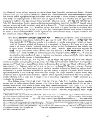 ‫יה‬ָ‫ק‬ֹ‫ו‬ָ‫כ‬ָ Chevakiah este un alt înger menţionat de tradiţia iudaică. Deus Honorabilis ‫ד‬ַ‫נ‬ֻ‫מ‬ֵ (mem nun dallet) – MeNuDe
‫ך‬ָ‫ד‬ֶ‫ו‬ֹ‫כב‬ְּ ‫כן‬ַּ‫ש‬ְׁ ‫מ‬ִ ,‫ום‬ֹ‫מק‬ְ‫ו‬ּ ;‫ך‬ָ‫ת‬ֶ ‫בי‬ֵּ ‫ון‬ֹ‫מע‬ְ ,‫תי‬ִּ ‫ב‬ְ‫ה‬ַ‫א‬ָ--‫וה‬ָ‫יה‬ְ Psalm 26:8 Domine dilexi habitaculum domus tuae et locum tabernaculi gloriae
tuae. Menadel este un înger protector după unele tradiţii. Aniel este un înger al tainelor naturii şi al înţelepciunii. După
unele tradiţii este îngerul protector al filosofilor. Este un înger al ştiinţelor şi a filosofiei. Este un înger care ne
predispune la meditaţie. Deus Spes omnium finium terrae ‫מ‬ֵ‫ע‬ָ‫ח‬ֵ ( Chet Ain Mem ) – ‫ך‬ָ‫נ‬ֶ‫ו‬ֹ‫מע‬ְ ‫ת‬ָּ ‫מ‬ְ‫ש‬ַׂ ,‫ון‬ֹ‫לי‬ְ‫ע‬ֶ ;‫סי‬ִ‫ח‬ְ‫מ‬ַ ‫וה‬ָ‫יה‬ְ ‫תה‬ָּ ‫א‬ַ-‫כי‬ִּ
Psalm 91:9 Quoniam tu es, Domine, spes mea, altissimum posuisti refugium tuum ‫יה‬ָ‫מ‬ֵ‫ע‬ָ‫ח‬ֵ CheAMeYA Haamiah este un
înger care se spune că îi apără pe cei care caută adevărul. Psalms 30:11 "Audivit me Dominus, et miserius est mei,
Dominus factus est adiutor meus." ‫אל‬ֵ‫ע‬ָ‫ה‬ֵ‫ר‬ֵ Rehael este un înger alascultării şi al spunerii copiilor faţă de părinţi. Deus
Vivum laetificans ‫ז‬ָ‫י‬ֹ‫י‬ֹ‫ני‬ִּ‫מ‬ֶּ‫מ‬ִ ‫ך‬ָ‫ני‬ֶ‫פ‬ָּ ‫תיר‬ִּ ‫ס‬ְ‫ת‬ַּ ;‫שי‬ִׁ ‫פ‬ְ‫נ‬ַ ‫נח‬ַ‫ז‬ְ‫ת‬ִּ ,‫וה‬ָ‫יה‬ְ ‫מה‬ָ‫ל‬ָ Ut quid Domine repellis animam meam, avertis faciem tuam a
me. Ieiazel se traduce în belgiană Goed. Este un înger care este asimilat în unele tradiţii cu îngerul Aterchinis. Este
după unele tradiţii un înger al tipografiilor şi a tipăriturilor.205
Deus Triunus ‫ה‬ֵ ‫ה‬ֵ ‫ה‬ֵ-.‫יה‬ָּ‫מ‬ִ ‫ר‬ְ ‫ון‬ֹ‫ש‬ׁ ‫ל‬ָּ‫מ‬ִ :‫קר‬ֶ‫ש‬ֶׁ -‫פת‬ַ‫ש‬ְּׂ ‫מ‬ִ ,‫שי‬ִׁ ‫פ‬ְ‫נ‬ַ ‫לה‬ָ‫צי‬ִּ ‫ה‬ַ --‫וה‬ָ‫יה‬ְ Psalm 120:2 Domine libera animam meam a
labio mendacii a lingua dolosa. Hahahel. Deus Quis sicut ille ();‫כ‬ָ‫י‬ֹ‫מ‬ֵ ( Mem Yod Caf ) - :‫רע‬ָ-‫כל‬ָּ‫מ‬ִ ‫ך‬ָ‫ר‬ְ‫מ‬ָ ‫ש‬ְׁ ‫י‬ִ ,‫וה‬ָ‫יה‬ְ
‫ך‬ָ‫ש‬ֶׁ ‫פ‬ְ‫נ‬ַ-‫את‬ֶ ,‫מר‬ֹ ‫ש‬ְׁ ‫י‬ִ. PS 121:7 "Dominus custodiat te ab omni malo, et custodiat animam tuam." Mikael este îngerul
vituţii lui Dumnezeu, al căsii lui Dumnezeu şi al asemănării cu Dumnezeu. În Canada acest înger este
cunoscut sub numele de Buib. După unele tradiţii este un înger al călătoriilor în siguranţă. Este un înger legat
de îngerul Arpien. Deus Rex Dominator ‫ל‬ָ‫ו‬ָ‫ו‬ָ ( Vav Vav Lamed ) - VaVaLa ‫תי‬ִ ‫ל‬ָּ‫פ‬ִ‫ת‬ְּ ,‫קר‬ֶ‫ב‬ֹּ‫ב‬ַ‫ו‬ּ ;‫תי‬ִּ ‫ע‬ְ ‫ו‬ַּ‫ש‬ִׁ ‫וה‬ָ‫יה‬ְ ‫ך‬ָ‫לי‬ֶ‫א‬ֵ ,‫ני‬ִ‫א‬ֲ ‫ו‬ַ
‫ך‬ָּ‫מ‬ֶ ‫ד‬ְּ‫ק‬ַ‫ת‬ְ - Et ego ad te Domine clamavi, et mane oratio mea praeveniet te ‫יד‬ ‫פסוק‬ ,‫פח‬ ‫פרק‬ ‫תהילים‬ Ps. 88:13 But
unto thee have I cried, O LORD; and in the morning shall my prayer prevent thee. ‫יה‬ָ‫ל‬ָ‫ו‬ָ‫ו‬ָ VaVaLaYA Veuahiah.
Acesui atribut îi corespunde un alt înger. In California acest înger este un înger numit Solu. Este un înger care
este protectorul celor care sunt în funcţii de conduceri.
Deus Magnus & excelsus ‫ו‬ָ‫ה‬ֵ‫ו‬ָ ( Vav Hey Vav ) - ‫קר‬ֶ‫ח‬ֵ ‫אין‬ֵ ,‫ו‬ֹ‫לת‬ָּ‫ד‬ֻ‫ג‬ְ‫ל‬ִ‫ו‬ְ ;‫אד‬ֹ‫מ‬ְ ‫לל‬ָּ‫ה‬ֻ‫מ‬ְ‫ו‬ּ ‫וה‬ָ‫יה‬ְ ‫ול‬ֹ‫גד‬ָּ. Psalm 145:3 Magnus
Dominus et laudabilis nimis et magnitudinia ejus non est finis. ‫אל‬ֵ‫ו‬ָ‫ה‬ֵ‫ו‬ָ. Atributului măririi lui Dumnezeu îi corespunde un
înger pe nume Vehuel. Este un înger al binecuvântării lui Dumnezeu. Este un înger care îl laudă pe Dumnezeu. Deus
Iudex misericors. ‫י‬ֹ‫נ‬ֻ‫ד‬ַ ( Dalet nun yod ) - ‫סד‬ֶ‫ח‬ָ-‫דל‬ָ‫ג‬ְ‫ו‬ּ ,‫ים‬ִ‫פ‬ַּ‫א‬ַ ‫ך‬ְ‫ר‬ֶ‫א‬ֶ ;‫וה‬ָ‫יה‬ְ ‫ום‬ּ‫רח‬ַ‫ו‬ְ ‫ון‬ּ‫נ‬ּ‫ח‬ַ. Psalm 103: Miserator et misericors Dominus:
longanimis et misericors. ‫אל‬ֵ‫י‬ֹ‫נ‬ֻ‫ד‬ַ. Daniel este un înger al milei şi al consolării lui Dumnezeu. Daniel este un înger al milei
lui Dumnezeu. În general după unele autorităţi acest înger este un înger al dreptăţii şi al justiţiei. Unii îl numesc un
înger al magistraţilor. HAHASIAH după unele tradiţii este un înger care slujeşte împreună cu îngerul Sesme. După
unele tradiţii este un înger al fizicii şi al chimiei. După unii este un înger al fizicii universale. Mai este şi un înger al
ştiinţelor abstracte. Este un înger care îl atrage pe om la cunoaşterea proprietăţilor şi virtuţilor animalelor şi a
vegetalelor şi a mineralelor.
Deus Caligine tectus ‫מ‬ֵ‫מ‬ֵ‫ע‬ָ‫ון‬ֹ‫לי‬ְ‫ע‬ֶ ‫וה‬ָ‫יה‬ְ-‫שם‬ֵׁ ,‫רה‬ָ‫מ‬ְּ‫ז‬ַ‫א‬ֲ‫ו‬ַ ;‫ו‬ֹ‫דק‬ְ‫צ‬ִ‫כ‬ְּ ‫וה‬ָ‫יה‬ְ ‫דה‬ֶ‫ו‬ֹ‫א‬ . Psalm 7:18: Confitebor Domino secundum
justitiam ejus: et psallam nomini Domini altissimi ‫יה‬ָ‫מ‬ֵ‫מ‬ֵ‫ע‬ָ. Este un înger care corespunde ajutorul celor ce sunt în
opresiune. Unele tradiţii îl mai numesc şi îngerul Abag. Deus Superborum depressor ,‫נה‬ָ‫ו‬ּ‫אמ‬ֱ‫ו‬ֶ ;‫ך‬ָ‫טי‬ֶ‫פ‬ָּ‫ש‬ְׁ ‫מ‬ִ ‫דק‬ֶ‫צ‬ֶ-‫כי‬ִּ ,‫וה‬ָ‫יה‬ְ ‫תי‬ִּ ‫ע‬ְ‫ד‬ַ‫י‬ָ
‫ני‬ִ‫ת‬ָ ‫ני‬ִּ‫ע‬ִ Psalms 119:75: Cognovi Domine quia aequitas judicia tua: et in veritate tua humiliasti me. ‫אל‬ֵ‫א‬ָ‫נ‬ֻ‫נ‬ֻ: Nanael este un
înger al ştiinţelor abstracte, al prieteniei şi al iubirii. Deus Rex coelestis ‫ת‬ָ ‫י‬ֹ‫נ‬ֻ‫לה‬ָ‫ש‬ָׁ ‫מ‬ָ ‫כל‬ֹּ‫ב‬ַּ ,‫ו‬ֹ‫ות‬ּ‫לכ‬ְ‫מ‬ַ‫ו‬ּ ;‫ו‬ֹ‫סא‬ְ‫כ‬ִּ ‫כין‬ִ‫ה‬ֵ ,‫ים‬ִ‫מ‬ַ‫ש‬ָּׁ ‫ב‬ַּ--‫וה‬ָ‫יה‬ְ- .
205
http://kabbalah.info/ http://www.kabbalah.com/kabbalah/ http://kodesh.snunit.k12.il/i/t/t2601.htm http://www.hebrewoldtestament.com/
http://digital-brilliance.com/kab/nok/index.htm http://www.catholic.org/saints/angel.php http://www.tarot.org.il/English/72.pdf
http://www.72.com/72chart/72chart.html http://www.72anges.ca/htm-fr/72anges-angeologietraditionnelle.cfm http://www.golden-
dawn.org/kabalah_unveiled.html http://www.geocities.com/franzbardon/buchnaga_e.html#intr
http://www.palmyra.demon.co.uk/superstition/angelsdemons.htm http://www.think-aboutit.com/Spiritual/apocryphical_book_of_enoch.htm
http://www.mazzaroth.com/ChapterTwo/EnochsTranslationToHeaven.htm#Aquila http://www.prs.org/gallery-kabblh.htm
http://www.tarotforum.net/archive/index.php/f-85.html http://www.byzant.com/kabbalah/treeoflife.asp http://www.moup.org/Files/Practical
%20Kabbalah%20Work%20In%20Progress.pdf http://emol.org/para/paralinks.html www.pyracantha.com/zjc3.html
http://www.avesta.org/angels.html.
49
 