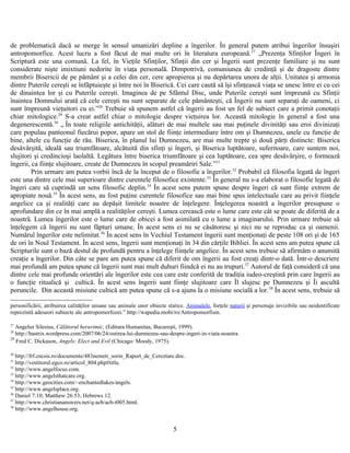 de problematică dacă se merge în sensul umanizări depline a îngerilor. În general putem atribui îngerilor însuşiri
antropomorfice. Acest lucru a fost făcut de mai multe ori în literatura europeană.27
„Prezenţa Sfinţilor Îngeri în
Scriptură este una comună. La fel, în Vieţile Sfinţilor, Sfinţii din cer şi Îngerii sunt prezenţe familiare şi nu sunt
considerate nişte imixtiuni nedorite în viaţa personală. Dimpotrivă, comuniunea de credinţă şi de dragoste dintre
membrii Bisericii de pe pământ şi a celei din cer, cere apropierea şi nu depărtarea unora de alţii. Unitatea şi armonia
dintre Puterile cereşti se înfăptuieşte şi între noi în Biserică. Cei care caută să îşi sfinţească viaţa se unesc între ei cu cei
de dinaintea lor şi cu Puterile cereşti. Imaginea de pe Sfântul Disc, unde Puterile cereşti sunt împreună cu Sfinţii
înaintea Domnului arată că cele cereşti nu sunt separate de cele pământeşti, că Îngerii nu sunt separaţi de oameni, ci
sunt împreună vieţuitori cu ei.”28
Trebuie să spunem astfel că îngerii au fost un fel de subiect care a primit conotaţii
chiar mitologice.29
S-a creat astfel chiar o mitologie despre vieţuirea lor. Această mitologie în general a fost una
degenerescentă.30
„ În toate religiile antichităţii, alături de mai multele sau mai puţinele divinităţi sau eroi divinizaţi
care populau panteonul fiecărui popor, apare un stol de fiinţe intermediare între om şi Dumnezeu, unele cu funcţie de
bine, altele cu funcţie de rău. Biserica, în planul lui Dumnezeu, are mai multe trepte şi două părţi distincte: Biserica
desăvârşită, ideală sau triumfătoare, alcătuită din sfinţi şi îngeri, şi Biserica luptătoare, suferitoare, care suntem noi,
slujitori şi credincioşi laolaltă. Legătura între biserica triumfătoare şi cea luptătoare, cea spre desăvârşire, o formează
îngerii, ca fiinţe slujitoare, create de Dumnezeu în scopul preamăriri Sale.”31
Prin urmare am putea vorbii încă de la început de o filosofie a îngerilor.32
Probabil că filosofia legată de îngeri
este una dintre cele mai superioare dintre curentele filosofice existente.33
În general nu s-a elaborat o filosofie legată de
îngeri care să cuprindă un sens filosofic deplin.34
În acest sens putem spune despre îngeri că sunt fiinţe extrem de
apropiate nouă.35
În acest sens, au fost puţine curentele filosofice sau mai bine spus intelectuale care au privit fiinţele
angelice ca şi realităţi care au depăşit limitele noastre de înţelegere. Înţelegerea noastră a îngerilor presupune o
aprofundare din ce în mai amplă a realităţilor cereşti. Lumea cerească este o lume care este cât se poate de diferită de a
noastră. Lumea îngerilor este o lume care de obicei a fost asimilată cu o lume a imaginarului. Prin urmare trebuie să
înţelegem că îngerii nu sunt făpturi umane. În acest sens ei nu se căsătoresc şi nici nu se reproduc ca şi oamenii.
Numărul îngerilor este nelimitat.36
În acest sens în Vechiul Testament îngerii sunt menţionaţi de peste 108 ori şi de 165
de ori în Noul Testament. În acest sens, îngerii sunt menţionaţi în 34 din cărţile Bibliei. În acest sens am putea spune că
Scripturile sunt o bază destul de profundă pentru a înţelege fiinţele angelice. În acest sens trebuie să afirmăm o anumită
creaţie a îngerilor. Din câte se pare am putea spune că diferit de om îngerii au fost creaţi dintr-o dată. Într-o descriere
mai profundă am putea spune că îngerii sunt mai mult duhuri fiindcă ei nu au trupuri.37
Autorul de faţă consideră că una
dintre cele mai profunde orientări ale îngerilor este cea care este conferită de tradiţia iudeo-creştină prin care îngerii au
o funcţie ritualică şi cultică. În acest sens îngerii sunt fiinţe slujitoare care Îl slujesc pe Dumnezeu şi Îi ascultă
poruncile. Din această misiune cultică am putea spune că s-a ajuns la o misiune socială a lor.38
În acest sens, trebuie să
personificării, atribuirea calităţilor umane sau animale unor obiecte statice. Animalele, forţele naturii şi personaje invizibile sau neidentificate
reprezintă adeseori subiecte ale antropomorfozei.” http://wapedia.mobi/ro/Antropomorfism.
27
Angelus Silesius, Călătorul heruvimic, (Editura Humanitas, Bucureşti, 1999).
28
http://bastrix.wordpress.com/2007/06/24/ostirea-lui-dumnezeu-sau-despre-ingeri-in-viata-noastra.
29
Fred C. Dickason, Angels: Elect and Evil (Chicago: Moody, 1975).
30
http://frf.cncsis.ro/documente/483nemeti_sorin_Raport_de_Cercetare.doc.
31
http://vestitorul.egco.ro/articol_804.php#titlu.
32
http://www.angelfocus.com.
33
http://www.angelsthatcare.org.
34
http://www.geocities.com/~enchantedlakes/angels.
35
http://www.angelsplace.org.
36
Daniel 7:10; Matthew 26:53; Hebrews 12.
37
http://www.christiananswers.net/q-acb/acb-t005.html.
38
http://www.angelhouse.org.
5
 