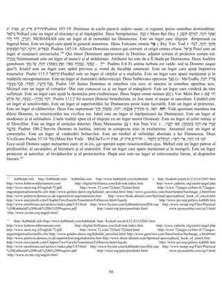 ‫יט‬ ‫פסוק‬ ,‫קג‬ ‫פרק‬ ‫תהילים‬Psalms 103:19: Dominus in coelo paravit sedem suam: et regnum ipsius omnibus dominabitur.
‫אל‬ֵ‫ת‬ָ ‫י‬ֹ‫נ‬ֻ Nithael este un înger al elocinţei şi al înţelepţilor. Deus Sempiternus. ‫ה‬ֵ‫ב‬ֵ‫מ‬ֵ ( Mem Bet Hey ) ;‫שב‬ֵׁ ‫ת‬ֵּ ‫לם‬ָ‫ו‬ֹ‫לע‬ְ ,‫וה‬ָ‫יה‬ְ ‫תה‬ָּ ‫א‬ַ‫ו‬ְ
‫דר‬ֹ‫ו‬ָ ‫דר‬ֹ‫ל‬ְ ,‫ך‬ָ‫ר‬ְ‫כ‬ְ‫ז‬ִ‫ו‬ְ. MEBAHIAH este un înger al al eternităţii lui Dumnezeu. Este un înger care slujeşte dimpreună cu
îngerul Smat. Este un înger care ajută în general omenirea. Deus Fulciens omnia ‫י‬ֹ‫ו‬ָ‫פ‬ֵ ( Pey Vav Yod ) -‫כל‬ָ‫ל‬ְ ,‫וה‬ָ‫יה‬ְ ‫ך‬ְ‫מ‬ֵ‫ו‬ֹ‫ס‬
‫פים‬ִ‫ו‬ּ‫כפ‬ְּ‫ה‬ַ-‫כל‬ָ‫ל‬ְ ,‫קף‬ֵ‫ו‬ֹ‫וז‬ְ ;‫לים‬ִ‫פ‬ְ‫נ‬ֹּ‫ה‬ַ. Psalms 145:14: Allevat Dominus omnes qui corrunt: et origit omnes elisos. ‫אל‬ֵ‫י‬ֹ‫ו‬ָ‫פ‬ֵ Poiel este un
înger al susţinerii universului.206
Qui timet Dominum speraverunt in Domino: adjutor eorum et protector eorum est.
‫יה‬ָ‫מ‬ֵ‫מ‬ֵ‫נ‬ֻ Nemmamiah este un înger al muncii şi al străduinţei. Atributul lui este de a Îl lăuda pe Dumnezeu. Deus Auditor
gemituum ‫ל‬ָ‫י‬ֹ‫י‬ֹ-‫תי‬ָ ‫מ‬ָ-‫עד‬ַ ,‫וה‬ָ‫יה‬ְ (‫תה‬ָּ ‫א‬ַ‫ו‬ְ) ‫ת‬ָּ ‫א‬ַ‫ו‬ְ ;‫אד‬ֹ‫מ‬ְ ‫לה‬ָ‫ה‬ֲ‫ב‬ְ‫נ‬ִ ,‫שי‬ִׁ ‫פ‬ְ‫נ‬ַ‫ו‬ְ Psalms 6:4 Et anima turbata est valde: sed tu Domine usque
quo?). Ieialel este un înger care apără privirea şi restul de facultăţi omeneşti. Este un înger care ajută împotriva
traumelor. Psalm 113:3 ‫אל‬ֵ‫ח‬ֵ‫ר‬ֵ‫ה‬ֵ Harahel este un înger al cărţilor şi a studiului. Este un înger care apare menţionat şi în
tradiţiile mesopotamiene. Este un înger al iluminării duhovniceşti. Deus Sublevans opressos ‫ר‬ֵ‫צ‬ָ‫מ‬ֵ () - MeTzaRe ,‫וה‬ָ‫יה‬ְ ‫דיק‬ִּ‫צ‬ַ
‫שיו‬ָׂ ‫ע‬ֲ‫מ‬ַ-‫כל‬ָ‫ב‬ְּ ,‫סיד‬ִ‫ח‬ָ‫ו‬ְ ;‫כיו‬ָ‫ר‬ָ‫ד‬ְּ-‫כל‬ָ‫ב‬ְּ. Psalm 145 Justus Dominus in omnibus viis suis: et sanctus in omnibus operibus suis.
Mizrael este un înger al virtuţilor. Mai este cunoscut ca şi un înger al mângâierii. Este un înger care vindecă de răni
sufleteşti. Este un înger care ajută la distincţia prin credincioşie. Deus Super omne nomen ‫ב‬ֵ‫מ‬ֵ‫ו‬ָ ( Vav Mem Bet ) -‫שם‬ֵׁ ‫הי‬ִ‫י‬ְ
‫לם‬ָ‫ו‬ֹ‫עד-ע‬ַ‫ו‬ְ ,‫תה‬ָּ ‫ע‬ַ‫מ‬ֵ --‫ך‬ְ‫ר‬ָ‫ב‬ֹ‫מ‬ְ ‫וה‬ָ‫יה‬ְ Psalm 113:2 Sit nomen Domini benedictum, ex hoc nunc et usque in saeculum. Umabel este
un înger al senzitivităţii. Este un înger al superiorităţii lui Dumnezeu peste toate lucrurile. Este un înger al prieteniei.
Este un înger al călătoriilor. Deus Ens supremum ‫ה‬ֵ ‫ה‬ֵ ‫י‬ֹ‫ני‬ִ‫י‬ֵּ‫ח‬ַ ‫ך‬ָ‫ד‬ְּ‫ס‬ְ‫ח‬ַ‫כ‬ְּ ,‫וה‬ָ‫יה‬ְ ;‫תי‬ִּ ‫ב‬ְ‫ה‬ָ‫א‬ָ ‫ך‬ָ‫די‬ֶ‫ו‬ּ‫ק‬ּ‫פ‬ִ-‫כי‬ִּ ,‫אה‬ֵ‫ר‬ְ . Vide quoniam mandata tua
dilexi Domine, in misericordia tua vivifica me. Iahel este un înger al înţelpeicunii lui Dumnezeu. Este un înger al
modestiei şi al solitudinii. Unele tradiţii spun că el slujeşte cu un înger numit Oroasoer. Este un înger al celor retraşi şi
al filosofilor. Este un înger al simţului datoriei. Deus Mansuetus ‫ו‬ָ‫נ‬ֻ‫ע‬ָ ( Ain Nun Vav ) . ,‫ניו‬ָ‫פ‬ָ‫ל‬ְ ‫ו‬ּ‫בא‬ֹּ ;‫חה‬ָ‫מ‬ְ‫ש‬ִׂ ‫ב‬ְּ ‫וה‬ָ‫יה‬ְ-‫את‬ֶ ‫ו‬ּ‫בד‬ְ‫ע‬ִ
‫נה‬ָ‫נ‬ָ‫ר‬ְ‫ב‬ִּ. Psalms 100:2 Servite Domino in laetitia, introite in conspectu eius in exultatione. Anianuel este un înger al
comerţului. Este un înger al vindecării bolnavilor. Este un simbol al infinităţii absolute a lui Dumnezeu. Deus
Vivificans Psalm 33:18 ‫י‬ֹ‫ח‬ֵ‫מ‬ֵ (Mem Het Yod) – MeCheYo ‫ו‬ֹ‫ד‬ּ‫ס‬ְ‫ח‬ַ‫ל‬ְ ‫לים‬ִ‫ח‬ֲ‫י‬ַ‫מ‬ְ‫ל‬ַ ;‫איו‬ָ‫ר‬ֵ‫י‬ְ-‫אל‬ֶ ,‫וה‬ָ‫יה‬ְ ‫עין‬ֵ ‫נה‬ֵּ‫ה‬ִ- .‫יח‬ ‫פסוק‬ ,‫לג‬ ‫פרק‬ ‫תהילים‬
Ecce oculi Domini super metuentes eum: et in eis, qui sperant super misericordiam ejus. Mehiel este un înger patron al
profesorilor, al savanţilor, al literaturii şi al oratorilor. Este un înger care apare menţionat şi la mongoli. Este un înger
protector al autorilor, al învăţătorilor şi al protectorilor. După unii este un înger al criticismului literar, al disputelor
literare.207
206
kabbalah.info http://kabbalah.info/ kabbalah.com http://www.kabbalah.com/kabbalah/ ) http://kodesh.snunit.k12.il/i/t/t2601.htm
http://www.hebrewoldtestament.com/ http://digital-brilliance.com/kab/nok/index.htm http://www.catholic.org/saints/angel.php
http://www.tarot.org.il/English/72.pdf http://www.72.com/72chart/72chart.html http://www.72anges.ca/htm-fr/72anges-
angeologietraditionnelle.cfm http://www.golden-dawn.org/kabalah_unveiled.html http://www.geocities.com/franzbardon/buchnaga_e.html#intr
http://www.palmyra.demon.co.uk/superstition/angelsdemons.htm http://www.think-aboutit.com/Spiritual/apocryphical_book_of_enoch.htm
http://www.mazzaroth.com/ChapterTwo/EnochsTranslationToHeaven.htm#Aquila http://www.prs.org/gallery-kabblh.htm
http://www.tarotforum.net/archive/index.php/f-85.html http://www.byzant.com/kabbalah/treeoflife.asp http://www.moup.org/Files/Practical
%20Kabbalah%20Work%20In%20Progress.pdf http://emol.org/para/paralinks.html www.pyracantha.com/zjc3.html
http://www.avesta.org/angels.html.
207
http://kabbalah.info/http://www.kabbalah.com/kabbalah/ http://kodesh.snunit.k12.il/i/t/t2601.htm
http://www.hebrewoldtestament.com/ http://digital-brilliance.com/kab/nok/index.htm http://www.catholic.org/saints/angel.php
http://www.tarot.org.il/English/72.pdf http://www.72.com/72chart/72chart.html http://www.72anges.ca/htm-fr/72anges-
angeologietraditionnelle.cfm http://www.golden-dawn.org/kabalah_unveiled.html http://www.geocities.com/franzbardon/buchnaga_e.html#intr
http://www.palmyra.demon.co.uk/superstition/angelsdemons.htm http://www.think-aboutit.com/Spiritual/apocryphical_book_of_enoch.htm
http://www.mazzaroth.com/ChapterTwo/EnochsTranslationToHeaven.htm#Aquila http://www.prs.org/gallery-kabblh.htm
http://www.tarotforum.net/archive/index.php/f-85.html http://www.byzant.com/kabbalah/treeoflife.asp http://www.moup.org/Files/Practical
%20Kabbalah%20Work%20In%20Progress.pdf http://emol.org/para/paralinks.html www.pyracantha.com/zjc3.html
http://www.avesta.org/angels.html.
50
 