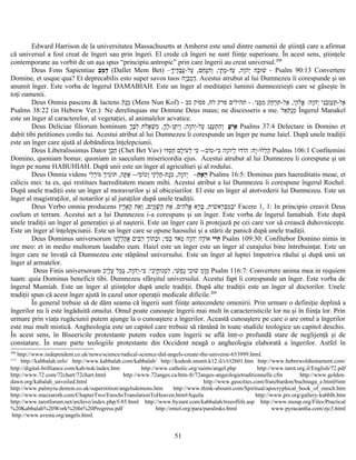 Edward Harrison de la universitatea Massachusetts at Amherst este unul dintre oamenii de ştiinţă care a afirmat
că universul a fost creat de îngeri sau prin îngeri. El crede că îngeri ne sunt fiinţe superioare. În acest sens, ştiinţele
contemporane au vorbit de un aşa spus “principiu antropic” prin care îngerii au creat universul.208
Deus Fons Sapientiae ‫ב‬ֵ‫מ‬ֵ ‫ד‬ַ (Dallet Mem Bet) –‫ך‬ָ‫די‬ֶ‫ב‬ָ‫ע‬ֲ-‫על‬ַ ,‫חם‬ֵ‫נ‬ָּ‫ה‬ִ‫ו‬ְ ;‫תי‬ָ ‫מ‬ָ-‫עד‬ַ ,‫וה‬ָ‫יה‬ְ ‫בה‬ָ‫ו‬ּ‫ש‬ׁ - Psalm 90:13 Convertere
Domine, et usque qua? Et deprecabilis esto super savos tuos ‫יה‬ָ‫ב‬ֵ‫מ‬ֵ‫ד‬ַ. Acestui atrubut al lui Dumnezeu îi corespunde şi un
anumit înger. Este vorba de îngerul DAMABIAH. Este un înger al meditaţiei luminii dumnezeieşti care se găseşte în
toţi oamenii.
Deus Omnia pascens & lactens ‫ק‬ֹ‫נ‬ֻ‫מ‬ֵ (Mem Nun Kof) - ‫ני‬ִּ‫מ‬ֶּ‫מ‬ִ ‫חק‬ַ‫ר‬ְ‫ת‬ִּ -‫אל‬ַ ,‫הי‬ַ‫ל‬ֹ‫א‬ֱ :‫וה‬ָ‫יה‬ְ ‫ני‬ִ‫ב‬ֵ‫ז‬ְ‫ע‬ַ‫ת‬ַּ -‫אל‬ַ- .‫כב‬ ‫פסוק‬ ,‫לח‬ ‫פרק‬ ‫תהילים‬
Psalms 38:22 (in Hebrew Ver.): Ne derelinquas me Domine Deus maus; ne discesseris a me. ‫אל‬ֵ‫ק‬ֹ‫נ‬ֻ‫מ‬ֵ Îngerul Manakel
este un înger al caracterelor, al vegetaţiei, al animalelor acvatice.
Deus Deliciae filiorum hominum ‫ע‬ָ ‫י‬ֹ‫א‬ָ‫ך‬ָ‫ב‬ֶּ‫ל‬ִ ‫לת‬ֹ‫א‬ֲ‫ש‬ְׁ ‫מ‬ִ ,‫ך‬ָ‫ל‬ְ-‫תן‬ֶּ ‫י‬ִ‫ו‬ְ ;‫וה‬ָ‫יה‬ְ-‫על‬ַ ‫נג‬ַּ‫ע‬ַ‫ת‬ְ ‫ה‬ִ‫ו‬ְ Psalms 37:4 Delectare in Domino et
dabit tibi petitiones cordis tui. Acestui atribut al lui Dumnezeu îi corespunde un înger pe nume Iaiel. După unele tradiţii
este un înger care ajută al dobândirea înţelepciunii.
Deus Liberalissimus Dator ‫ו‬ָ‫ב‬ֵ‫ח‬ֵ (Chet Bet Vav) ‫דו‬ּ‫ס‬ְ‫ח‬ַ ‫לם‬ָ‫ו‬ֹ‫לע‬ְ ‫כי‬ִּ --‫וב‬ֹ‫כי-ט‬ִּ ‫וה‬ָ‫ליה‬ַ ‫ו‬ּ‫וד‬ֹ‫ה‬ :‫ה‬ּ‫י‬ָ-‫ו‬ּ‫לל‬ְ‫ה‬ַ Psalms 106:1 Confitemini
Domino, quoniam bonus: quoniam in saeculum misericordia ejus. Acestui atrubut al lui Dumnezeu îi corespune şi un
înger pe nume HABUHIAH. După unii este un înger al agriculturi şi al rodului.
Deus Omnia videns ‫ה‬ֵ ‫א‬ָ ‫ר‬ֵ–‫לי‬ִ‫ר‬ָ‫ו‬ֹ‫ג‬ּ ‫ך‬ְ‫מי‬ִ‫ו‬ֹ‫ת‬ּ ,‫תה‬ָּ ‫א‬ַ --‫סי‬ִ‫ו‬ֹ‫וכ‬ְ ‫קי‬ִ‫ל‬ְ‫ח‬ֶ-‫נת‬ָ‫מ‬ְ ,‫וה‬ָ‫יה‬ְ Psalms 16:5: Dominus pars haereditatis meae, et
calicis mei: tu es, qui restitues haereditatem meam mihi. Acestui atribut a lui Dumnezeu îi corespune îngerul Rochel.
După unele tradiţii este un înger al moravurilor şi al obiceiurilor. El este un înger al atotvederii lui Dumnezeu. Este un
înger al magistraţilor, al notarilor şi al juraţilor după unele tradiţii.
Deus Verbo omnia producens ‫רץ‬ֶ‫א‬ָ‫ה‬ָ ‫את‬ֵ‫ו‬ְ ,‫ים‬ִ‫מ‬ַ‫ש‬ָּׁ ‫ה‬ַ ‫את‬ֵ ,‫הים‬ִ‫ל‬ֹ‫א‬ֱ ‫רא‬ָ‫ב‬ָּ ,‫שית‬ִׁ ‫רא‬ֵ‫ב‬ְּ‫מ‬ֵ‫ב‬ֵ‫י‬ֹ Facere 1, 1: In principio creavit Deus
coelum et terram. Acestui act a lui Dumnezeu i-a corespuns şi un înger. Este vorba de îngerul Iamabiah. Este după
unele tradiţii un înger al generaţiei şi al naşterii. Este un înger care îi protejază pe cei care vor să crească duhovniceşte.
Este un înger al înţelepciunii. Este un înger care se opune haosului şi a stării de panică după unele tradiţii.
Deus Dominus universorum ‫י‬ֹ‫י‬ֹ‫ה‬ֵ‫ו‬ּ‫נ‬ּ‫ל‬ֶ‫ל‬ְ‫ה‬ַ‫א‬ֲ ‫בים‬ִּ‫ר‬ַ ‫ך‬ְ‫ו‬ֹ‫בת‬ְ‫ו‬ּ ;‫פי‬ִ‫ב‬ְּ ‫אד‬ֹ‫מ‬ְ ‫וה‬ָ‫יה‬ְ ‫דה‬ֶ‫ו‬ֹ‫א‬ Psalm 109:30: Confitebor Domino nimis in
ore meo: et in medio multorum laudabo eum. Haiel este un înger este un înger al curajului bine întrebuinţat. Este un
înger care ne învaţă că Dumnezeu este stăpânul universului. Este un înger al luptei împotriva răului şi după unii un
înger al armatelor.
Deus Finis universorum ‫כ‬ִ‫י‬ְ‫ל‬ָ‫ע‬ָ ‫מל‬ַ‫ג‬ָּ ,‫וה‬ָ‫יה‬ְ-‫כי‬ִּ :‫כי‬ִ‫י‬ְ‫ח‬ָ‫ו‬ּ‫מנ‬ְ‫ל‬ִ ,‫שי‬ִׁ ‫פ‬ְ‫נ‬ַ ‫בי‬ִ‫ו‬ּ‫ש‬ׁ ‫מ‬ֵ‫ו‬ָ‫מ‬ֵ Psalm 116:7: Convertere anima mea in requiem
tuam: quia Dominus beneficit tibi. Dumnezeu sfârşitul universului. Acestui fapt îi corespunde un înger. Este vorba de
îngerul Mumiah. Este un înger al ştiinţelor după unele tradiţii. După alte tradiţii este un înger al doctorilor. Unele
tradiţii spun că acest înger ajută în cazul unor operaţii medicale dificile.209
În general trebuie să de dăm seama că îngerii sunt fiinţe antecendete omenirii. Prin urmare o definiţie deplină a
îngerilor nu îi este îngăduită omului. Omul poate cunoaşte îngerii mai mult în caracteristicile lor nu şi în fiinţa lor. Prin
urmare prin viaţa rugăciunii putem ajunge la o cunoaştere a îngerilor. Această cunoaştere pe care o are omul a îngerilor
este mai mult mistică. Angheologia este un capitol care trebuie să rămână în toate studiile teologice un capitol deschis.
În acest sens, în Biseericile protestante putem vedea cum îngerii se află într-o profundă stare de neglijenţă şi de
constatare. În mare parte teologiile protestante din Occident neagă o angheologia elaborată a îngerilor. Astfel în
208
http://www.independent.co.uk/news/science/radical-science-did-angels-create-the-universe-653999.html.
209
http://kabbalah.info/ http://www.kabbalah.com/kabbalah/ http://kodesh.snunit.k12.il/i/t/t2601.htm http://www.hebrewoldtestament.com/
http://digital-brilliance.com/kab/nok/index.htm http://www.catholic.org/saints/angel.php http://www.tarot.org.il/English/72.pdf
http://www.72.com/72chart/72chart.html http://www.72anges.ca/htm-fr/72anges-angeologietraditionnelle.cfm http://www.golden-
dawn.org/kabalah_unveiled.html http://www.geocities.com/franzbardon/buchnaga_e.html#intr
http://www.palmyra.demon.co.uk/superstition/angelsdemons.htm http://www.think-aboutit.com/Spiritual/apocryphical_book_of_enoch.htm
http://www.mazzaroth.com/ChapterTwo/EnochsTranslationToHeaven.htm#Aquila http://www.prs.org/gallery-kabblh.htm
http://www.tarotforum.net/archive/index.php/f-85.html http://www.byzant.com/kabbalah/treeoflife.asp http://www.moup.org/Files/Practical
%20Kabbalah%20Work%20In%20Progress.pdf http://emol.org/para/paralinks.html www.pyracantha.com/zjc3.html
http://www.avesta.org/angels.html.
51
 