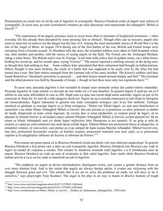 Protestantism nu există nici un fel de cult al îngerilor în iconografie. Biserica Ortodoxă crede că îngerii sunt subiect al
iconografiei. În acest sens, pe toate iconostasele ortodoxe pe uşile diaconeşti sunt reprezenţati doi arhangheli: Mihail şi
Gavriil.210
“The experiences of an angelic presence seem to occur most often in moments of heightened awareness -- when
everyday life has already been disrupted by some pressing fear or obstacle. Though often cast as rescuers, angels also
seem to intervene to remove not the danger but the fear of it. Among the most memorable stories of World War I is the
tale of the Angel of Mons. In August 1914 during one of the first battles of the war, British and French troops were
retreating from a German assault. As Burnham tells the story, the wounded soldiers were taken to field hospitals where
one, then another and another, told the nurses of seeing angels on the field. The French saw the Archangel Michael,
riding a white horse. The British said it was St. George, "a tall man with yellow hair in golden armor, on a white horse,
holding his sword up, and his mouth open, crying 'Victory!' " The nurses reported a startling serenity in the dying men,
as though they had nothing to fear. Some soldiers later speculated that their exhaustion had brought on hallucinations.
Others thought it was mass hysteria, the result of a battle that was supposed to be easily won by the allies but had
turned into a rout. But later stories emerged from the German side of the same incident. The Kaiser's soldiers said they
found themselves "absolutely powerless to proceed . . . and their horses turned around sharply and fled." The Germans
said the allied position was held by thousands of troops -- though in fact there were only two regiments there.”211
În acest sens, prezenţa îngerilor a fost resimţită în timpul unor momente critice din cadrul istoriei umanităţii.
Prezenţa îngerilor în viaţa omului s-a dovedit de mai multe ori a fi una benefică. În general îngerii îl ajută pe om şi îl
edifică în mai toate dificultăţile în care se află. După cum s-a spus mai recent după unele autorităţi, îngerii nu pot să fie
cunoscuţi în fiinţa lor. Ei sunt de o altă categorie decât noi. Îngerii nu au o eseneţă omenească şi sunt fiinţe în întregime
ale transcedentului. Îngerii transcend în general mai toate conceptele teologice care le-au fost atribuite. Teologia
ortodoxă se gândeşte şi concepe îngerii ca şi fiinţe teologoice. “Dintre toti Sfinţii îngeri, cei mai mari binefacatori ai
oamenilor s-au arătat Sfinţii Arhangheli Mihail si Gavriil, din care pricină se şi pomenesc cu alese prăznuiri şi cântări
de laudă, dimpreună cu toate cetele îngereşti. Se cuvine deci şi noua păcătosilor, ce suntem paziţi de îngeri, să ne
adunam la sfintele biserici şi să laudam astazi soborul Sfinţilor Arhangheli Mihail şi Gavriil, cerând ajutorul lor. Să nu
uitam ca Sfinţii Arhangheli sunt cei dintâi îngeri mijlocitori între Dumnezeu şi noi oamenii. Ei au grija şi mila de
creştini şi-i ajuta pe calea mântuirii mai mult decat ceilalţi îngeri. Sfântul Mihail este protectorul direct al călugarilor, al
armatelor creştine, al voievozilor, care purtau cu ei pe câmpul de lupta icoana Marelui Arhanghel. Sfântul Gavriil este,
mai ales, protectorul fecioarelor creştine, al familiei creştine, protectorul mamelor care nasc copii, ca şi protectorul
copiilor şi al calugăriţelor iubitoare de feciorie şi iubitoare de Hristos.”212
Prin urmare am putea spune că în Biserica Ortodoxă există una dintre cele mai elaborate angheologii. În general
Biserica Ortodoxă a fost prima care a adus un cult iconografic îngerilor. Biserica Ortodoxă este Biserica care vede în
îngeri un model de vieţuirea a omului. Prin urmare în ortodoxia orientală rolul îngerilor v-a fi întotdeauna unul de
marcă. Biserica Ortodoxă nu vede un sens al existenţiei ei fără cultul îngerilor. Între multe altele Biserica Ortodoxă
trebuie privită şi ca şi un loc unde se manifestă un cult al îngerilor.
“The emphasis on angels as divine intermediaries, theologians worry, just creates a greater distance from an
ever more abstract God. And to the extent that angels are always benign spirits, it evades any reckoning with the
struggle between good and evil. "I'm certain that if we are to solve the problems on earth, we will have to do it
ourselves," says playwright Tony Kushner. The angel in his play in no way is meant to absolve humans of tough
210
http://www.time.com/time/magazine/article/0,9171,979893-3,00.html.
211
http://www.time.com/time/magazine/article/0,9171,979893-6,00.html.
212
http://www.crestinortodox.ro/Sfintii_Mihail_si_Gavriil___Predica_la_Sarbatoarea_Arhanghelilor_19265.html.
52
 