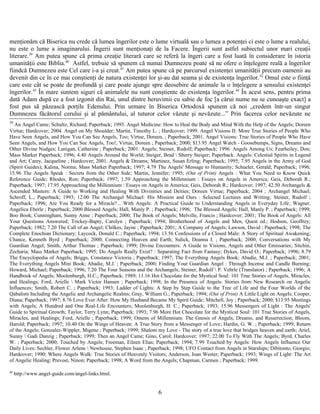 menţionăm că Biserica nu crede că lumea îngerilor este o lume virtuală sau o lumea a potenţei ci este o lume a realului,
nu este o lume a imaginarului. Îngerii sunt menţionaţi de la Facere. Îngerii sunt astfel subiectul unor mari creaţii
literare.39
Am putea spune că prima creaţie literară care se referă la îngeri care a fost luată în considerare în istoria
umanităţii este Biblia.40
Astfel, trebuie să spunem că numai Dumnezeu poate să ne ofere o înţelegere reală a îngerilor
fiindcă Dumnezeu este Cel care i-a şi creat.41
Am putea spune că pe parcursul existenţei umanităţii precum oamenii au
devenit din ce în ce mai conştienţi de natura existenţei lor şi-au dat seama şi de existenţa îngerilor.42
Omul este o fiinţă
care este cât se poate de profundă şi care poate ajunge spre deosebire de animale la o înţelegere a sensului existenţei
îngerilor.43
În mare suntem siguri că animalele nu sunt conştiente de existenţa îngerilor.44
În acest sens, pentru prima
dată Adam după ce a fost izgonit din Rai, unul dintre heruvimii cu sabie de foc [a cărui nume nu se cunoaşte exact] a
fost pus să păzească porţile Edenului. Prin urmare în Biserica Ortodoxă spunem că noi „credem într-un singur
Dumnezeu făcătorul cerului şi al pământului, al tuturor celor văzute şi nevăzute...” Prin facerea celor nevăzute ne
39
An Angel Came; Schultz, Richard; Paperback; 1993. Angel Medicine: How to Heal the Body and Mind With the Help of the Angels; Doreen
Virtue; Hardcover; 2004. Angel on My Shoulder; Martin, Timothy L. ; Hardcover; 1999. Angel Visions II: More True Stories of People Who
Have Seen Angels, and How You Can See Angels, Too; Virtue, Doreen, ; Paperback; 2001. Angel Visions: True Stories of People Who Have
Seen Angels, and How You Can See Angels, Too!; Virtue, Doreen ; Paperback; 2000; $13.95 Angel Watch - Goosebumps, Signs, Dreams and
Other Divine Nudges; Lanigan, Catherine ; Paperback; 2001. Angels; Steiner, Rudolf; Paperback; 1996. Angels Among Us; Fearheiley, Don;
Mass Market Paperback; 1996; 4.40 Angels Around the World; Steiger, Brad  Sherry Steiger; Paperback. Angels: Celestial Spirits in Legend
and Art; Carey, Jacqueline ; Hardcover; 2001. Angels & Dreams; Martinez, Susan Erling; Paperback; 1995; 7.95 Angels in the Army of God
(Spirit Guides); Kalina, Norma; Mass Market Paperback; 1997; 4.79 The Angels' Message to Humanity; Schueler, Gerald; Paperback; 1996;
15.96 The Angels Speak : Secrets from the Other Side; Martin, Jennifer; 1995; (Out of Print) Angels : What You Need to Know Quick
Reference Guide; Rhodes, Ron; Paperback; 1997; 1.59 Approaching the Millennium : Essays on Angels in America; Geis, Deborah R.;
Paperback; 1997; 17.95 Approaching the Millennium : Essays on Angels in America; Geis, Deborah R.; Hardcover; 1997; 42.50 Archangels &
Ascended Masters: A Guide to Working and Healing With Divinities and Deities; Doreen Virtue; Paperback; 2004 ; Archangel Michael;
Schroff, L.; Paperback; 1993; 12.00 The Archangel Michael: His Mission and Ours : Selected Lectures and Writing; Steiner, Rudolf ;
Paperback; 1996; Are You Ready for a Miracle?... With Angels: A Practical Guide to Understanding Angels in Everyday Life; Wagner,
Angelica Eberle ; Paperback; 2000 Blessed Angels; Hall, Manly P. ; Paperback; 1996; The Blessed Angels; Hall, Manly P. ; Paperback; 1999;
Boo Book; Cunningham, Sunny Anne ; Paperback; 2000; The Book of Angels; Melville, Francis ; Hardcover; 2001; The Book of Angels: All
Your Questions Answered; Trickey-Bapty, Carolyn ; Paperback; 1994; Brotherhood of Angels and Men, Quest ed.; Hodson, Geoffrey;
Paperback; 1982; 7.20 The Call of an Angel; Chilkes, Jayne ; Paperback; 2001; A Company of Angels; Lawson, David ; Paperback; 1998; The
Complete Enochian Dictionary; Laycock, Donald C.; Paperback; 1994; 13.56 Confessions of a Closed Male: A Story of Spiritual Awakening;
Chance, Kenneth Byrd ; Paperback; 2000; Connecting Heaven and Earth; Sulick, Deanna I. ; Paperback; 2000; Conversations with My
Guardian Angel; Smith, Arthur Thomas ; Paperback; 1999; Divine Encounters: A Guide to Visions, Angels and Other Emissaries; Sitchin,
Zecharia; Mass Market Paperback; 1995; Do Angels Really Exist? : Separating Fact from Fantasy; Dykes, David O.; Paperback; 1996; 8.79
The Encyclopedia of Angels; Briggs, Constance Victoria ; Paperback; 1997; The Everything Angels Book; Abadie, M.J. ; Paperback; 2001;
The Everything Angels Mini Book; Abadie, M.J. ; Paperback; 2000; Finding Your Guardian Angel : Through Incense and Candle Burning;
Howard, Michael; Paperback; 1996; 7.20 The Four Seasons and the Archangels; Steiner, Rudolf  P. Vehrle (Translator) ; Paperback; 1996; A
Handbook of Angels; Moolenburgh, H.C.; Paperback; 1989; 11.16 Hot Chocolate for the Mystical Soul: 101 True Stories of Angels, Miracles,
and Healings; Ford, Arielle  Mark Victor Hansen ; Paperback; 1998; In the Presence of Angels: Stories from New Research on Angelic
Influences; Smith, Robert C. ; Paperback; 1993; Ladder of Lights: A Step by Step Guide to the Tree of Life and the Four Worlds of the
Qabalists Including the Angelic and Archangelic Realms; Gray, William G.; Paperback; 1994; (Out of Print) A Little Light on Angels; Cooper,
Diana; Paperback; 1997; 8.76 Love Ever After: How My Husband Became My Spirit Guide; Mitchell, Joy ; Paperback; 2000; $13.95 Meetings
with Angels; A Hundred and One Real-Life Encounters; Moolenburgh, H. C.; Paperback; 1993; 15.96 Messengers of Light : The Angels'
Guide to Spiritual Growth; Taylor, Terry Lynn; Paperback; 1993; 7.96 More Hot Chocolate for the Mystical Soul: 101 True Stories of Angels,
Miracles, and Healings; Ford, Arielle ; Paperback; 1999; Omens of Millennium: The Gnosis of Angels, Dreams, and Resurrection; Bloom,
Harold; Paperback; 1997; 10.40 On the Wings of Heaven: A True Story from a Messenger of Love; Hardin, G. W. ; Paperback; 1999; Return
of the Angels; Gonzalez-Wippler, Migene ; Paperback; 1999; Shalom my Love - The story of a true love that bridges heaven and earth; Ariel,
Sunny  Gadi Danzig ; Paperback; 1999; Then an Angel Came; Gino, Carol; Hardcover; 1997; 22.00 To Fly With The Angels; Byrd, Charles
W. ; Paperback; 2000; Touched by Angels; Freeman, Eileen Elias; Paperback; 1994; 7.99 Touched by Angels: How Angels Influence Our
Daily Lives; Sechler, Flower Arlene  Newhouse, Stephen Isaac ; Paperback; 1998; UFO Contact from Angels in Starships; Dibitonto, Giorgio;
Hardcover; 1990; Where Angels Walk: True Stories of Heavenly Visitors; Anderson, Joan Wester; Paperback; 1993; Wings of Light: The Art
of Angelic Healing; Prevost, Ninon; Paperback; 1998; A Word from the Angels; Chapman, Carmen ; Paperback; 1999.
40
http://www.angel-guide.com/angel-links.html.
6
 