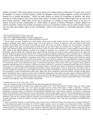 referim şi la îngeri.45
Prin urmare îngerii au avut un anume rol în relaţia omului cu Dumnezeu.46
În acest sens, la nivel
de umanitate s-a simţit în vremurile recente o căutare de înţelegere a tainei existenţei îngerilor, a rolului lor profund în
raportul lor cu mediul înconjurător.47
Astfel, am putea detecta un anumit rol cosmologic al îngerilor, mai precis
prezenţa lor în faţa omului şi rolul lor în crearea lumii văzute.48
Conform referatelor biblice îngerii sunt cei care au dat
girul creaţiei materiale.49
După cartea lui Iov prin ei Dumnezeu s-a orientat în creaţia lumii văzute şi tot prin ei a
realizat cosmosul în toată complexitatea lui. Astfel trebuie să spunem că Biserica Ortodoxă a rânduit sărbători de
cinstire a îngerilor.50
Îngerii sunt şi fiinţe cosmologice care au avut un puternic cuvânt se pus la crearea omului. În acest
sens am putea spune despre îngeri că sunt „antropologi,” adică au fost înzestraţi cu o profundă cunoaştere a fiinţei
umane.51
41
http://ourguardianangels.com/angel_articles.htm.
42
http://www.collegeofangelicstudies.co.uk/angel_readings.html.
43
http://www.cuplari.ro/referate/referat_seminar-de-dogmatica-1062.html.
44
“Nu toţi îngerii sunt egali. Începând de la vârful ierarhiei celeste aceasta include serafimi, heruvimi, tronuri; stăpâniri, domnii, puteri;
începători, arhangheli, îngeri. Îngerii au diferite funcţii. Unii nu fac decât să îl venereze pe Dumnezeu. Alţii sunt trimişi să ducă mesaje
creaturilor de pe pământ. Unii sunt trimişi să fie protectori, iar alţii sunt trimişi să se lupte cu diavolii, care sunt consideraţi a fi iniţiatorii
tentaţiilor negative. Deşi îngerii sunt spirite lipsite de natură fizică, cei care cred în îngeri nu au probleme să şi-i imagineze şi să îi descrie.
Îngerii, spun suporterii acestora, sunt invizibili dar pot lua forme vizibile. Ei sunt de obicei portretizaţi cu aripi şi arătând ca oameni adulţi sau
copii. Aripile au fără îndoială legătură cu statutul lor de mesageri ai Domnului care se găseşte în cer. Antromorfizarea este de înţeles.
Portretizarea întăreşte credinţa. Dar o fiinţă fără corp nu poate fi descrisă. Ilustrarea unei creaturi ca având o statură inferioară celei umane ar fi
lipsită de demnitate şi nepotrivită pentru fiinţele celeste. Totuşi este enigmatic modul în care gândeşte şi simte o fiinţă fără corp. A vorbi despre
un spirit ca fiind o fiinţă fără corp este ca şi cum ai vorbi despre pătrat rotund. Încercând să ne imaginăm gândirea sau simţirea ca având loc
independent de un corp este asemănător cu imaginarea formei sferice a unei mingi dar fără minge. Deoarece îngerii sunt invizibili dar capabili
să ia forme vizibile este de înţeles că au avut loc multe apariţii. Teoretic orice poate fi un înger şi orice experienţă poate fi angelică. Existenţa
îngerilor nu poate fi negată. Partea proastă este însă că nici nu se poate demonstra că îngeri există cu adevărat. Orice ar putea fi un înger poate
fi în acelaşi timp altceva. Orice experienţă care poate fi cauzată de un înger poate a avea la bază o altă cauză. Credinţa în îngeri, apariţii şi
experienţe implicând îngeri sunt în totalitate o chestiune de credinţă. Chiar dacă ei există doar în imaginaţia noastră îngerii pot fi folositori.
Aceştia pot servi la monitorizarea comportamentului şi protejarea copiilor. Un părinte poate încerca să controleze comportamentul copilului
convingându-l că există un înger care îl supraveghează încontinuu. Îngerul este prezentat ca fiind un fel de paznic, dar copilul trebuie să
realizeze că îngerul de asemenea ţine cont de faptele sale bune sau rele atunci când părinţii nu sunt prin preajmă. Conceptul de înger păzitor
este reconfortant şi versatil constituind baza multor mituri. Multe cărţi, filme şi programe de televiziune folosesc conceptul de înger păzitor
adesea transformându-l într-un supraom cu puteri oculte. Credincioşii tradiţionali nu sunt singurii care iubesc îngerii. Creatorii de mituri New
Age au pus bazele unei întregi industrii bazate pe îngeri. Zeci de cărţi care leagă îngerii de orice pornind de la călăuzirea în viaţa zilnică şi până
la convorbirea cu cei morţi şi vindecarea psihică sunt publicate în fiecare an, iar vânzările de figurine reprezentând îngeri şi alte produse
materiale au luat amploare.” http://www.intrebare.ro/Ingerii.html.
45
Orthodox Life, Vol. 27, Nr. 6 (Nov.-Dec., 1977).
46
http://www.misiune.ro/resurse-crestine/predici/04-mai-ingerii-buni-agentii-lui-dumnezeu.html.
47
„În afara funcţiei principale de mesageri divini, îngerii joacă diferite roluri. Există îngeri păzitori ai fiinţelor umane, dar există şi îngeri
gardieni ai unor planete sau stele, sau ai unor naţiuni sau grupuri mari de oameni. Există îngeri ai iubirii, ai armoniei, ai creaţiei, ai
înţelepciunii, ai dreptăţii, ai purităţii, îngeri care veghează împlinirea legilor divine, etc. Practic, există nenumărate entităţi angelice şi ele există
pretutindeni în întreaga Creaţie a lui Dumnezeu, în toate planurile manifestări. Prin „lumea tainică a îngerilor” ne referim la o dimensiune
subtilă astrală paradisiacă elevată foarte pură, în care există predilect astfel de entităţi angelice, deşi ele se manifestă pretutindeni şi pot acţiona
oricând şi oriunde. Lumea tainică, minunată, sublimă a îngerilor este caracterizată de iubire, înălţare, pace, bucurie, lumină, frumuseţe, exaltare
sufletească. Vom avea firesc tendinţa, intrând în comuniune cu lumea îngerilor, de a ne orienta spre Dumnezeu cu dragoste şi reverenţă, intuind
misterele copleşitoare şi tainele de nepătruns ale fiinţei supreme care este Dumnezeu Tatăl.” http://misa-yoga.blogspot.com/2008/08/lumea-
ngerilor.html.
48
„Îngerii au fost făcuţi înainte de om, astfel încât la crearea vieţii pe Terra ei au izbucnit în cântece de bucurie şi slavă la adresa lui Dumnezeu
că o altă planetă fusese adusă la existenţă. (Iov 38,4-7) În neantul veşniciei, care nu are început şi nici sfârşit (potrivit bibliei, nu ştiinţei)
Dumnezeu, Creatorul perfect a tot şi a toate s-a înconjurat de fiinţe inteligente, libere, raţionale şi complexe, cărora le-a rezervat nenumărate
misiuni în dinamica Universului. Dumnezeu a creat o armonie completă în vastul circuit al galaxiilor, unde toate fiinţele create îi aduceau slavă
pentru fericirea, pacea şi înţelegerea în care trăiau. Înainte de apariţia păcatului în mintea lui Lucifer, despre care vom vorbi altă dată, toţi
7
 