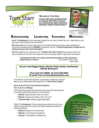 “My name is Tom Starr.
                                      I work with sales professionals
                                      to unleash their Starr Power®
                                      by continuously improving them
                                      and their clients’ bottom lines.”




Salesmanship                    Leadership                 Innovation        Motivation
N.A.P. To Greatness! Is your sales team asleep! Do you want to shake them up, wake them up and
grow your business faster than ever before?
Hire Tom now! He will show them how he has transferred three decades of sales leadership at
Fortune 50 companies like the XEROX® Corporation into the “7 Secrets Superstars of Sales Use To
Achieve Success Time And Time Again!”
Hire Tom now! So your sales team can “Unleash Their Starr Power®” and capture entire new
revenue streams from brand new customers who are buying at higher margins than ever before.

           “Comparing Tom Starr to a typical motivational speaker is like comparing a
           wheel barrel to a Ferrari.”                       Bruce Mitchell, Owner, Editor
                                                                              Athens News


           Do you want Bigger Deals, Shorter Sales Cycles and Greater
                               Add On Business?

                         Then Call Tom NOW! At (513) 248-4665
                         Or email Tom at tstarr@tomstarrlive.com

  Tom delivers customized programs—as keynote or breakouts—that will
  wake up your sales teams and propel them to “Rock Stars of Sales”.

  Here are two of Tom’s most popular programs:
  The “A, B, C’s of Selling”
  This hard-hitting program provides your sales pros with characteristics
  C-Level Executives are looking for in their partners.
      • Attitude: Approach like a Peer not a Peon
      •   Big Idea: Prepare to Go Big or Don’t Go at All
      •   Customer Map: Selling to Last Stakeholder

  “N.A. P. To Greatness” Follow corporate executive Joe and his son
  James as they discover the seven principals superstars embody to
  achieve greatness:
      •   Network: Respect for the Individual
      •   Attitude: Commitment to Excellence
      •   Passion: Total Rejection of Mediocrity
 