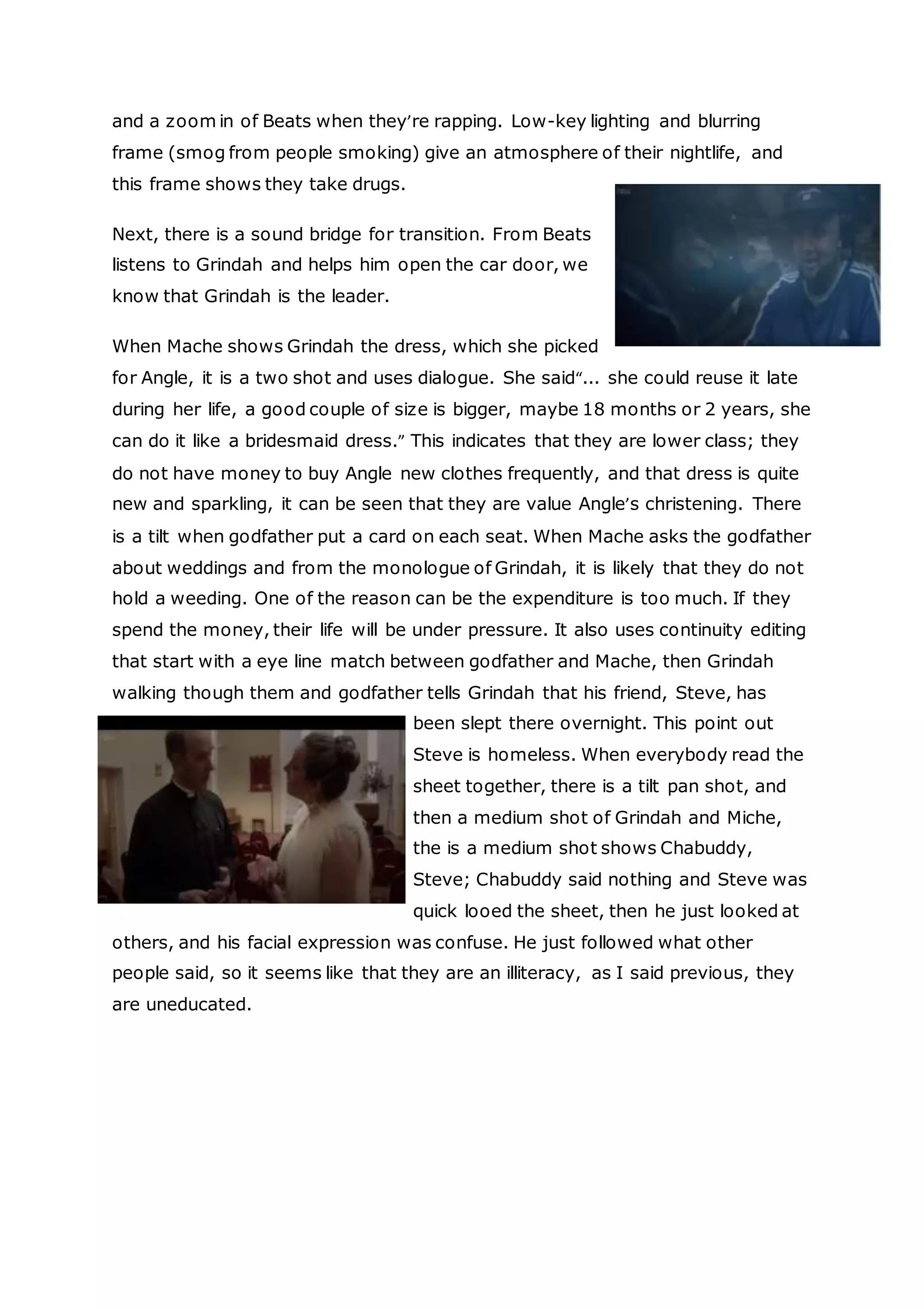 INDUCTION ASSESSMENT 2015
and a zoom in of Beats when they’re rapping. Low-key lighting and blurring
frame (smog from people smoking) give an atmosphere of their nightlife, and
this frame shows they take drugs.
Next, there is a sound bridge for transition. From Beats
listens to Grindah and helps him open the car door, we
know that Grindah is the leader.
When Mache shows Grindah the dress, which she picked
for Angle, it is a two shot and uses dialogue. She said“... she could reuse it late
during her life, a good couple of size is bigger, maybe 18 months or 2 years, she
can do it like a bridesmaid dress.” This indicates that they are lower class; they
do not have money to buy Angle new clothes frequently, and that dress is quite
new and sparkling, it can be seen that they are value Angle’s christening. There
is a tilt when godfather put a card on each seat. When Mache asks the godfather
about weddings and from the monologue of Grindah, it is likely that they do not
hold a weeding. One of the reason can be the expenditure is too much. If they
spend the money, their life will be under pressure. It also uses continuity editing
that start with a eye line match between godfather and Mache, then Grindah
walking though them and godfather tells Grindah that his friend, Steve, has
been slept there overnight. This point out
Steve is homeless. When everybody read the
sheet together, there is a tilt pan shot, and
then a medium shot of Grindah and Miche,
the is a medium shot shows Chabuddy,
Steve; Chabuddy said nothing and Steve was
quick looed the sheet, then he just looked at
others, and his facial expression was confuse. He just followed what other
people said, so it seems like that they are an illiteracy, as I said previous, they
are uneducated.
 