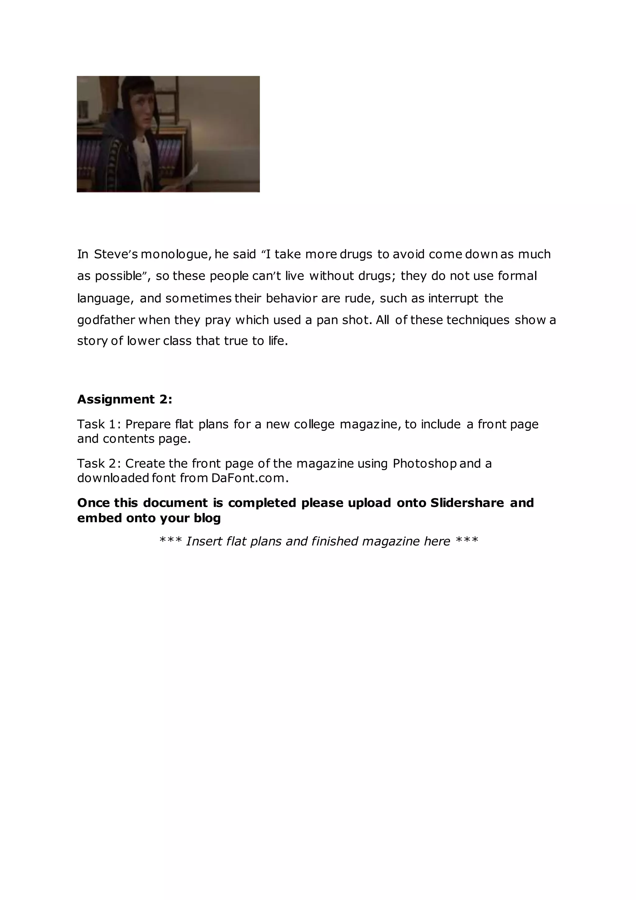 INDUCTION ASSESSMENT 2015
In Steve’s monologue, he said “I take more drugs to avoid come down as much
as possible”, so these people can’t live without drugs; they do not use formal
language, and sometimes their behavior are rude, such as interrupt the
godfather when they pray which used a pan shot. All of these techniques show a
story of lower class that true to life.
Assignment 2:
Task 1: Prepare flat plans for a new college magazine, to include a front page
and contents page.
Task 2: Create the front page of the magazine using Photoshop and a
downloaded font from DaFont.com.
Once this document is completed please upload onto Slidershare and
embed onto your blog
*** Insert flat plans and finished magazine here ***
 