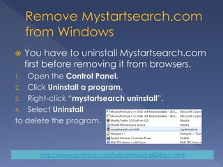  You have to uninstall Mystartsearch.com
first before removing it from browsers.
1. Open the Control Panel.
2. Click Uninstall a program.
3. Right-click “mystartsearch uninstall”.
4. Select Uninstall
to delete the program.
http://www.pcthreat.com/parasitebyid-48241en.html
 