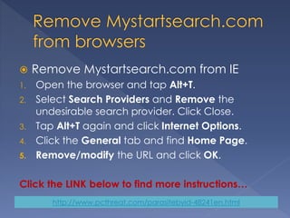  Remove Mystartsearch.com from IE
1. Open the browser and tap Alt+T.
2. Select Search Providers and Remove the
undesirable search provider. Click Close.
3. Tap Alt+T again and click Internet Options.
4. Click the General tab and find Home Page.
5. Remove/modify the URL and click OK.
Click the LINK below to find more instructions…
http://www.pcthreat.com/parasitebyid-48241en.html
 