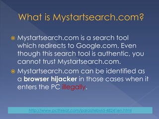  Mystartsearch.com is a search tool
which redirects to Google.com. Even
though this search tool is authentic, you
cannot trust Mystartsearch.com.
 Mystartsearch.com can be identified as
a browser hijacker in those cases when it
enters the PC illegally.
http://www.pcthreat.com/parasitebyid-48241en.html
 