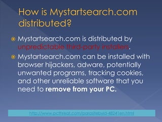  Mystartsearch.com is distributed by
unpredictable third-party installers.
 Mystartsearch.com can be installed with
browser hijackers, adware, potentially
unwanted programs, tracking cookies,
and other unreliable software that you
need to remove from your PC.
http://www.pcthreat.com/parasitebyid-48241en.html
 