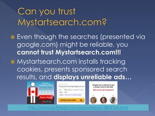  Even though the searches (presented via
google.com) might be reliable, you
cannot trust Mystartsearch.com!!!
 Mystartsearch.com installs tracking
cookies, presents sponsored search
results, and displays unreliable ads…
http://www.pcthreat.com/parasitebyid-48241en.html
 
