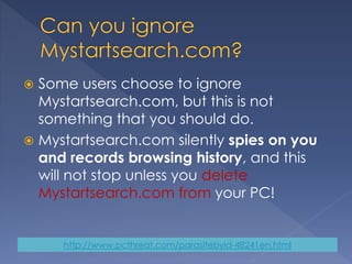  Some users choose to ignore
Mystartsearch.com, but this is not
something that you should do.
 Mystartsearch.com silently spies on you
and records browsing history, and this
will not stop unless you delete
Mystartsearch.com from your PC!
http://www.pcthreat.com/parasitebyid-48241en.html
 