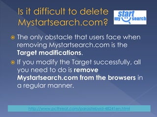  The only obstacle that users face when
removing Mystartsearch.com is the
Target modifications.
 If you modify the Target successfully, all
you need to do is remove
Mystartsearch.com from the browsers in
a regular manner.
http://www.pcthreat.com/parasitebyid-48241en.html
 