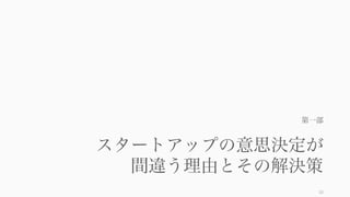 良い意思決定ができなければ効率の良いオペレーションに意味はなく、効率的なオペレーションがな
ければ良い意思決定もできない（後述の自我消耗などの影響で）。より良いフォーカスを実現するに
は、良い意思決定と良いオペレーションの両輪が必要である。
10
フォーカスするための両輪: How と What
• スタートアップにおけるフォーカスの重要性
• 時間、ツールやフレームワークの使い方
• なぜスタートアップは意思決定を間違えるのか
• より良い意思決定のやり方
どうやってフォーカスするか（前回） 何にフォーカスするか（今回）
Focus を実現する為に
 