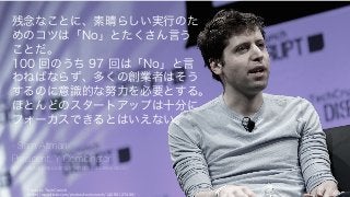 Photo by TechCrunch
https://www.flickr.com/photos/techcrunch/14092127486/
110
残念なことに、素晴らしい実行のた
めのコツは「No」とたくさん言う
ことだ。
100 回のうち 97 回は「No」と言
わねばならず、多くの創業者はそう
するのに意識的な努力を必要とする。
ほとんどのスタートアップは十分に
フォーカスできるとはいえない。
- Sam Altman
President, Y Combinator
http://startupclass.samaltman.com/courses/lec02/
 
