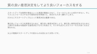 スタートアップは時間や資金といった資源が極端に少なく、フォーカスしないと成功できない。そし
てどこにフォーカスするかの意思決定を間違うと、成功から大きく離れてしまう。
だからこそスタートアップにとって意思決定は重要である。
質の良いフォーカスを実現するために、質の良い意思決定をしよう。質の良い意思決定をするために、
人間の不合理さを軽減する意思決定プロセスを持とう。そうすれば少しだけフォーカスが良くなると
思われる。
以上の情報がスタートアップの皆さんのお役に立てば幸いです。
112
質の良い意思決定をしてより良いフォーカスをする
 