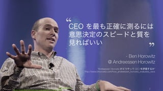 Photo/image credit should read: (cc) Kenneth Yeung -www.snapfoc.us
https://www.flickr.com/photos/kyeung808/7412662724/
2
CEO を最も正確に測るには
意思決定のスピードと質を
見ればいい
- Ben Horowitz
@ Andreessen Horowitz
“Andreessen Horowitz がどうやって CEO を評価するか”
http://www.bhorowitz.com/how_andreessen_horowitz_evaluates_ceos
 