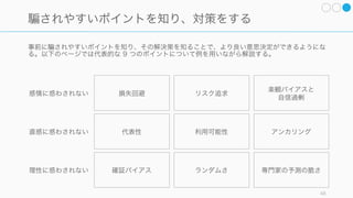 集団で持ち寄る情報は個人の情報よりも多いと考えられているが、多くの場合はそうではない。少人
数のチームでも非共有情報は共有されにくいので、意識的に共有するよう努めること。
Steiner, 1972, group process 48
そして集団の「非共有情報」に意思決定の がある
全員が同じ情報を持っている場合
集団が全員同じ情報を持っているとき、集団の
意思決定の質は個人の意思決定の質よりも高
かった。
全員がそれぞれ異なる情報を持っている場合
集団の各自が独自の情報を持っているとき、集
団の意思決定の質は個人の意思決定の質よりも
劣る傾向にある。
共有情報の 1/3 は最初に討議されてからもう一度話される可能性が高い
一方で非共有情報が繰り返し議論されるのは 1/4 程度である。
無視されがちな非共有情報を十分に共有する必要がある
 
