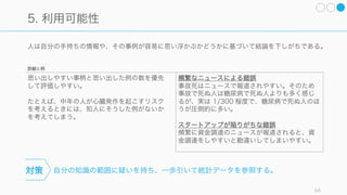 重み付けをして計算する。ギャンブルに勝つ秘訣は「小さく勝って小さく負け
る」ことであり、事業の成功は博打ではなく、小さな成功の積み重ねで成り立つ。
勝ち目のない戦いでは、人は過度にリスクを取りがちになる。たとえば窮鼠は猫を噛むが、おそらく
その後反撃されて死ぬ。
58
2. リスク追求: 窮鼠猫を噛む、そして殺される
宝くじ
宝くじの購入は期待値が悪く、大金を得る確率
を 0% から 0.001% 程度にするものでしかない
が、0% からの かな上昇値に不相応な重みをつ
けているから購入するものと考えられる。
敗訴するのが目に見えている訴訟
弱い立場の訴訟では、負けるのが当然でほぼ確
実な損失があるが、 かな可能性で利得が得ら
れるかも、と積極的にリスクを追求してしまう。
勝ち目の薄い戦いや損の可能性が高い時、絶望
的な状況ではリスク追求的になりやすく、事態
を一層悪化させる選択肢を取りやすい。
たとえば 0% -> 5% への かな確率の向上など
に対して不相応な重みをつけてしまう。
スタートアップの破綻が見えているときに、一
か八かの けに出るなども稀にある。
対策
詳細と例
 