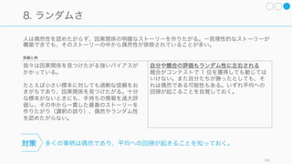 自分の知識の範囲に疑いを持ち、一歩引いて統計データを参照する。
人は自分の手持ちの情報や、その事例が容易に思い浮かぶかどうかに基づいて結論を下しがちである。
64
5. 利用可能性: 「自分が見たものがすべて」と思い込む
頻繁なニュースによる錯誤
事故死はニュースで報道されやすい。そのため
事故で死ぬ人は糖尿病で死ぬ人よりも多く感じ
るが、実は 1/300 程度で、糖尿病で死ぬ人のほ
うが圧倒的に多い。
スタートアップが陥りがちな錯誤
頻繁に資金調達のニュースが報道されると、資
金調達をしやすいと勘違いしてしまいやすい。
思い出しやすい事柄と思い出した例の数を優先
して評価しやすい。
たとえば、中年の人が心臓発作を起こすリスク
を考えるときには、知人にそうした例がないか
を考えてしまう。
対策
詳細と例
 
