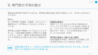 66
直感を習得できるのは特定の条件下
日常的な直感は非常に役立つし、正解となる場合が多い。また棋士やレーサーなどの専門家の直感についても
多くの場合は正答となる。つまり、特定の条件下では直感は働くし、学べる。
研究によれば、直感は以下の二つの条件を満たせるならスキルとして習得できる可能性が高いとされている。
・十分に予見可能な規則性を備えた環境であること
・長期間にわたる訓練を通じて、そうした規則性を学ぶ機会があること
スタートアップの環境は変わりやすく、（特定の専門分野で長期の経験を積んだ後の起業でない限り）長期間
の訓練を受けることも少ないので、多くのスタートアップの意思決定は直感で行ってはならないと思われる。
 