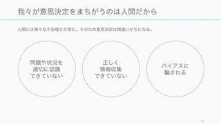 結果を幅で考えて、大成功と大失敗のどちらにも対応できるようにする。また参
照クラス予測法やプロセスを用いる。
理性的な専門家の予測ですら外れる。専門家の意見を軸に将来の予測をしても、その多くは外れるこ
とになる。
72
9. 予測の脆さ: 専門家の予測ですら猿並みである
投資家は猿並み
投信ファンドの 2/3 はどの年も市場全体のパ
フォーマンスを下回っていた (Bogle, 2000) ほ
か、アドバイザーのスキルの存在を示す相関係
数は 0.01 であり、スキルの差は見当たらな
かった (Grinblatt, 1992)
専門家も猿並み（ かに良い程度）
政治評論家の予測は、専門外の人を大幅に上回
る予測ではなかった (Tetlock, 2005)
多くの専門家（投資家、評論家、カウンセラー、
面接官など）の予測はよく外れることがわかっ
ている。
専門家には過去や理論については正しいことが
多いが、人間は複雑な情報から判断すると間違
いやすい。なので、最後の予測は計算式や参照
クラス予測法などに頼ったほうがよい結果が出
る。
対策
詳細と例
 