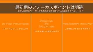 スタートアップは極度に不確実性が高い状況下でのビジネスで、状況はよく激変し、その度に様々な
意思決定を下さなければならない。そしてその一つ一つがスタートアップにとって命取りとなりうる。
8
スタートアップは会社の命運を左右する意思決定の連続
誰をアサインするか、今やるべきか、No と言うべきか
そもそもこの意思決定は必要か？
戦略策定
戦術決定
技術的負債の解消
パートナーシップ
資金繰り
資金調達
方針転換
人材採用
企業買収
特許申請
昇進 イベント参加契約
技術選択 モチベーションマネジメント
組織構築
人材解雇
改善のための業務全面ストップ
オフィス増築
広告
製品開発
廃業
 