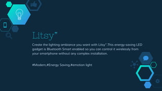Litsy”
Create the lighting ambiance you want with Litsy”.This energy-saving LED
gadget is Bluetooth Smart enabled so you can control it wirelessly from
your smartphone without any complex installation.
#Modern,#Energy Saving,#emotion light
 