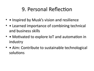 9. Personal Reflection
• • Inspired by Musk’s vision and resilience
• • Learned importance of combining technical
and business skills
• • Motivated to explore IoT and automation in
industry
• • Aim: Contribute to sustainable technological
solutions
 